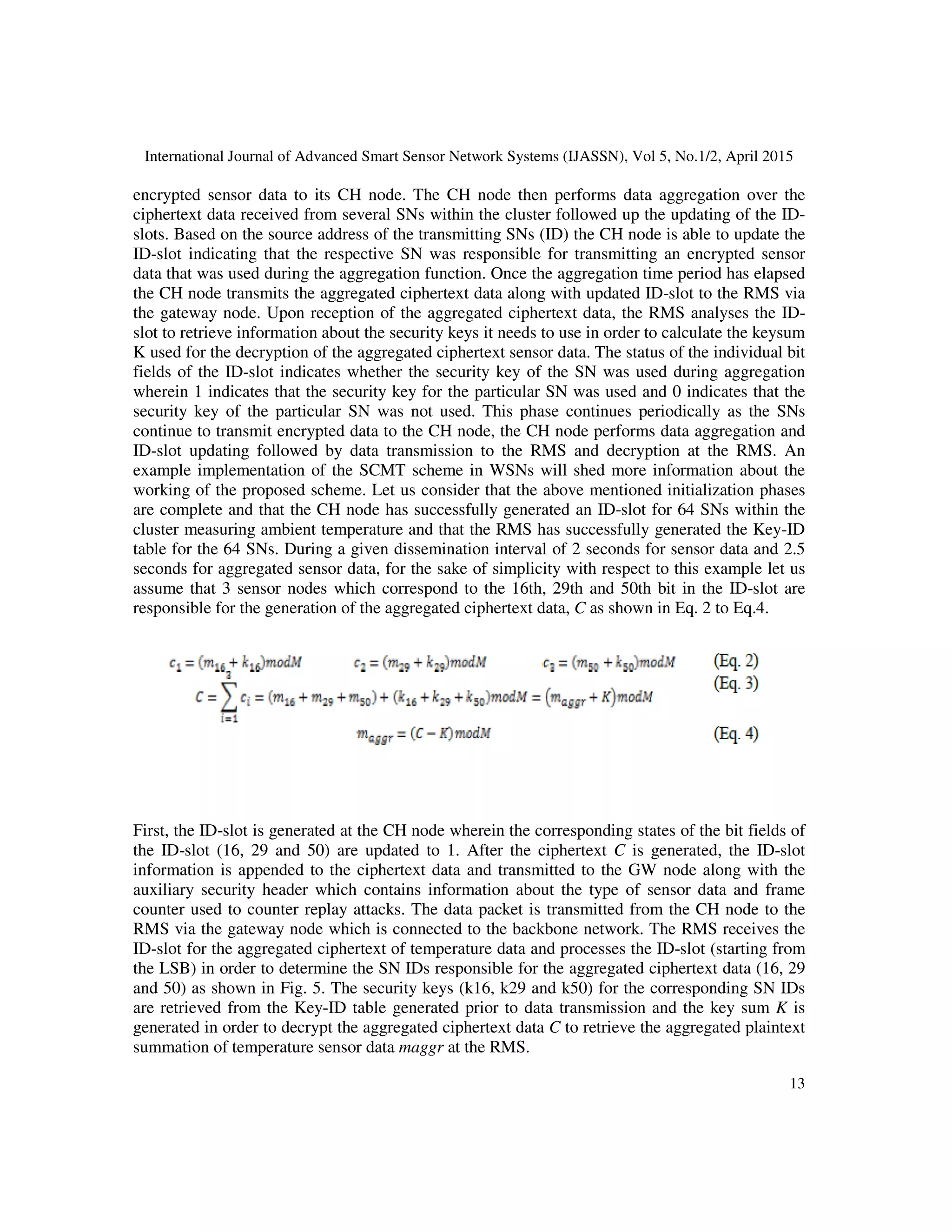 International Journal of Advanced Smart Sensor Network Systems (IJASSN), Vol 5, No.1/2, April 2015
13
encrypted sensor data to its CH node. The CH node then performs data aggregation over the
ciphertext data received from several SNs within the cluster followed up the updating of the ID-
slots. Based on the source address of the transmitting SNs (ID) the CH node is able to update the
ID-slot indicating that the respective SN was responsible for transmitting an encrypted sensor
data that was used during the aggregation function. Once the aggregation time period has elapsed
the CH node transmits the aggregated ciphertext data along with updated ID-slot to the RMS via
the gateway node. Upon reception of the aggregated ciphertext data, the RMS analyses the ID-
slot to retrieve information about the security keys it needs to use in order to calculate the keysum
K used for the decryption of the aggregated ciphertext sensor data. The status of the individual bit
fields of the ID-slot indicates whether the security key of the SN was used during aggregation
wherein 1 indicates that the security key for the particular SN was used and 0 indicates that the
security key of the particular SN was not used. This phase continues periodically as the SNs
continue to transmit encrypted data to the CH node, the CH node performs data aggregation and
ID-slot updating followed by data transmission to the RMS and decryption at the RMS. An
example implementation of the SCMT scheme in WSNs will shed more information about the
working of the proposed scheme. Let us consider that the above mentioned initialization phases
are complete and that the CH node has successfully generated an ID-slot for 64 SNs within the
cluster measuring ambient temperature and that the RMS has successfully generated the Key-ID
table for the 64 SNs. During a given dissemination interval of 2 seconds for sensor data and 2.5
seconds for aggregated sensor data, for the sake of simplicity with respect to this example let us
assume that 3 sensor nodes which correspond to the 16th, 29th and 50th bit in the ID-slot are
responsible for the generation of the aggregated ciphertext data, C as shown in Eq. 2 to Eq.4.
First, the ID-slot is generated at the CH node wherein the corresponding states of the bit fields of
the ID-slot (16, 29 and 50) are updated to 1. After the ciphertext C is generated, the ID-slot
information is appended to the ciphertext data and transmitted to the GW node along with the
auxiliary security header which contains information about the type of sensor data and frame
counter used to counter replay attacks. The data packet is transmitted from the CH node to the
RMS via the gateway node which is connected to the backbone network. The RMS receives the
ID-slot for the aggregated ciphertext of temperature data and processes the ID-slot (starting from
the LSB) in order to determine the SN IDs responsible for the aggregated ciphertext data (16, 29
and 50) as shown in Fig. 5. The security keys (k16, k29 and k50) for the corresponding SN IDs
are retrieved from the Key-ID table generated prior to data transmission and the key sum K is
generated in order to decrypt the aggregated ciphertext data C to retrieve the aggregated plaintext
summation of temperature sensor data maggr at the RMS.
 