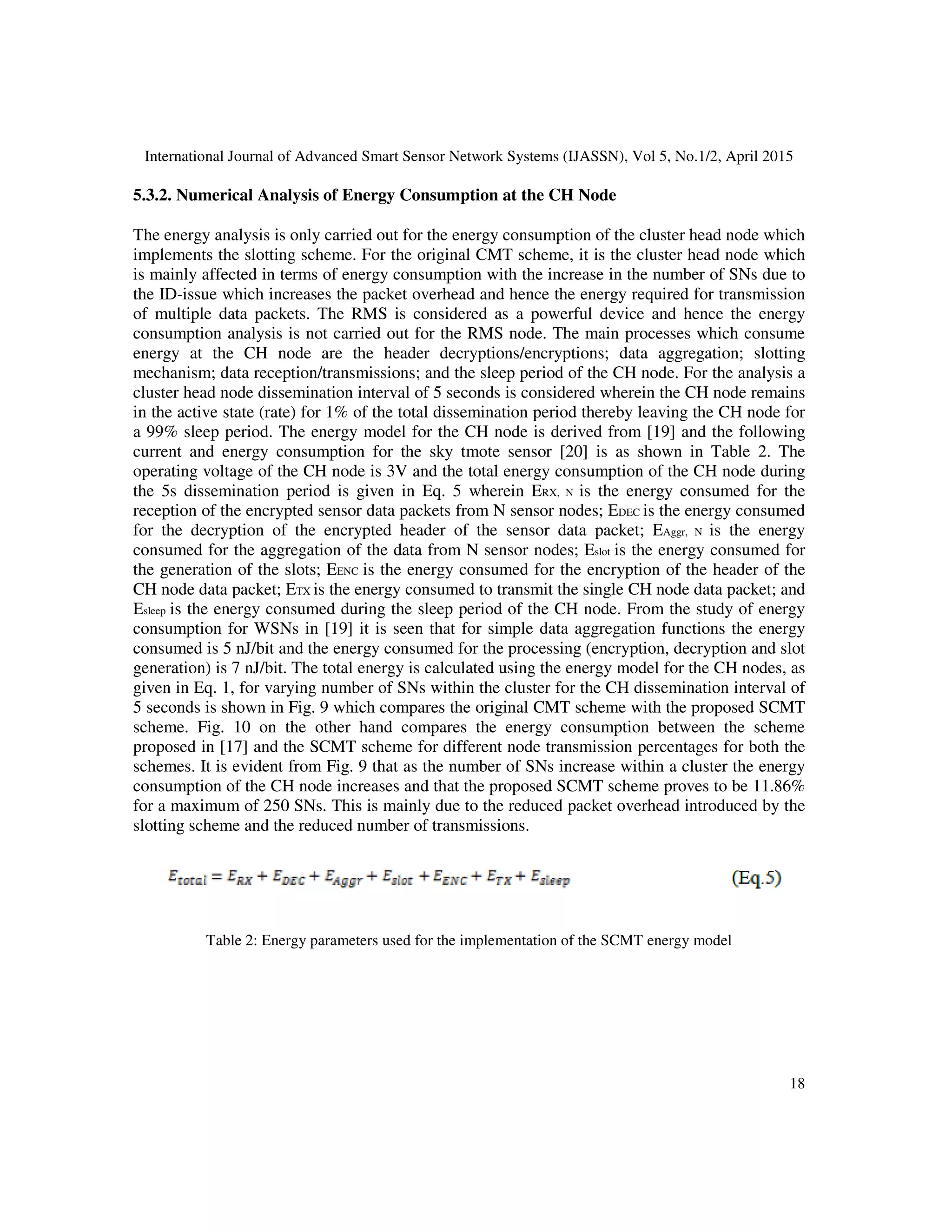International Journal of Advanced Smart Sensor Network Systems (IJASSN), Vol 5, No.1/2, April 2015
18
5.3.2. Numerical Analysis of Energy Consumption at the CH Node
The energy analysis is only carried out for the energy consumption of the cluster head node which
implements the slotting scheme. For the original CMT scheme, it is the cluster head node which
is mainly affected in terms of energy consumption with the increase in the number of SNs due to
the ID-issue which increases the packet overhead and hence the energy required for transmission
of multiple data packets. The RMS is considered as a powerful device and hence the energy
consumption analysis is not carried out for the RMS node. The main processes which consume
energy at the CH node are the header decryptions/encryptions; data aggregation; slotting
mechanism; data reception/transmissions; and the sleep period of the CH node. For the analysis a
cluster head node dissemination interval of 5 seconds is considered wherein the CH node remains
in the active state (rate) for 1% of the total dissemination period thereby leaving the CH node for
a 99% sleep period. The energy model for the CH node is derived from [19] and the following
current and energy consumption for the sky tmote sensor [20] is as shown in Table 2. The
operating voltage of the CH node is 3V and the total energy consumption of the CH node during
the 5s dissemination period is given in Eq. 5 wherein ERX, N is the energy consumed for the
reception of the encrypted sensor data packets from N sensor nodes; EDEC is the energy consumed
for the decryption of the encrypted header of the sensor data packet; EAggr, N is the energy
consumed for the aggregation of the data from N sensor nodes; Eslot is the energy consumed for
the generation of the slots; EENC is the energy consumed for the encryption of the header of the
CH node data packet; ETX is the energy consumed to transmit the single CH node data packet; and
Esleep is the energy consumed during the sleep period of the CH node. From the study of energy
consumption for WSNs in [19] it is seen that for simple data aggregation functions the energy
consumed is 5 nJ/bit and the energy consumed for the processing (encryption, decryption and slot
generation) is 7 nJ/bit. The total energy is calculated using the energy model for the CH nodes, as
given in Eq. 1, for varying number of SNs within the cluster for the CH dissemination interval of
5 seconds is shown in Fig. 9 which compares the original CMT scheme with the proposed SCMT
scheme. Fig. 10 on the other hand compares the energy consumption between the scheme
proposed in [17] and the SCMT scheme for different node transmission percentages for both the
schemes. It is evident from Fig. 9 that as the number of SNs increase within a cluster the energy
consumption of the CH node increases and that the proposed SCMT scheme proves to be 11.86%
for a maximum of 250 SNs. This is mainly due to the reduced packet overhead introduced by the
slotting scheme and the reduced number of transmissions.
Table 2: Energy parameters used for the implementation of the SCMT energy model
 