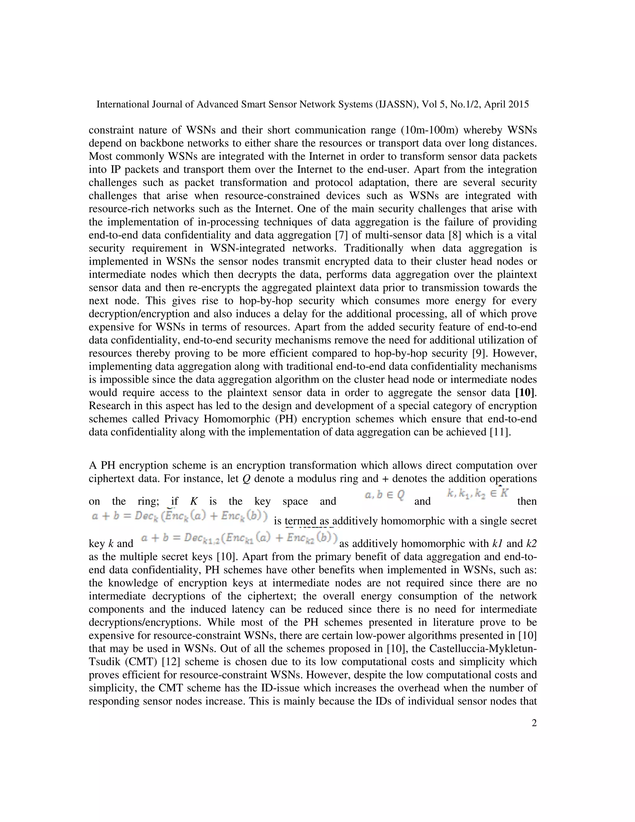 International Journal of Advanced Smart Sensor Network Systems (IJASSN), Vol 5, No.1/2, April 2015
2
constraint nature of WSNs and their short communication range (10m-100m) whereby WSNs
depend on backbone networks to either share the resources or transport data over long distances.
Most commonly WSNs are integrated with the Internet in order to transform sensor data packets
into IP packets and transport them over the Internet to the end-user. Apart from the integration
challenges such as packet transformation and protocol adaptation, there are several security
challenges that arise when resource-constrained devices such as WSNs are integrated with
resource-rich networks such as the Internet. One of the main security challenges that arise with
the implementation of in-processing techniques of data aggregation is the failure of providing
end-to-end data confidentiality and data aggregation [7] of multi-sensor data [8] which is a vital
security requirement in WSN-integrated networks. Traditionally when data aggregation is
implemented in WSNs the sensor nodes transmit encrypted data to their cluster head nodes or
intermediate nodes which then decrypts the data, performs data aggregation over the plaintext
sensor data and then re-encrypts the aggregated plaintext data prior to transmission towards the
next node. This gives rise to hop-by-hop security which consumes more energy for every
decryption/encryption and also induces a delay for the additional processing, all of which prove
expensive for WSNs in terms of resources. Apart from the added security feature of end-to-end
data confidentiality, end-to-end security mechanisms remove the need for additional utilization of
resources thereby proving to be more efficient compared to hop-by-hop security [9]. However,
implementing data aggregation along with traditional end-to-end data confidentiality mechanisms
is impossible since the data aggregation algorithm on the cluster head node or intermediate nodes
would require access to the plaintext sensor data in order to aggregate the sensor data [10].
Research in this aspect has led to the design and development of a special category of encryption
schemes called Privacy Homomorphic (PH) encryption schemes which ensure that end-to-end
data confidentiality along with the implementation of data aggregation can be achieved [11].
A PH encryption scheme is an encryption transformation which allows direct computation over
ciphertext data. For instance, let Q denote a modulus ring and + denotes the addition operations
on the ring; if K is the key space and and then
is termed as additively homomorphic with a single secret
key k and as additively homomorphic with k1 and k2
as the multiple secret keys [10]. Apart from the primary benefit of data aggregation and end-to-
end data confidentiality, PH schemes have other benefits when implemented in WSNs, such as:
the knowledge of encryption keys at intermediate nodes are not required since there are no
intermediate decryptions of the ciphertext; the overall energy consumption of the network
components and the induced latency can be reduced since there is no need for intermediate
decryptions/encryptions. While most of the PH schemes presented in literature prove to be
expensive for resource-constraint WSNs, there are certain low-power algorithms presented in [10]
that may be used in WSNs. Out of all the schemes proposed in [10], the Castelluccia-Mykletun-
Tsudik (CMT) [12] scheme is chosen due to its low computational costs and simplicity which
proves efficient for resource-constraint WSNs. However, despite the low computational costs and
simplicity, the CMT scheme has the ID-issue which increases the overhead when the number of
responding sensor nodes increase. This is mainly because the IDs of individual sensor nodes that
 