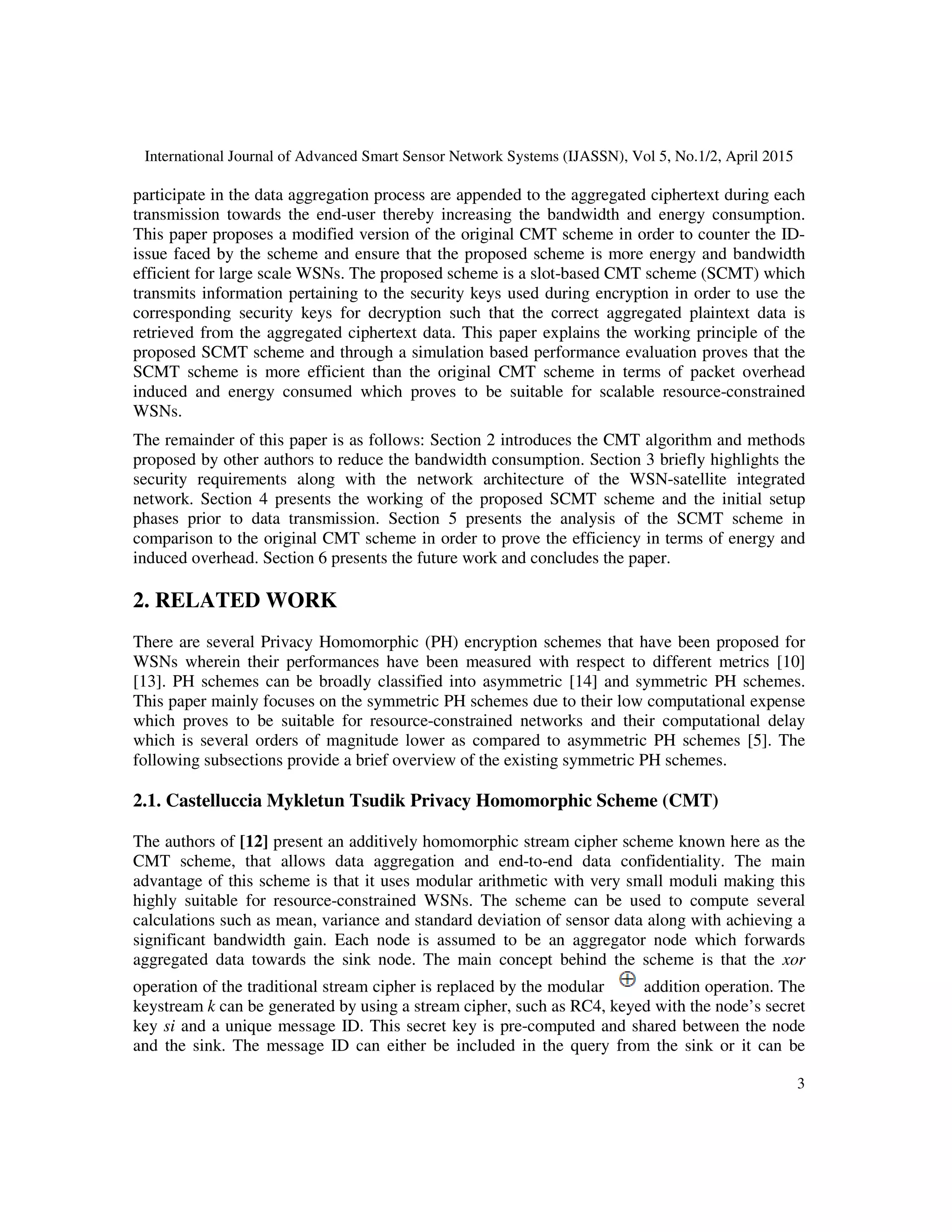 International Journal of Advanced Smart Sensor Network Systems (IJASSN), Vol 5, No.1/2, April 2015
3
participate in the data aggregation process are appended to the aggregated ciphertext during each
transmission towards the end-user thereby increasing the bandwidth and energy consumption.
This paper proposes a modified version of the original CMT scheme in order to counter the ID-
issue faced by the scheme and ensure that the proposed scheme is more energy and bandwidth
efficient for large scale WSNs. The proposed scheme is a slot-based CMT scheme (SCMT) which
transmits information pertaining to the security keys used during encryption in order to use the
corresponding security keys for decryption such that the correct aggregated plaintext data is
retrieved from the aggregated ciphertext data. This paper explains the working principle of the
proposed SCMT scheme and through a simulation based performance evaluation proves that the
SCMT scheme is more efficient than the original CMT scheme in terms of packet overhead
induced and energy consumed which proves to be suitable for scalable resource-constrained
WSNs.
The remainder of this paper is as follows: Section 2 introduces the CMT algorithm and methods
proposed by other authors to reduce the bandwidth consumption. Section 3 briefly highlights the
security requirements along with the network architecture of the WSN-satellite integrated
network. Section 4 presents the working of the proposed SCMT scheme and the initial setup
phases prior to data transmission. Section 5 presents the analysis of the SCMT scheme in
comparison to the original CMT scheme in order to prove the efficiency in terms of energy and
induced overhead. Section 6 presents the future work and concludes the paper.
2. RELATED WORK
There are several Privacy Homomorphic (PH) encryption schemes that have been proposed for
WSNs wherein their performances have been measured with respect to different metrics [10]
[13]. PH schemes can be broadly classified into asymmetric [14] and symmetric PH schemes.
This paper mainly focuses on the symmetric PH schemes due to their low computational expense
which proves to be suitable for resource-constrained networks and their computational delay
which is several orders of magnitude lower as compared to asymmetric PH schemes [5]. The
following subsections provide a brief overview of the existing symmetric PH schemes.
2.1. Castelluccia Mykletun Tsudik Privacy Homomorphic Scheme (CMT)
The authors of [12] present an additively homomorphic stream cipher scheme known here as the
CMT scheme, that allows data aggregation and end-to-end data confidentiality. The main
advantage of this scheme is that it uses modular arithmetic with very small moduli making this
highly suitable for resource-constrained WSNs. The scheme can be used to compute several
calculations such as mean, variance and standard deviation of sensor data along with achieving a
significant bandwidth gain. Each node is assumed to be an aggregator node which forwards
aggregated data towards the sink node. The main concept behind the scheme is that the xor
operation of the traditional stream cipher is replaced by the modular addition operation. The
keystream k can be generated by using a stream cipher, such as RC4, keyed with the node’s secret
key si and a unique message ID. This secret key is pre-computed and shared between the node
and the sink. The message ID can either be included in the query from the sink or it can be
 