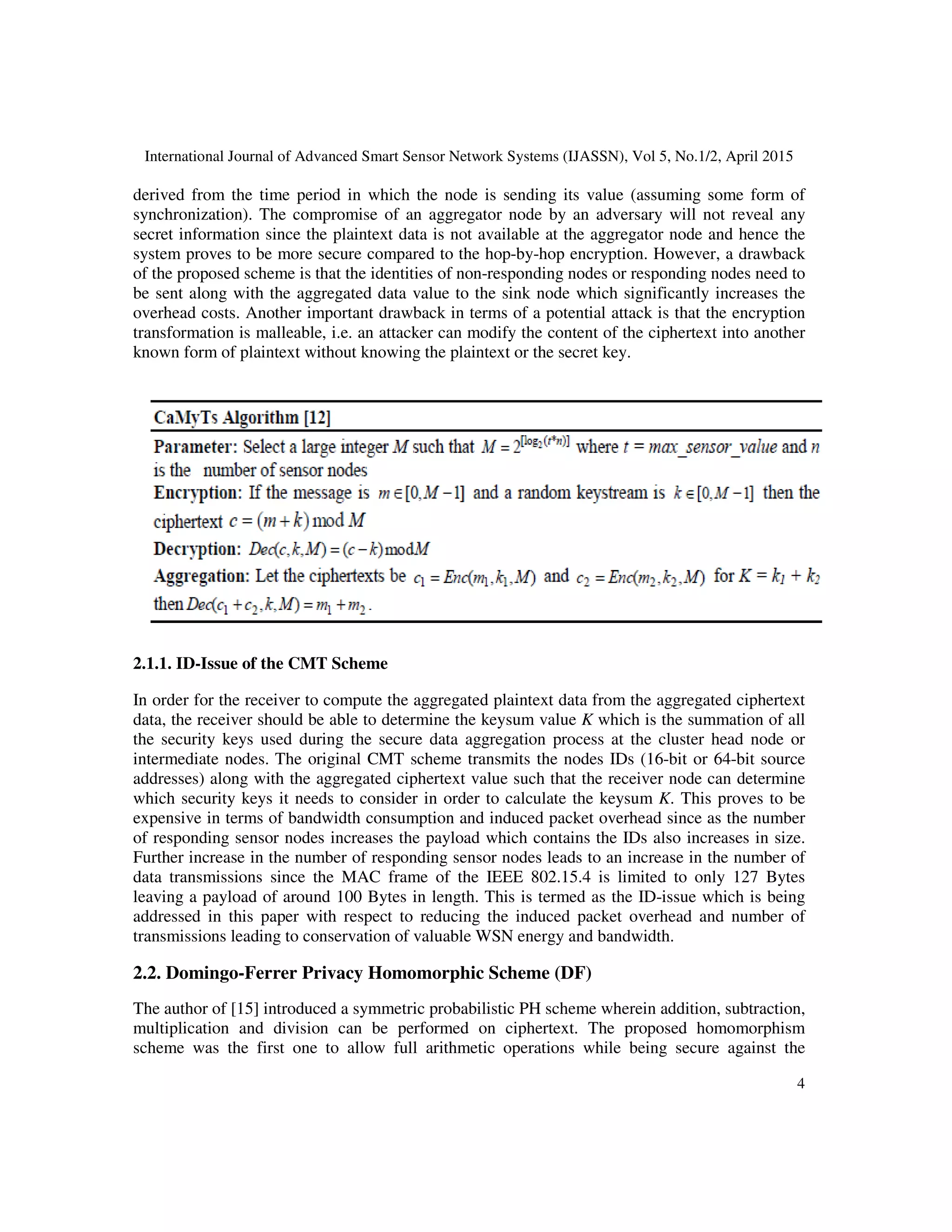 International Journal of Advanced Smart Sensor Network Systems (IJASSN), Vol 5, No.1/2, April 2015
4
derived from the time period in which the node is sending its value (assuming some form of
synchronization). The compromise of an aggregator node by an adversary will not reveal any
secret information since the plaintext data is not available at the aggregator node and hence the
system proves to be more secure compared to the hop-by-hop encryption. However, a drawback
of the proposed scheme is that the identities of non-responding nodes or responding nodes need to
be sent along with the aggregated data value to the sink node which significantly increases the
overhead costs. Another important drawback in terms of a potential attack is that the encryption
transformation is malleable, i.e. an attacker can modify the content of the ciphertext into another
known form of plaintext without knowing the plaintext or the secret key.
2.1.1. ID-Issue of the CMT Scheme
In order for the receiver to compute the aggregated plaintext data from the aggregated ciphertext
data, the receiver should be able to determine the keysum value K which is the summation of all
the security keys used during the secure data aggregation process at the cluster head node or
intermediate nodes. The original CMT scheme transmits the nodes IDs (16-bit or 64-bit source
addresses) along with the aggregated ciphertext value such that the receiver node can determine
which security keys it needs to consider in order to calculate the keysum K. This proves to be
expensive in terms of bandwidth consumption and induced packet overhead since as the number
of responding sensor nodes increases the payload which contains the IDs also increases in size.
Further increase in the number of responding sensor nodes leads to an increase in the number of
data transmissions since the MAC frame of the IEEE 802.15.4 is limited to only 127 Bytes
leaving a payload of around 100 Bytes in length. This is termed as the ID-issue which is being
addressed in this paper with respect to reducing the induced packet overhead and number of
transmissions leading to conservation of valuable WSN energy and bandwidth.
2.2. Domingo-Ferrer Privacy Homomorphic Scheme (DF)
The author of [15] introduced a symmetric probabilistic PH scheme wherein addition, subtraction,
multiplication and division can be performed on ciphertext. The proposed homomorphism
scheme was the first one to allow full arithmetic operations while being secure against the
 