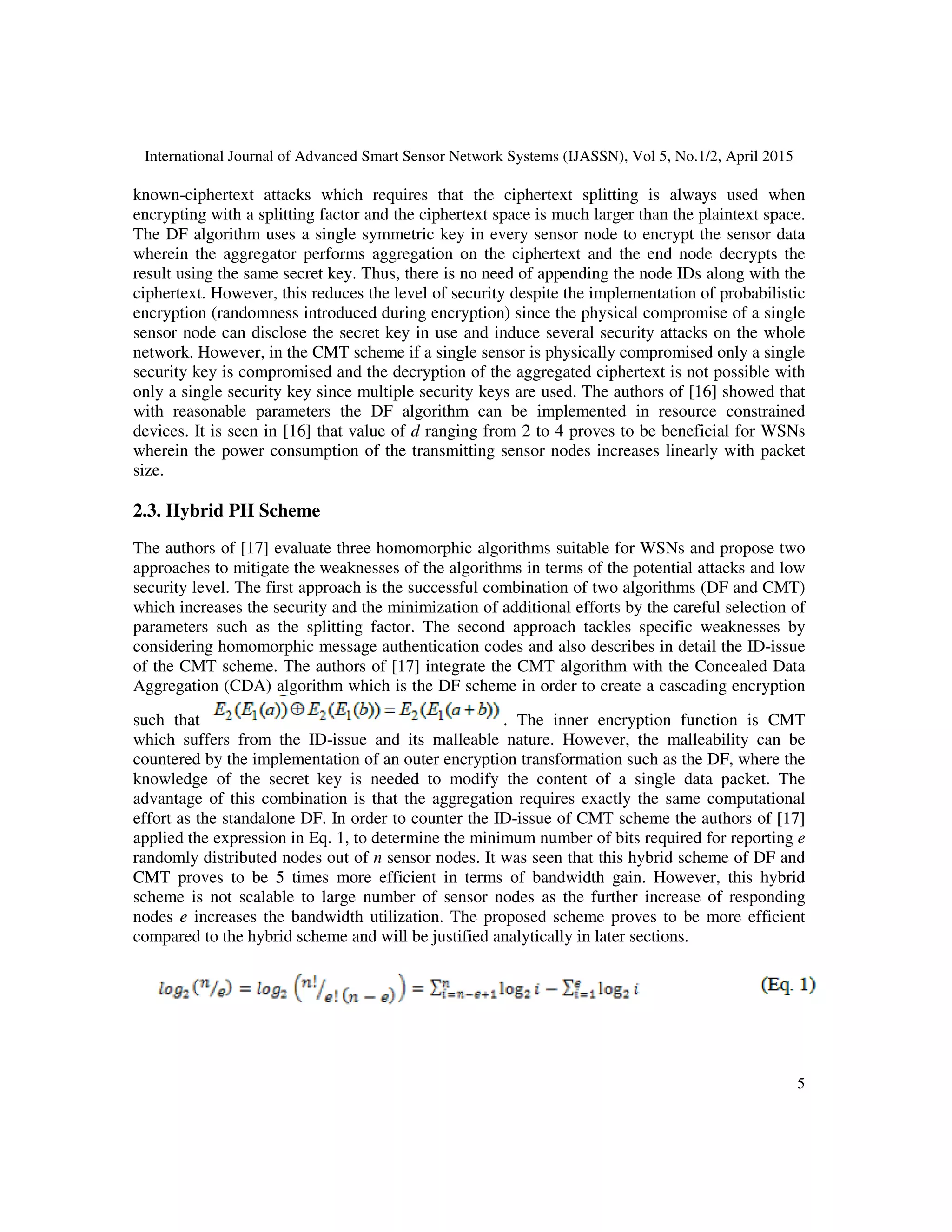 International Journal of Advanced Smart Sensor Network Systems (IJASSN), Vol 5, No.1/2, April 2015
5
known-ciphertext attacks which requires that the ciphertext splitting is always used when
encrypting with a splitting factor and the ciphertext space is much larger than the plaintext space.
The DF algorithm uses a single symmetric key in every sensor node to encrypt the sensor data
wherein the aggregator performs aggregation on the ciphertext and the end node decrypts the
result using the same secret key. Thus, there is no need of appending the node IDs along with the
ciphertext. However, this reduces the level of security despite the implementation of probabilistic
encryption (randomness introduced during encryption) since the physical compromise of a single
sensor node can disclose the secret key in use and induce several security attacks on the whole
network. However, in the CMT scheme if a single sensor is physically compromised only a single
security key is compromised and the decryption of the aggregated ciphertext is not possible with
only a single security key since multiple security keys are used. The authors of [16] showed that
with reasonable parameters the DF algorithm can be implemented in resource constrained
devices. It is seen in [16] that value of d ranging from 2 to 4 proves to be beneficial for WSNs
wherein the power consumption of the transmitting sensor nodes increases linearly with packet
size.
2.3. Hybrid PH Scheme
The authors of [17] evaluate three homomorphic algorithms suitable for WSNs and propose two
approaches to mitigate the weaknesses of the algorithms in terms of the potential attacks and low
security level. The first approach is the successful combination of two algorithms (DF and CMT)
which increases the security and the minimization of additional efforts by the careful selection of
parameters such as the splitting factor. The second approach tackles specific weaknesses by
considering homomorphic message authentication codes and also describes in detail the ID-issue
of the CMT scheme. The authors of [17] integrate the CMT algorithm with the Concealed Data
Aggregation (CDA) algorithm which is the DF scheme in order to create a cascading encryption
such that . The inner encryption function is CMT
which suffers from the ID-issue and its malleable nature. However, the malleability can be
countered by the implementation of an outer encryption transformation such as the DF, where the
knowledge of the secret key is needed to modify the content of a single data packet. The
advantage of this combination is that the aggregation requires exactly the same computational
effort as the standalone DF. In order to counter the ID-issue of CMT scheme the authors of [17]
applied the expression in Eq. 1, to determine the minimum number of bits required for reporting e
randomly distributed nodes out of n sensor nodes. It was seen that this hybrid scheme of DF and
CMT proves to be 5 times more efficient in terms of bandwidth gain. However, this hybrid
scheme is not scalable to large number of sensor nodes as the further increase of responding
nodes e increases the bandwidth utilization. The proposed scheme proves to be more efficient
compared to the hybrid scheme and will be justified analytically in later sections.
 