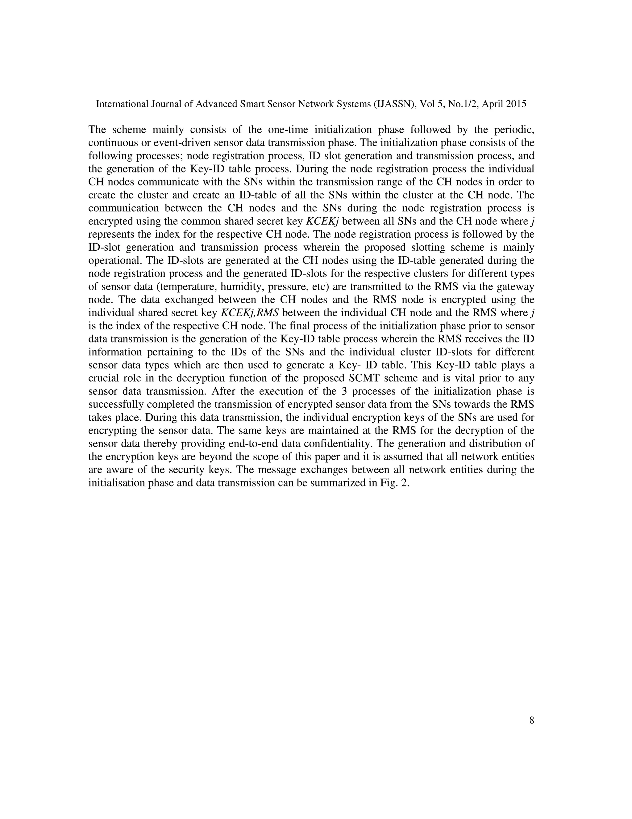 International Journal of Advanced Smart Sensor Network Systems (IJASSN), Vol 5, No.1/2, April 2015
8
The scheme mainly consists of the one-time initialization phase followed by the periodic,
continuous or event-driven sensor data transmission phase. The initialization phase consists of the
following processes; node registration process, ID slot generation and transmission process, and
the generation of the Key-ID table process. During the node registration process the individual
CH nodes communicate with the SNs within the transmission range of the CH nodes in order to
create the cluster and create an ID-table of all the SNs within the cluster at the CH node. The
communication between the CH nodes and the SNs during the node registration process is
encrypted using the common shared secret key KCEKj between all SNs and the CH node where j
represents the index for the respective CH node. The node registration process is followed by the
ID-slot generation and transmission process wherein the proposed slotting scheme is mainly
operational. The ID-slots are generated at the CH nodes using the ID-table generated during the
node registration process and the generated ID-slots for the respective clusters for different types
of sensor data (temperature, humidity, pressure, etc) are transmitted to the RMS via the gateway
node. The data exchanged between the CH nodes and the RMS node is encrypted using the
individual shared secret key KCEKj,RMS between the individual CH node and the RMS where j
is the index of the respective CH node. The final process of the initialization phase prior to sensor
data transmission is the generation of the Key-ID table process wherein the RMS receives the ID
information pertaining to the IDs of the SNs and the individual cluster ID-slots for different
sensor data types which are then used to generate a Key- ID table. This Key-ID table plays a
crucial role in the decryption function of the proposed SCMT scheme and is vital prior to any
sensor data transmission. After the execution of the 3 processes of the initialization phase is
successfully completed the transmission of encrypted sensor data from the SNs towards the RMS
takes place. During this data transmission, the individual encryption keys of the SNs are used for
encrypting the sensor data. The same keys are maintained at the RMS for the decryption of the
sensor data thereby providing end-to-end data confidentiality. The generation and distribution of
the encryption keys are beyond the scope of this paper and it is assumed that all network entities
are aware of the security keys. The message exchanges between all network entities during the
initialisation phase and data transmission can be summarized in Fig. 2.
 