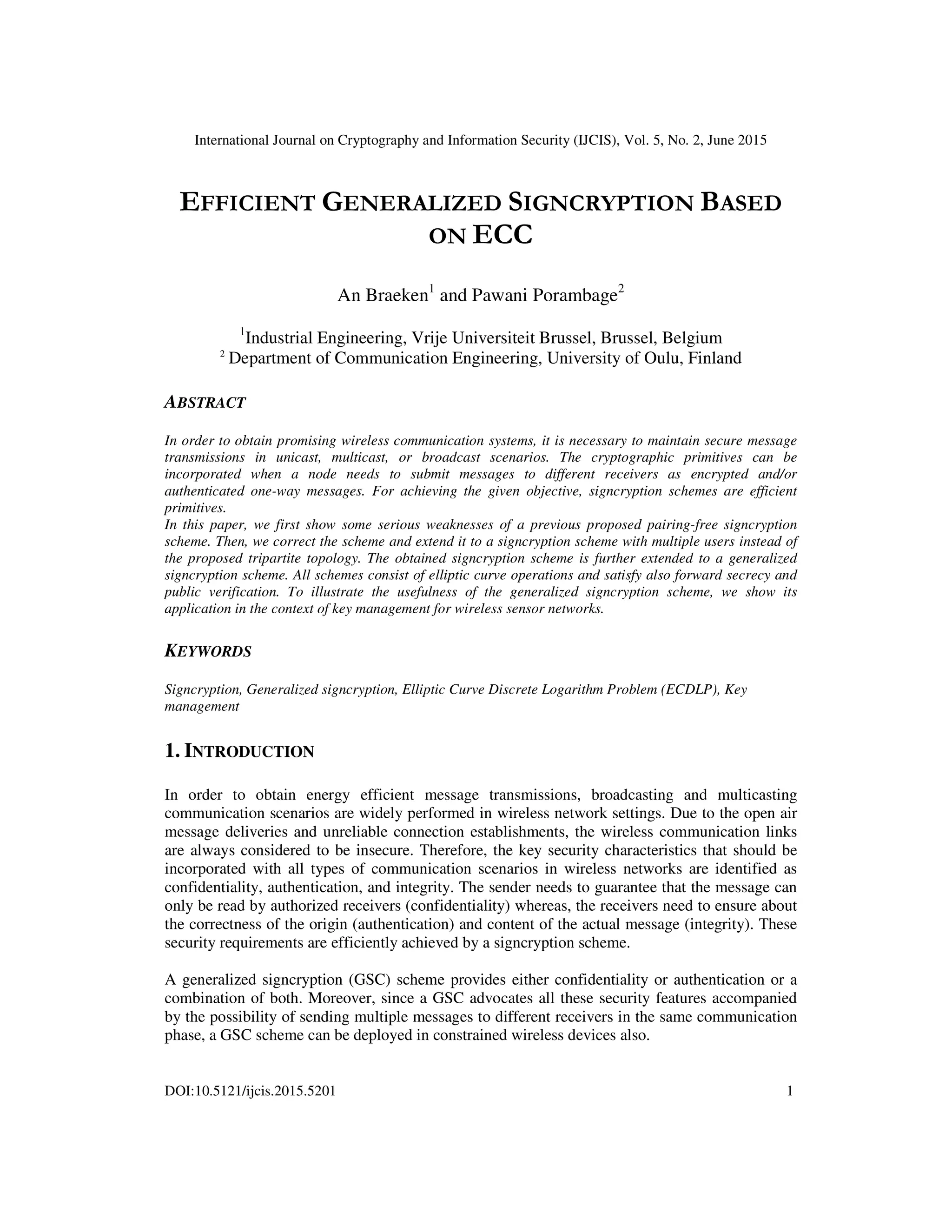 International Journal on Cryptography and Information Security (IJCIS), Vol. 5, No. 2, June 2015
DOI:10.5121/ijcis.2015.5201 1
EFFICIENT GENERALIZED SIGNCRYPTION BASED
ON ECC
An Braeken1
and Pawani Porambage2
1
Industrial Engineering, Vrije Universiteit Brussel, Brussel, Belgium
2
Department of Communication Engineering, University of Oulu, Finland
ABSTRACT
In order to obtain promising wireless communication systems, it is necessary to maintain secure message
transmissions in unicast, multicast, or broadcast scenarios. The cryptographic primitives can be
incorporated when a node needs to submit messages to different receivers as encrypted and/or
authenticated one-way messages. For achieving the given objective, signcryption schemes are efficient
primitives.
In this paper, we first show some serious weaknesses of a previous proposed pairing-free signcryption
scheme. Then, we correct the scheme and extend it to a signcryption scheme with multiple users instead of
the proposed tripartite topology. The obtained signcryption scheme is further extended to a generalized
signcryption scheme. All schemes consist of elliptic curve operations and satisfy also forward secrecy and
public verification. To illustrate the usefulness of the generalized signcryption scheme, we show its
application in the context of key management for wireless sensor networks.
KEYWORDS
Signcryption, Generalized signcryption, Elliptic Curve Discrete Logarithm Problem (ECDLP), Key
management
1. INTRODUCTION
In order to obtain energy efficient message transmissions, broadcasting and multicasting
communication scenarios are widely performed in wireless network settings. Due to the open air
message deliveries and unreliable connection establishments, the wireless communication links
are always considered to be insecure. Therefore, the key security characteristics that should be
incorporated with all types of communication scenarios in wireless networks are identified as
confidentiality, authentication, and integrity. The sender needs to guarantee that the message can
only be read by authorized receivers (confidentiality) whereas, the receivers need to ensure about
the correctness of the origin (authentication) and content of the actual message (integrity). These
security requirements are efficiently achieved by a signcryption scheme.
A generalized signcryption (GSC) scheme provides either confidentiality or authentication or a
combination of both. Moreover, since a GSC advocates all these security features accompanied
by the possibility of sending multiple messages to different receivers in the same communication
phase, a GSC scheme can be deployed in constrained wireless devices also.
 