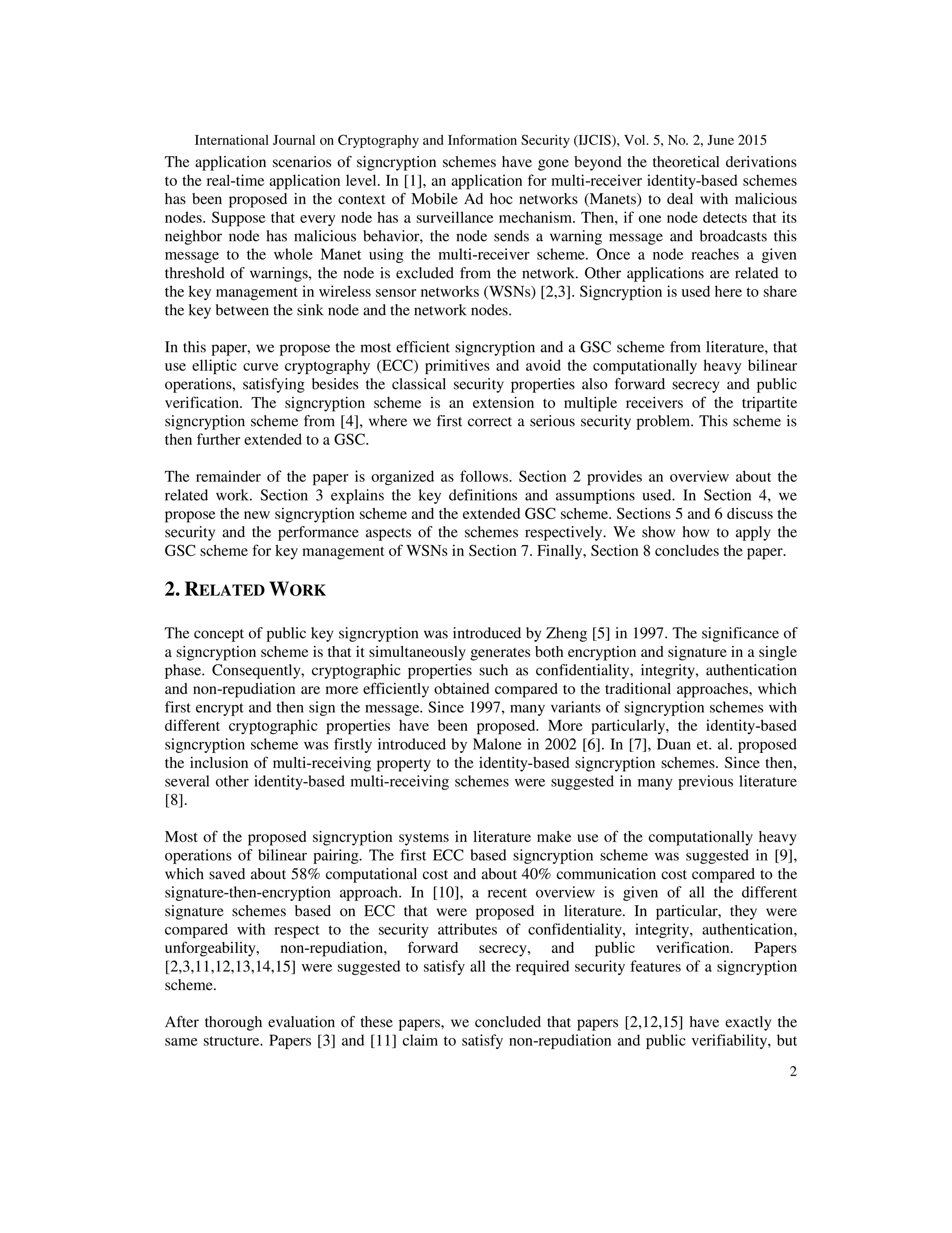International Journal on Cryptography and Information Security (IJCIS), Vol. 5, No. 2, June 2015
2
The application scenarios of signcryption schemes have gone beyond the theoretical derivations
to the real-time application level. In [1], an application for multi-receiver identity-based schemes
has been proposed in the context of Mobile Ad hoc networks (Manets) to deal with malicious
nodes. Suppose that every node has a surveillance mechanism. Then, if one node detects that its
neighbor node has malicious behavior, the node sends a warning message and broadcasts this
message to the whole Manet using the multi-receiver scheme. Once a node reaches a given
threshold of warnings, the node is excluded from the network. Other applications are related to
the key management in wireless sensor networks (WSNs) [2,3]. Signcryption is used here to share
the key between the sink node and the network nodes.
In this paper, we propose the most efficient signcryption and a GSC scheme from literature, that
use elliptic curve cryptography (ECC) primitives and avoid the computationally heavy bilinear
operations, satisfying besides the classical security properties also forward secrecy and public
verification. The signcryption scheme is an extension to multiple receivers of the tripartite
signcryption scheme from [4], where we first correct a serious security problem. This scheme is
then further extended to a GSC.
The remainder of the paper is organized as follows. Section 2 provides an overview about the
related work. Section 3 explains the key definitions and assumptions used. In Section 4, we
propose the new signcryption scheme and the extended GSC scheme. Sections 5 and 6 discuss the
security and the performance aspects of the schemes respectively. We show how to apply the
GSC scheme for key management of WSNs in Section 7. Finally, Section 8 concludes the paper.
2. RELATED WORK
The concept of public key signcryption was introduced by Zheng [5] in 1997. The significance of
a signcryption scheme is that it simultaneously generates both encryption and signature in a single
phase. Consequently, cryptographic properties such as confidentiality, integrity, authentication
and non-repudiation are more efficiently obtained compared to the traditional approaches, which
first encrypt and then sign the message. Since 1997, many variants of signcryption schemes with
different cryptographic properties have been proposed. More particularly, the identity-based
signcryption scheme was firstly introduced by Malone in 2002 [6]. In [7], Duan et. al. proposed
the inclusion of multi-receiving property to the identity-based signcryption schemes. Since then,
several other identity-based multi-receiving schemes were suggested in many previous literature
[8].
Most of the proposed signcryption systems in literature make use of the computationally heavy
operations of bilinear pairing. The first ECC based signcryption scheme was suggested in [9],
which saved about 58% computational cost and about 40% communication cost compared to the
signature-then-encryption approach. In [10], a recent overview is given of all the different
signature schemes based on ECC that were proposed in literature. In particular, they were
compared with respect to the security attributes of confidentiality, integrity, authentication,
unforgeability, non-repudiation, forward secrecy, and public verification. Papers
[2,3,11,12,13,14,15] were suggested to satisfy all the required security features of a signcryption
scheme.
After thorough evaluation of these papers, we concluded that papers [2,12,15] have exactly the
same structure. Papers [3] and [11] claim to satisfy non-repudiation and public verifiability, but
 
