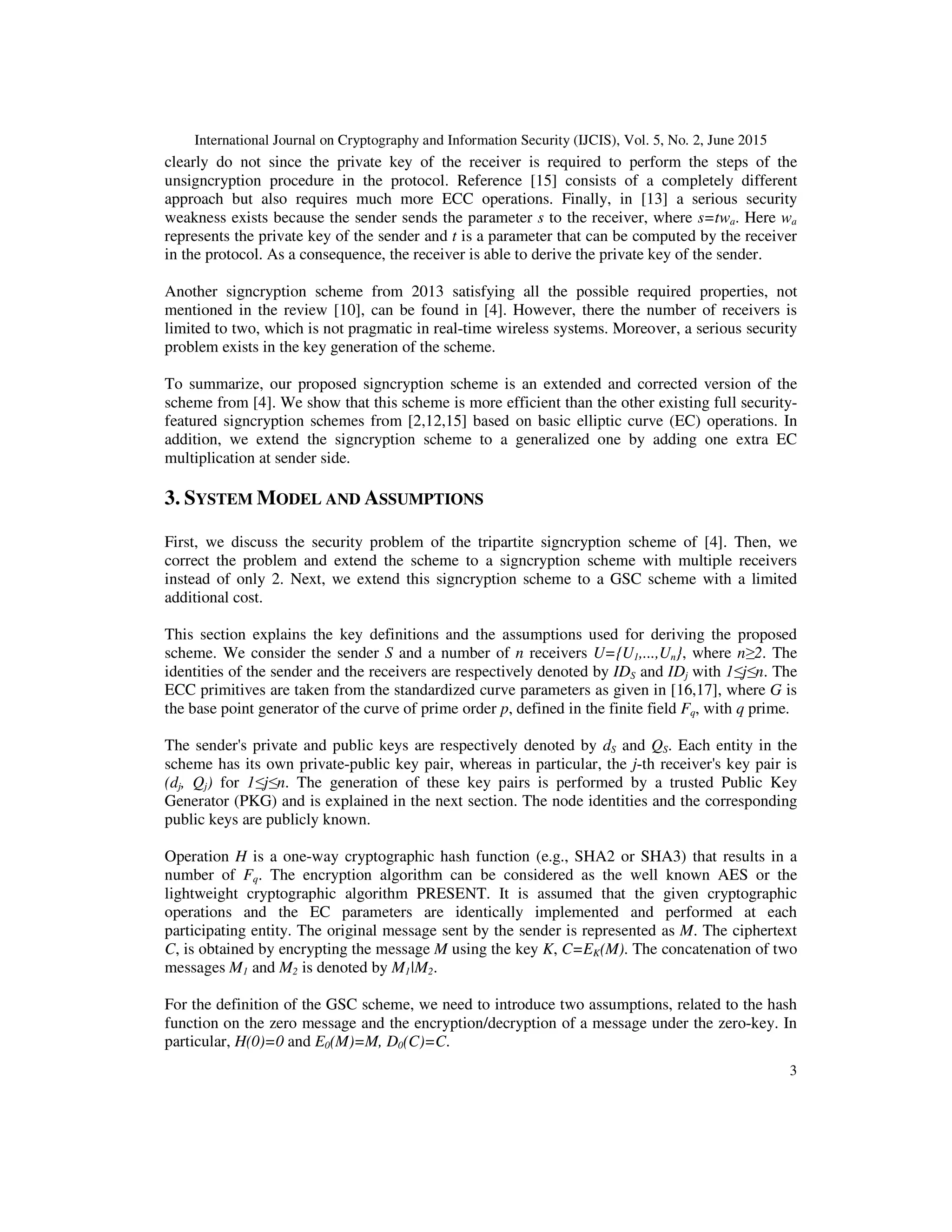 International Journal on Cryptography and Information Security (IJCIS), Vol. 5, No. 2, June 2015
3
clearly do not since the private key of the receiver is required to perform the steps of the
unsigncryption procedure in the protocol. Reference [15] consists of a completely different
approach but also requires much more ECC operations. Finally, in [13] a serious security
weakness exists because the sender sends the parameter s to the receiver, where s=twa. Here wa
represents the private key of the sender and t is a parameter that can be computed by the receiver
in the protocol. As a consequence, the receiver is able to derive the private key of the sender.
Another signcryption scheme from 2013 satisfying all the possible required properties, not
mentioned in the review [10], can be found in [4]. However, there the number of receivers is
limited to two, which is not pragmatic in real-time wireless systems. Moreover, a serious security
problem exists in the key generation of the scheme.
To summarize, our proposed signcryption scheme is an extended and corrected version of the
scheme from [4]. We show that this scheme is more efficient than the other existing full security-
featured signcryption schemes from [2,12,15] based on basic elliptic curve (EC) operations. In
addition, we extend the signcryption scheme to a generalized one by adding one extra EC
multiplication at sender side.
3. SYSTEM MODEL AND ASSUMPTIONS
First, we discuss the security problem of the tripartite signcryption scheme of [4]. Then, we
correct the problem and extend the scheme to a signcryption scheme with multiple receivers
instead of only 2. Next, we extend this signcryption scheme to a GSC scheme with a limited
additional cost.
This section explains the key definitions and the assumptions used for deriving the proposed
scheme. We consider the sender S and a number of n receivers U={U1,...,Un}, where n≥2. The
identities of the sender and the receivers are respectively denoted by IDS and IDj with 1≤j≤n. The
ECC primitives are taken from the standardized curve parameters as given in [16,17], where G is
the base point generator of the curve of prime order p, defined in the finite field Fq, with q prime.
The sender's private and public keys are respectively denoted by dS and QS. Each entity in the
scheme has its own private-public key pair, whereas in particular, the j-th receiver's key pair is
(dj, Qj) for 1≤j≤n. The generation of these key pairs is performed by a trusted Public Key
Generator (PKG) and is explained in the next section. The node identities and the corresponding
public keys are publicly known.
Operation H is a one-way cryptographic hash function (e.g., SHA2 or SHA3) that results in a
number of Fq. The encryption algorithm can be considered as the well known AES or the
lightweight cryptographic algorithm PRESENT. It is assumed that the given cryptographic
operations and the EC parameters are identically implemented and performed at each
participating entity. The original message sent by the sender is represented as M. The ciphertext
C, is obtained by encrypting the message M using the key K, C=EK(M). The concatenation of two
messages M1 and M2 is denoted by M1|M2.
For the definition of the GSC scheme, we need to introduce two assumptions, related to the hash
function on the zero message and the encryption/decryption of a message under the zero-key. In
particular, H(0)=0 and E0(M)=M, D0(C)=C.
 