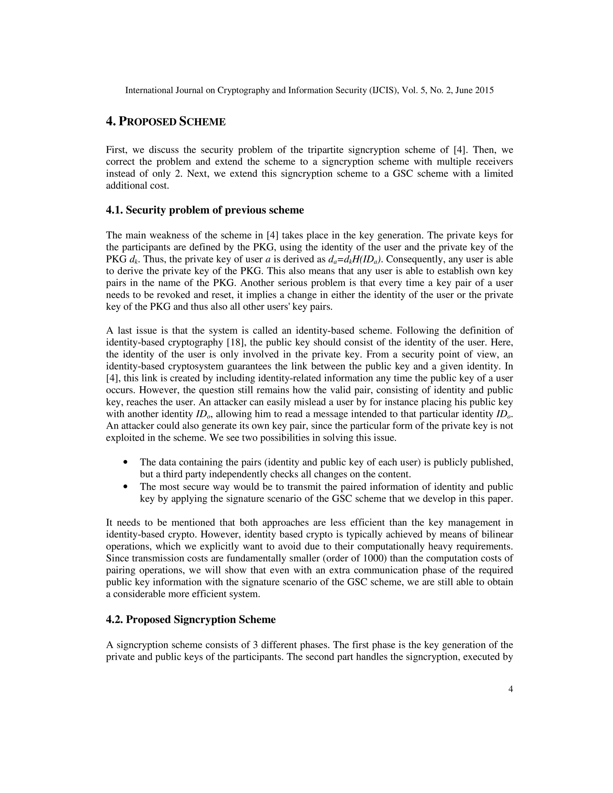 International Journal on Cryptography and Information Security (IJCIS), Vol. 5, No. 2, June 2015
4
4. PROPOSED SCHEME
First, we discuss the security problem of the tripartite signcryption scheme of [4]. Then, we
correct the problem and extend the scheme to a signcryption scheme with multiple receivers
instead of only 2. Next, we extend this signcryption scheme to a GSC scheme with a limited
additional cost.
4.1. Security problem of previous scheme
The main weakness of the scheme in [4] takes place in the key generation. The private keys for
the participants are defined by the PKG, using the identity of the user and the private key of the
PKG dk. Thus, the private key of user a is derived as da=dkH(IDa). Consequently, any user is able
to derive the private key of the PKG. This also means that any user is able to establish own key
pairs in the name of the PKG. Another serious problem is that every time a key pair of a user
needs to be revoked and reset, it implies a change in either the identity of the user or the private
key of the PKG and thus also all other users' key pairs.
A last issue is that the system is called an identity-based scheme. Following the definition of
identity-based cryptography [18], the public key should consist of the identity of the user. Here,
the identity of the user is only involved in the private key. From a security point of view, an
identity-based cryptosystem guarantees the link between the public key and a given identity. In
[4], this link is created by including identity-related information any time the public key of a user
occurs. However, the question still remains how the valid pair, consisting of identity and public
key, reaches the user. An attacker can easily mislead a user by for instance placing his public key
with another identity IDo, allowing him to read a message intended to that particular identity IDo.
An attacker could also generate its own key pair, since the particular form of the private key is not
exploited in the scheme. We see two possibilities in solving this issue.
• The data containing the pairs (identity and public key of each user) is publicly published,
but a third party independently checks all changes on the content.
• The most secure way would be to transmit the paired information of identity and public
key by applying the signature scenario of the GSC scheme that we develop in this paper.
It needs to be mentioned that both approaches are less efficient than the key management in
identity-based crypto. However, identity based crypto is typically achieved by means of bilinear
operations, which we explicitly want to avoid due to their computationally heavy requirements.
Since transmission costs are fundamentally smaller (order of 1000) than the computation costs of
pairing operations, we will show that even with an extra communication phase of the required
public key information with the signature scenario of the GSC scheme, we are still able to obtain
a considerable more efficient system.
4.2. Proposed Signcryption Scheme
A signcryption scheme consists of 3 different phases. The first phase is the key generation of the
private and public keys of the participants. The second part handles the signcryption, executed by
 