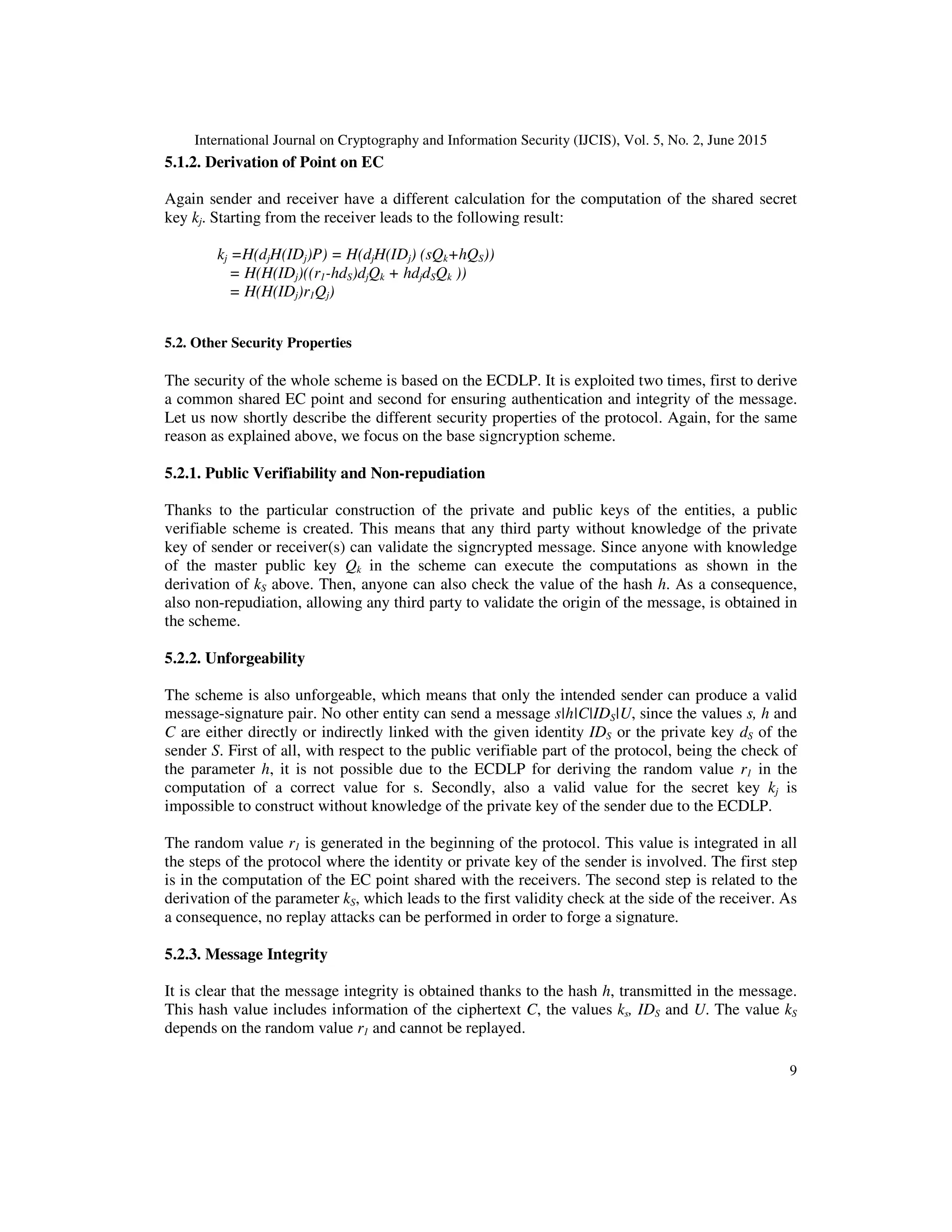 International Journal on Cryptography and Information Security (IJCIS), Vol. 5, No. 2, June 2015
9
5.1.2. Derivation of Point on EC
Again sender and receiver have a different calculation for the computation of the shared secret
key kj. Starting from the receiver leads to the following result:
kj =H(djH(IDj)P) = H(djH(IDj) (sQk+hQS))
= H(H(IDj)((r1-hdS)djQk + hdjdSQk ))
= H(H(IDj)r1Qj)
5.2. Other Security Properties
The security of the whole scheme is based on the ECDLP. It is exploited two times, first to derive
a common shared EC point and second for ensuring authentication and integrity of the message.
Let us now shortly describe the different security properties of the protocol. Again, for the same
reason as explained above, we focus on the base signcryption scheme.
5.2.1. Public Verifiability and Non-repudiation
Thanks to the particular construction of the private and public keys of the entities, a public
verifiable scheme is created. This means that any third party without knowledge of the private
key of sender or receiver(s) can validate the signcrypted message. Since anyone with knowledge
of the master public key Qk in the scheme can execute the computations as shown in the
derivation of kS above. Then, anyone can also check the value of the hash h. As a consequence,
also non-repudiation, allowing any third party to validate the origin of the message, is obtained in
the scheme.
5.2.2. Unforgeability
The scheme is also unforgeable, which means that only the intended sender can produce a valid
message-signature pair. No other entity can send a message s|h|C|IDS|U, since the values s, h and
C are either directly or indirectly linked with the given identity IDS or the private key dS of the
sender S. First of all, with respect to the public verifiable part of the protocol, being the check of
the parameter h, it is not possible due to the ECDLP for deriving the random value r1 in the
computation of a correct value for s. Secondly, also a valid value for the secret key kj is
impossible to construct without knowledge of the private key of the sender due to the ECDLP.
The random value r1 is generated in the beginning of the protocol. This value is integrated in all
the steps of the protocol where the identity or private key of the sender is involved. The first step
is in the computation of the EC point shared with the receivers. The second step is related to the
derivation of the parameter kS, which leads to the first validity check at the side of the receiver. As
a consequence, no replay attacks can be performed in order to forge a signature.
5.2.3. Message Integrity
It is clear that the message integrity is obtained thanks to the hash h, transmitted in the message.
This hash value includes information of the ciphertext C, the values ks, IDS and U. The value kS
depends on the random value r1 and cannot be replayed.
 