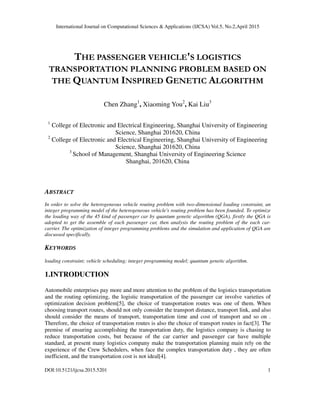 International Journal on Computational Sciences & Applications (IJCSA) Vol.5, No.2,April 2015
DOI:10.5121/ijcsa.2015.5201 1
THE PASSENGER VEHICLE'S LOGISTICS
TRANSPORTATION PLANNING PROBLEM BASED ON
THE QUANTUM INSPIRED GENETIC ALGORITHM
Chen Zhang1
, Xiaoming You2
, Kai Liu3
1
College of Electronic and Electrical Engineering, Shanghai University of Engineering
Science, Shanghai 201620, China
2
College of Electronic and Electrical Engineering, Shanghai University of Engineering
Science, Shanghai 201620, China
3
School of Management, Shanghai University of Engineering Science
Shanghai, 201620, China
ABSTRACT
In order to solve the heterogeneous vehicle routing problem with two-dimensional loading constraint, an
integer programming model of the heterogeneous vehicle's routing problem has been founded. To optimize
the loading way of the 45 kind of passenger car by quantum genetic algorithm (QGA), firstly the QGA is
adopted to get the assemble of each passenger car, then analysis the routing problem of the each car-
carrier. The optimization of integer programming problems and the simulation and application of QGA are
discussed specifically.
KEYWORDS
loading constraint; vehicle scheduling; integer programming model; quantum genetic algorithm.
1.INTRODUCTION
Automobile enterprises pay more and more attention to the problem of the logistics transportation
and the routing optimizing, the logistic transportation of the passenger car involve varieties of
optimization decision problem[5], the choice of transportation routes was one of them. When
choosing transport routes, should not only consider the transport distance, transport link, and also
should consider the means of transport, transportation time and cost of transport and so on .
Therefore, the choice of transportation routes is also the choice of transport routes in fact[3]. The
premise of ensuring accomplishing the transportation duty, the logistics company is chasing to
reduce transportation costs, but because of the car carrier and passenger car have multiple
standard, at present many logistics company make the transportation planning main rely on the
experience of the Crew Schedulers, when face the complex transportation duty , they are often
inefficient, and the transportation cost is not ideal[4].
 
