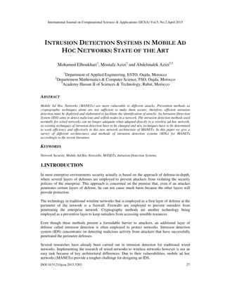 International Journal on Computational Sciences & Applications (IJCSA) Vol.5, No.2,April 2015
DOI:10.5121/ijcsa.2015.5203 27
INTRUSION DETECTION SYSTEMS IN MOBILE AD
HOC NETWORKS: STATE OF THE ART
Mohamed Elboukhari1
, Mostafa Azizi1
and Abdelmalek Azizi2,3
1
Department of Applied Engineering, ESTO, Oujda, Morocco
2
Departement Mathematics & Computer Science, FSO, Oujda, Morocco
3
Academy Hassan II of Sciences & Technology, Rabat, Morocco
ABSTRACT
Mobile Ad Hoc Networks (MANETs) are more vulnerable to different attacks. Prevention methods as
cryptographic techniques alone are not sufficient to make them secure; therefore, efficient intrusion
detection must be deployed and elaborated to facilitate the identification of attacks. An Intrusion Detection
System (IDS) aims to detect malicious and selfish nodes in a network. The intrusion detection methods used
normally for wired networks can no longer adequate when adapted directly to a wireless ad-hoc network,
so existing techniques of intrusion detection have to be changed and new techniques have to be determined
to work efficiency and effectively in this new network architecture of MANETs. In this paper we give a
survey of different architectures and methods of intrusion detection systems (IDSs) for MANETs
accordingly to the recent literature.
KEYWORDS
Network Security, Mobile Ad Hoc Networks, MANETs, Intrusion Detection Systems.
1.INTRODUCTION
In most enterprise environments security actually is based on the approach of defense-in-depth,
where several layers of defenses are employed to prevent attackers from violating the security
policies of the enterprise. This approach is concerned on the premise that, even if an attacker
penetrates certain layers of defense, he can not cause much harm because the other layers will
provide protection.
The technology in traditional wireline networks that is employed as a first layer of defense at the
perimeter of the network is a firewall. Firewalls are employed to prevent outsiders from
penetrating the enterprise network. Cryptography methods are another technology being
employed as a preventive layer to keep outsiders from accessing sensible resources.
Even though these methods present a formidable barrier to attackers, an additional layer of
defense called intrusion detection is often employed to protect networks. Intrusion detection
system (IDS) concentrates on detecting malicious activity from attackers that have successfully
penetrated the perimeter defenses.
Several researches have already been carried out in intrusion detection for traditional wired
networks. Implementing the research of wired networks to wireless networks however is not an
easy task because of key architectural differences. Due to their vulnerabilities, mobile ad hoc
networks (MANETs) provide a tougher challenge for designing an IDS.
 