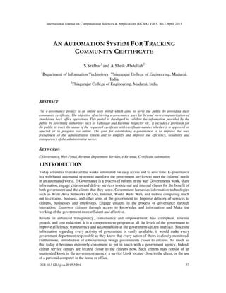 International Journal on Computational Sciences & Applications (IJCSA) Vol.5, No.2,April 2015
DOI:10.5121/ijcsa.2015.5204 37
AN AUTOMATION SYSTEM FOR TRACKING
COMMUNITY CERTIFICATE
S.Sridhar1
and A.Sheik Abdullah2
1
Department of Information Technology, Thiagarajar College of Engineering, Madurai,
India
2
Thiagarajar College of Engineering, Madurai, India
ABSTRACT
The e-governance project is an online web portal which aims to serve the public by providing their
community certificate. The objective of achieving e-governance goes far beyond mere computerization of
standalone back office operations. This portal is developed to validate the information provided by the
public by governing authorities such as Tahsildar and Revenue Inspector etc., It includes a provision for
the public to track the status of the requested certificate with certificate number whether it is approved or
rejected or in progress via online. The goal for establishing e-governance is to improve the user
friendliness of the administrative system and to simplify and improve the efficiency, reliability and
transparency of the administrative sector.
KEYWORDS
E-Governance, Web Portal, Revenue Department Services, e-Revenue, Certificate Automation
1.INTRODUCTION
Today’s trend is to make all the works automated for easy access and to save time. E-governance
is a web based automated system to transform the government services to meet the citizens’ needs
in an automated world. E-Governance is a process of reform in the way Governments work, share
information, engage citizens and deliver services to external and internal clients for the benefit of
both government and the clients that they serve. Government harnesses information technologies
such as Wide Area Networks (WAN), Internet, World Wide Web, and mobile computing reach
out to citizens, business, and other arms of the government to: Improve delivery of services to
citizens, businesses and employees. Engage citizens in the process of governance through
interaction. Empower citizens through access to knowledge and information and Make the
working of the government more efficient and effective.
Results in enhanced transparency, convenience and empowerment, less corruption, revenue
growth, and cost reduction. It is a comprehensive program at all the levels of the government to
improve efficiency, transparency and accountability at the government-citizen interface. Since the
information regarding every activity of government is easily available, it would make every
government department responsible as they know that every action of theirs is closely monitored.
Furthermore, introduction of e-Governance brings governments closer to citizens. So much so
that today it becomes extremely convenient to get in touch with a government agency. Indeed,
citizen service centers are located closer to the citizens now. Such centers may consist of an
unattended kiosk in the government agency, a service kiosk located close to the client, or the use
of a personal computer in the home or office.
 