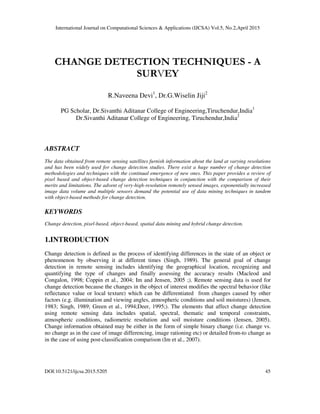 International Journal on Computational Sciences & Applications (IJCSA) Vol.5, No.2,April 2015
DOI:10.5121/ijcsa.2015.5205 45
CHANGE DETECTION TECHNIQUES - A
SURVEY
R.Naveena Devi1
, Dr.G.Wiselin Jiji2
PG Scholar, Dr.Sivanthi Aditanar College of Engineering,Tiruchendur,India1
Dr.Sivanthi Aditanar College of Engineering, Tiruchendur,India2
ABSTRACT
The data obtained from remote sensing satellites furnish information about the land at varying resolutions
and has been widely used for change detection studies. There exist a huge number of change detection
methodologies and techniques with the continual emergence of new ones. This paper provides a review of
pixel based and object-based change detection techniques in conjunction with the comparison of their
merits and limitations. The advent of very-high-resolution remotely sensed images, exponentially increased
image data volume and multiple sensors demand the potential use of data mining techniques in tandem
with object-based methods for change detection.
KEYWORDS
Change detection, pixel-based, object-based, spatial data mining and hybrid change detection.
1.INTRODUCTION
Change detection is defined as the process of identifying differences in the state of an object or
phenomenon by observing it at different times (Singh, 1989). The general goal of change
detection in remote sensing includes identifying the geographical location, recognizing and
quantifying the type of changes and finally assessing the accuracy results (Macleod and
Congalon, 1998; Coppin et al., 2004; Im and Jensen, 2005 ;). Remote sensing data is used for
change detection because the changes in the object of interest modifies the spectral behavior (like
reflectance value or local texture) which can be differentiated from changes caused by other
factors (e.g. illumination and viewing angles, atmospheric conditions and soil moistures) (Jensen,
1983; Singh, 1989; Green et al., 1994;Deer, 1995;). The elements that affect change detection
using remote sensing data includes spatial, spectral, thematic and temporal constraints,
atmospheric conditions, radiometric resolution and soil moisture conditions (Jensen, 2005).
Change information obtained may be either in the form of simple binary change (i.e. change vs.
no change as in the case of image differencing, image rationing etc) or detailed from-to change as
in the case of using post-classification comparison (Im et al., 2007).
 