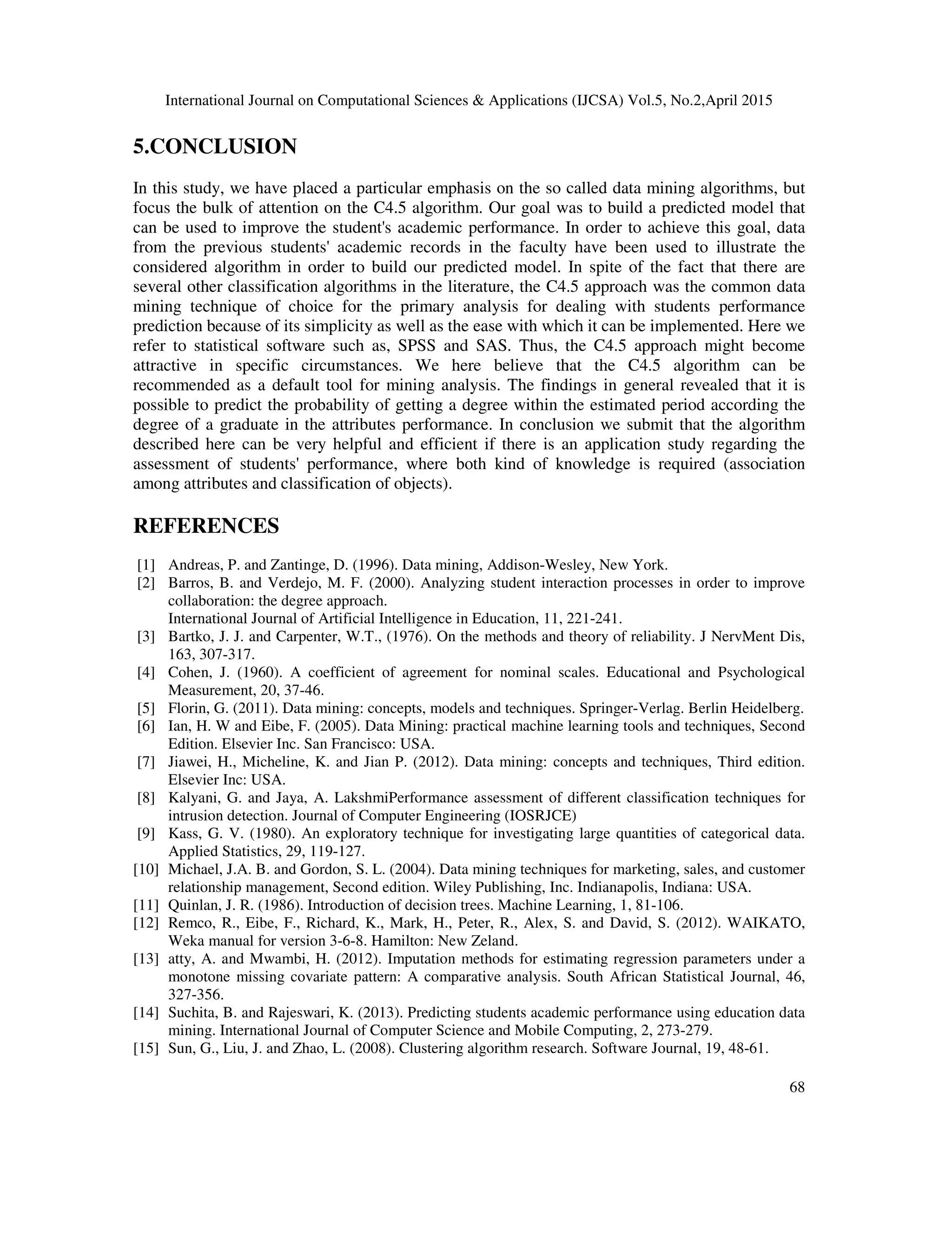 International Journal on Computational Sciences & Applications (IJCSA) Vol.5, No.2,April 2015 68 5.CONCLUSION In this study, we have placed a particular emphasis on the so called data mining algorithms, but focus the bulk of attention on the C4.5 algorithm. Our goal was to build a predicted model that can be used to improve the student's academic performance. In order to achieve this goal, data from the previous students' academic records in the faculty have been used to illustrate the considered algorithm in order to build our predicted model. In spite of the fact that there are several other classification algorithms in the literature, the C4.5 approach was the common data mining technique of choice for the primary analysis for dealing with students performance prediction because of its simplicity as well as the ease with which it can be implemented. Here we refer to statistical software such as, SPSS and SAS. Thus, the C4.5 approach might become attractive in specific circumstances. We here believe that the C4.5 algorithm can be recommended as a default tool for mining analysis. The findings in general revealed that it is possible to predict the probability of getting a degree within the estimated period according the degree of a graduate in the attributes performance. In conclusion we submit that the algorithm described here can be very helpful and efficient if there is an application study regarding the assessment of students' performance, where both kind of knowledge is required (association among attributes and classification of objects). REFERENCES [1] Andreas, P. and Zantinge, D. (1996). Data mining, Addison-Wesley, New York. [2] Barros, B. and Verdejo, M. F. (2000). Analyzing student interaction processes in order to improve collaboration: the degree approach. International Journal of Artificial Intelligence in Education, 11, 221-241. [3] Bartko, J. J. and Carpenter, W.T., (1976). On the methods and theory of reliability. J NervMent Dis, 163, 307-317. [4] Cohen, J. (1960). A coefficient of agreement for nominal scales. Educational and Psychological Measurement, 20, 37-46. [5] Florin, G. (2011). Data mining: concepts, models and techniques. Springer-Verlag. Berlin Heidelberg. [6] Ian, H. W and Eibe, F. (2005). Data Mining: practical machine learning tools and techniques, Second Edition. Elsevier Inc. San Francisco: USA. [7] Jiawei, H., Micheline, K. and Jian P. (2012). Data mining: concepts and techniques, Third edition. Elsevier Inc: USA. [8] Kalyani, G. and Jaya, A. LakshmiPerformance assessment of different classification techniques for intrusion detection. Journal of Computer Engineering (IOSRJCE) [9] Kass, G. V. (1980). An exploratory technique for investigating large quantities of categorical data. Applied Statistics, 29, 119-127. [10] Michael, J.A. B. and Gordon, S. L. (2004). Data mining techniques for marketing, sales, and customer relationship management, Second edition. Wiley Publishing, Inc. Indianapolis, Indiana: USA. [11] Quinlan, J. R. (1986). Introduction of decision trees. Machine Learning, 1, 81-106. [12] Remco, R., Eibe, F., Richard, K., Mark, H., Peter, R., Alex, S. and David, S. (2012). WAIKATO, Weka manual for version 3-6-8. Hamilton: New Zeland. [13] atty, A. and Mwambi, H. (2012). Imputation methods for estimating regression parameters under a monotone missing covariate pattern: A comparative analysis. South African Statistical Journal, 46, 327-356. [14] Suchita, B. and Rajeswari, K. (2013). Predicting students academic performance using education data mining. International Journal of Computer Science and Mobile Computing, 2, 273-279. [15] Sun, G., Liu, J. and Zhao, L. (2008). Clustering algorithm research. Software Journal, 19, 48-61. 
