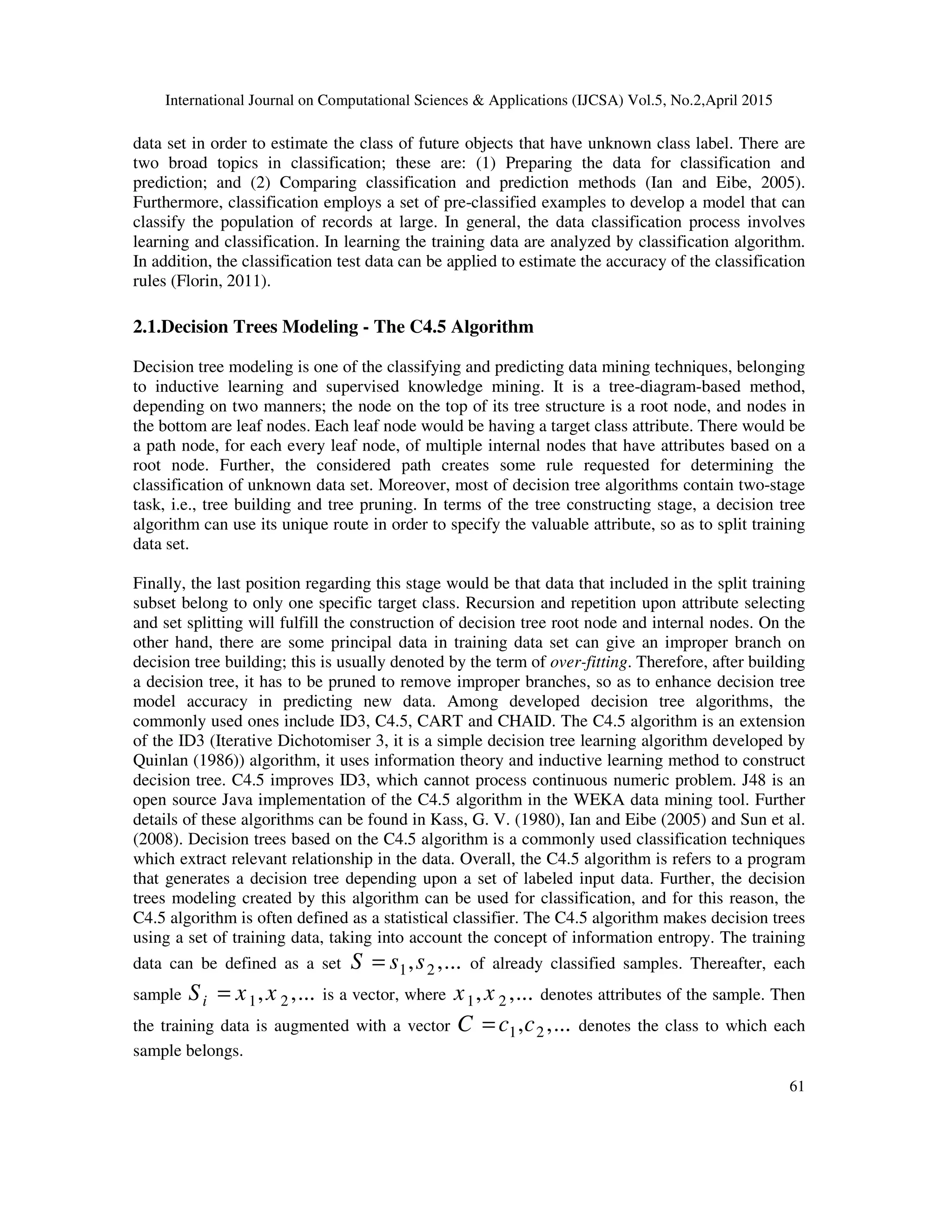 International Journal on Computational Sciences & Applications (IJCSA) Vol.5, No.2,April 2015 61 data set in order to estimate the class of future objects that have unknown class label. There are two broad topics in classification; these are: (1) Preparing the data for classification and prediction; and (2) Comparing classification and prediction methods (Ian and Eibe, 2005). Furthermore, classification employs a set of pre-classified examples to develop a model that can classify the population of records at large. In general, the data classification process involves learning and classification. In learning the training data are analyzed by classification algorithm. In addition, the classification test data can be applied to estimate the accuracy of the classification rules (Florin, 2011). 2.1.Decision Trees Modeling - The C4.5 Algorithm Decision tree modeling is one of the classifying and predicting data mining techniques, belonging to inductive learning and supervised knowledge mining. It is a tree-diagram-based method, depending on two manners; the node on the top of its tree structure is a root node, and nodes in the bottom are leaf nodes. Each leaf node would be having a target class attribute. There would be a path node, for each every leaf node, of multiple internal nodes that have attributes based on a root node. Further, the considered path creates some rule requested for determining the classification of unknown data set. Moreover, most of decision tree algorithms contain two-stage task, i.e., tree building and tree pruning. In terms of the tree constructing stage, a decision tree algorithm can use its unique route in order to specify the valuable attribute, so as to split training data set. Finally, the last position regarding this stage would be that data that included in the split training subset belong to only one specific target class. Recursion and repetition upon attribute selecting and set splitting will fulfill the construction of decision tree root node and internal nodes. On the other hand, there are some principal data in training data set can give an improper branch on decision tree building; this is usually denoted by the term of over-fitting. Therefore, after building a decision tree, it has to be pruned to remove improper branches, so as to enhance decision tree model accuracy in predicting new data. Among developed decision tree algorithms, the commonly used ones include ID3, C4.5, CART and CHAID. The C4.5 algorithm is an extension of the ID3 (Iterative Dichotomiser 3, it is a simple decision tree learning algorithm developed by Quinlan (1986)) algorithm, it uses information theory and inductive learning method to construct decision tree. C4.5 improves ID3, which cannot process continuous numeric problem. J48 is an open source Java implementation of the C4.5 algorithm in the WEKA data mining tool. Further details of these algorithms can be found in Kass, G. V. (1980), Ian and Eibe (2005) and Sun et al. (2008). Decision trees based on the C4.5 algorithm is a commonly used classification techniques which extract relevant relationship in the data. Overall, the C4.5 algorithm is refers to a program that generates a decision tree depending upon a set of labeled input data. Further, the decision trees modeling created by this algorithm can be used for classification, and for this reason, the C4.5 algorithm is often defined as a statistical classifier. The C4.5 algorithm makes decision trees using a set of training data, taking into account the concept of information entropy. The training data can be defined as a set 1 2, ,...S s s= of already classified samples. Thereafter, each sample 1 2, ,...iS x x= is a vector, where 1 2, ,...x x denotes attributes of the sample. Then the training data is augmented with a vector 1 2, ,...C c c= denotes the class to which each sample belongs. 