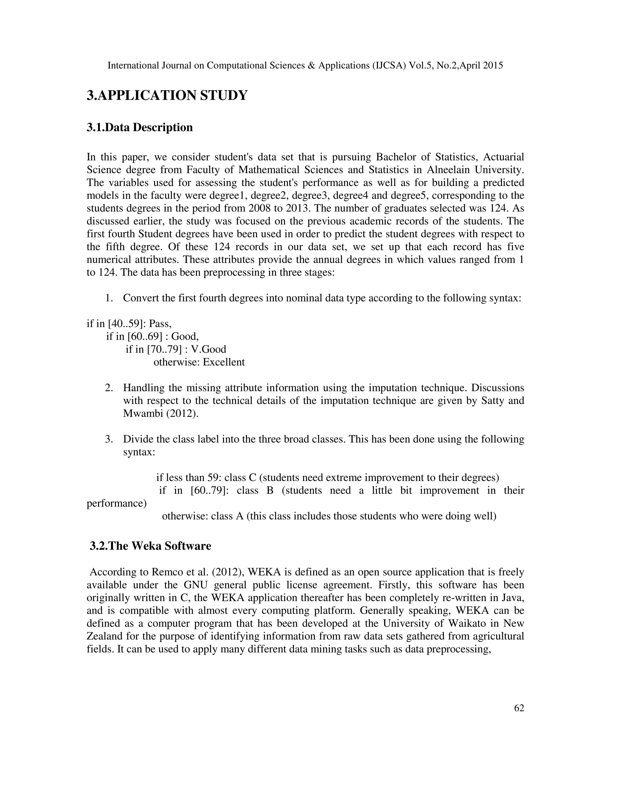 International Journal on Computational Sciences & Applications (IJCSA) Vol.5, No.2,April 2015 62 3.APPLICATION STUDY 3.1.Data Description In this paper, we consider student's data set that is pursuing Bachelor of Statistics, Actuarial Science degree from Faculty of Mathematical Sciences and Statistics in Alneelain University. The variables used for assessing the student's performance as well as for building a predicted models in the faculty were degree1, degree2, degree3, degree4 and degree5, corresponding to the students degrees in the period from 2008 to 2013. The number of graduates selected was 124. As discussed earlier, the study was focused on the previous academic records of the students. The first fourth Student degrees have been used in order to predict the student degrees with respect to the fifth degree. Of these 124 records in our data set, we set up that each record has five numerical attributes. These attributes provide the annual degrees in which values ranged from 1 to 124. The data has been preprocessing in three stages: 1. Convert the first fourth degrees into nominal data type according to the following syntax: if in [40..59]: Pass, if in [60..69] : Good, if in [70..79] : V.Good otherwise: Excellent 2. Handling the missing attribute information using the imputation technique. Discussions with respect to the technical details of the imputation technique are given by Satty and Mwambi (2012). 3. Divide the class label into the three broad classes. This has been done using the following syntax: if less than 59: class C (students need extreme improvement to their degrees) if in [60..79]: class B (students need a little bit improvement in their performance) otherwise: class A (this class includes those students who were doing well) 3.2.The Weka Software According to Remco et al. (2012), WEKA is defined as an open source application that is freely available under the GNU general public license agreement. Firstly, this software has been originally written in C, the WEKA application thereafter has been completely re-written in Java, and is compatible with almost every computing platform. Generally speaking, WEKA can be defined as a computer program that has been developed at the University of Waikato in New Zealand for the purpose of identifying information from raw data sets gathered from agricultural fields. It can be used to apply many different data mining tasks such as data preprocessing, 