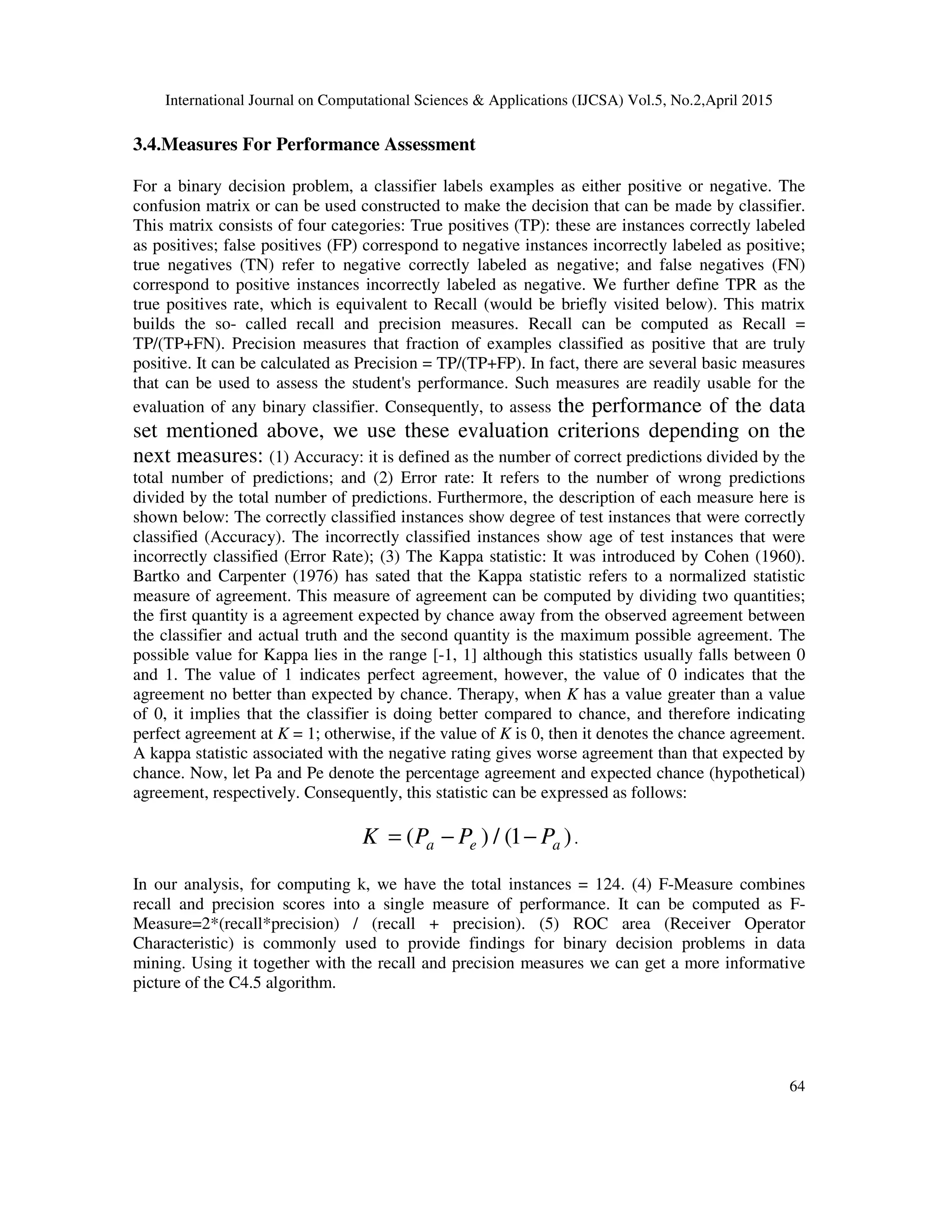 International Journal on Computational Sciences & Applications (IJCSA) Vol.5, No.2,April 2015 64 3.4.Measures For Performance Assessment For a binary decision problem, a classifier labels examples as either positive or negative. The confusion matrix or can be used constructed to make the decision that can be made by classifier. This matrix consists of four categories: True positives (TP): these are instances correctly labeled as positives; false positives (FP) correspond to negative instances incorrectly labeled as positive; true negatives (TN) refer to negative correctly labeled as negative; and false negatives (FN) correspond to positive instances incorrectly labeled as negative. We further define TPR as the true positives rate, which is equivalent to Recall (would be briefly visited below). This matrix builds the so- called recall and precision measures. Recall can be computed as Recall = TP/(TP+FN). Precision measures that fraction of examples classified as positive that are truly positive. It can be calculated as Precision = TP/(TP+FP). In fact, there are several basic measures that can be used to assess the student's performance. Such measures are readily usable for the evaluation of any binary classifier. Consequently, to assess the performance of the data set mentioned above, we use these evaluation criterions depending on the next measures: (1) Accuracy: it is defined as the number of correct predictions divided by the total number of predictions; and (2) Error rate: It refers to the number of wrong predictions divided by the total number of predictions. Furthermore, the description of each measure here is shown below: The correctly classified instances show degree of test instances that were correctly classified (Accuracy). The incorrectly classified instances show age of test instances that were incorrectly classified (Error Rate); (3) The Kappa statistic: It was introduced by Cohen (1960). Bartko and Carpenter (1976) has sated that the Kappa statistic refers to a normalized statistic measure of agreement. This measure of agreement can be computed by dividing two quantities; the first quantity is a agreement expected by chance away from the observed agreement between the classifier and actual truth and the second quantity is the maximum possible agreement. The possible value for Kappa lies in the range [-1, 1] although this statistics usually falls between 0 and 1. The value of 1 indicates perfect agreement, however, the value of 0 indicates that the agreement no better than expected by chance. Therapy, when K has a value greater than a value of 0, it implies that the classifier is doing better compared to chance, and therefore indicating perfect agreement at K = 1; otherwise, if the value of K is 0, then it denotes the chance agreement. A kappa statistic associated with the negative rating gives worse agreement than that expected by chance. Now, let Pa and Pe denote the percentage agreement and expected chance (hypothetical) agreement, respectively. Consequently, this statistic can be expressed as follows: ( ) / (1 )a e aK P P P= − − . In our analysis, for computing k, we have the total instances = 124. (4) F-Measure combines recall and precision scores into a single measure of performance. It can be computed as F- Measure=2*(recall*precision) / (recall + precision). (5) ROC area (Receiver Operator Characteristic) is commonly used to provide findings for binary decision problems in data mining. Using it together with the recall and precision measures we can get a more informative picture of the C4.5 algorithm. 