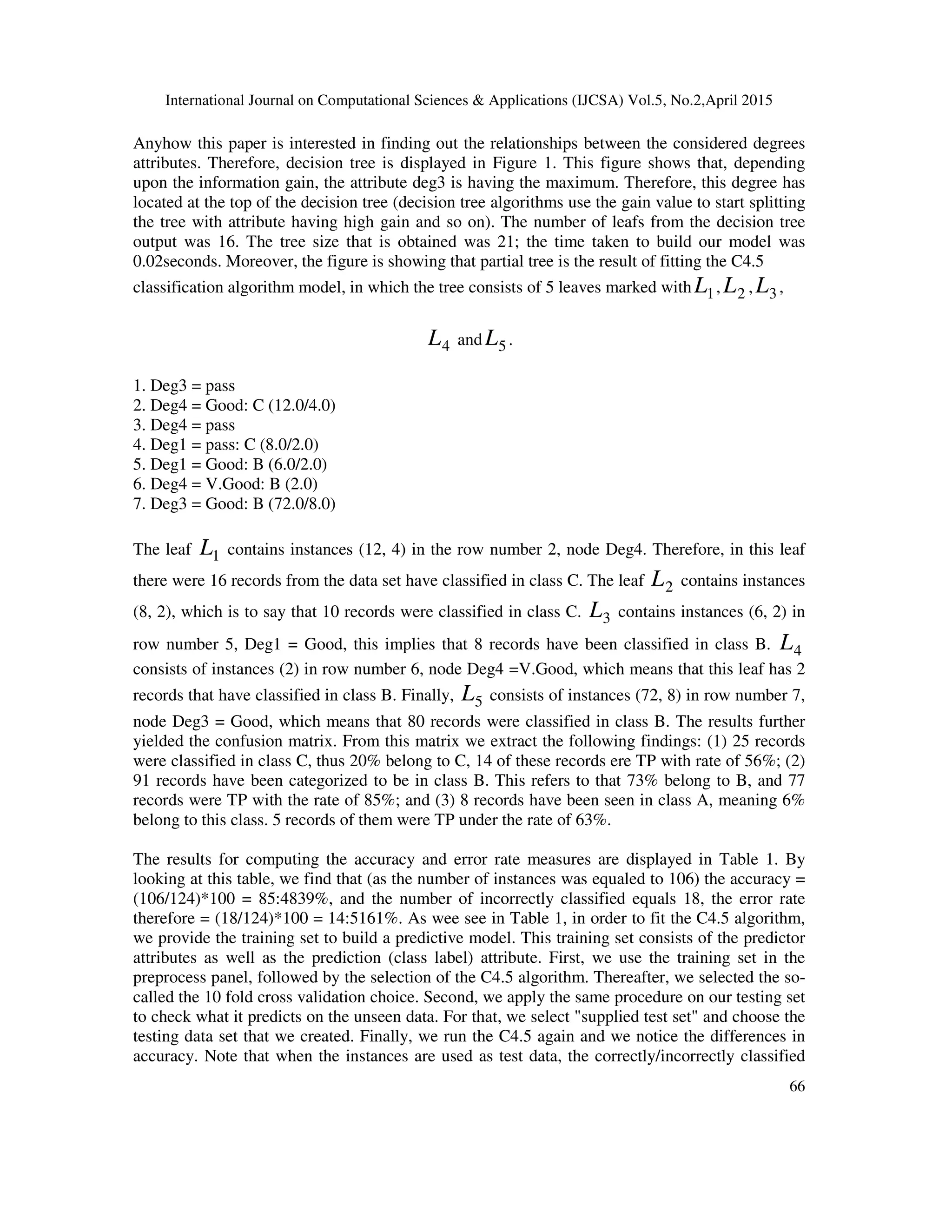 International Journal on Computational Sciences & Applications (IJCSA) Vol.5, No.2,April 2015 66 Anyhow this paper is interested in finding out the relationships between the considered degrees attributes. Therefore, decision tree is displayed in Figure 1. This figure shows that, depending upon the information gain, the attribute deg3 is having the maximum. Therefore, this degree has located at the top of the decision tree (decision tree algorithms use the gain value to start splitting the tree with attribute having high gain and so on). The number of leafs from the decision tree output was 16. The tree size that is obtained was 21; the time taken to build our model was 0.02seconds. Moreover, the figure is showing that partial tree is the result of fitting the C4.5 classification algorithm model, in which the tree consists of 5 leaves marked with 1L , 2L , 3L , 4L and 5L . 1. Deg3 = pass 2. Deg4 = Good: C (12.0/4.0) 3. Deg4 = pass 4. Deg1 = pass: C (8.0/2.0) 5. Deg1 = Good: B (6.0/2.0) 6. Deg4 = V.Good: B (2.0) 7. Deg3 = Good: B (72.0/8.0) The leaf 1L contains instances (12, 4) in the row number 2, node Deg4. Therefore, in this leaf there were 16 records from the data set have classified in class C. The leaf 2L contains instances (8, 2), which is to say that 10 records were classified in class C. 3L contains instances (6, 2) in row number 5, Deg1 = Good, this implies that 8 records have been classified in class B. 4L consists of instances (2) in row number 6, node Deg4 =V.Good, which means that this leaf has 2 records that have classified in class B. Finally, 5L consists of instances (72, 8) in row number 7, node Deg3 = Good, which means that 80 records were classified in class B. The results further yielded the confusion matrix. From this matrix we extract the following findings: (1) 25 records were classified in class C, thus 20% belong to C, 14 of these records ere TP with rate of 56%; (2) 91 records have been categorized to be in class B. This refers to that 73% belong to B, and 77 records were TP with the rate of 85%; and (3) 8 records have been seen in class A, meaning 6% belong to this class. 5 records of them were TP under the rate of 63%. The results for computing the accuracy and error rate measures are displayed in Table 1. By looking at this table, we find that (as the number of instances was equaled to 106) the accuracy = (106/124)*100 = 85:4839%, and the number of incorrectly classified equals 18, the error rate therefore = (18/124)*100 = 14:5161%. As wee see in Table 1, in order to fit the C4.5 algorithm, we provide the training set to build a predictive model. This training set consists of the predictor attributes as well as the prediction (class label) attribute. First, we use the training set in the preprocess panel, followed by the selection of the C4.5 algorithm. Thereafter, we selected the so- called the 10 fold cross validation choice. Second, we apply the same procedure on our testing set to check what it predicts on the unseen data. For that, we select "supplied test set" and choose the testing data set that we created. Finally, we run the C4.5 again and we notice the differences in accuracy. Note that when the instances are used as test data, the correctly/incorrectly classified 