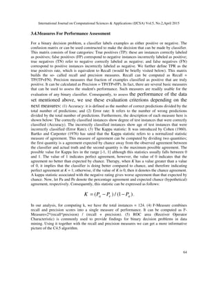 International Journal on Computational Sciences & Applications (IJCSA) Vol.5, No.2,April 2015
64
3.4.Measures For Performance Assessment
For a binary decision problem, a classifier labels examples as either positive or negative. The
confusion matrix or can be used constructed to make the decision that can be made by classifier.
This matrix consists of four categories: True positives (TP): these are instances correctly labeled
as positives; false positives (FP) correspond to negative instances incorrectly labeled as positive;
true negatives (TN) refer to negative correctly labeled as negative; and false negatives (FN)
correspond to positive instances incorrectly labeled as negative. We further define TPR as the
true positives rate, which is equivalent to Recall (would be briefly visited below). This matrix
builds the so- called recall and precision measures. Recall can be computed as Recall =
TP/(TP+FN). Precision measures that fraction of examples classified as positive that are truly
positive. It can be calculated as Precision = TP/(TP+FP). In fact, there are several basic measures
that can be used to assess the student's performance. Such measures are readily usable for the
evaluation of any binary classifier. Consequently, to assess the performance of the data
set mentioned above, we use these evaluation criterions depending on the
next measures: (1) Accuracy: it is defined as the number of correct predictions divided by the
total number of predictions; and (2) Error rate: It refers to the number of wrong predictions
divided by the total number of predictions. Furthermore, the description of each measure here is
shown below: The correctly classified instances show degree of test instances that were correctly
classified (Accuracy). The incorrectly classified instances show age of test instances that were
incorrectly classified (Error Rate); (3) The Kappa statistic: It was introduced by Cohen (1960).
Bartko and Carpenter (1976) has sated that the Kappa statistic refers to a normalized statistic
measure of agreement. This measure of agreement can be computed by dividing two quantities;
the first quantity is a agreement expected by chance away from the observed agreement between
the classifier and actual truth and the second quantity is the maximum possible agreement. The
possible value for Kappa lies in the range [-1, 1] although this statistics usually falls between 0
and 1. The value of 1 indicates perfect agreement, however, the value of 0 indicates that the
agreement no better than expected by chance. Therapy, when K has a value greater than a value
of 0, it implies that the classifier is doing better compared to chance, and therefore indicating
perfect agreement at K = 1; otherwise, if the value of K is 0, then it denotes the chance agreement.
A kappa statistic associated with the negative rating gives worse agreement than that expected by
chance. Now, let Pa and Pe denote the percentage agreement and expected chance (hypothetical)
agreement, respectively. Consequently, this statistic can be expressed as follows:
( ) / (1 )a e aK P P P= − − .
In our analysis, for computing k, we have the total instances = 124. (4) F-Measure combines
recall and precision scores into a single measure of performance. It can be computed as F-
Measure=2*(recall*precision) / (recall + precision). (5) ROC area (Receiver Operator
Characteristic) is commonly used to provide findings for binary decision problems in data
mining. Using it together with the recall and precision measures we can get a more informative
picture of the C4.5 algorithm.
 