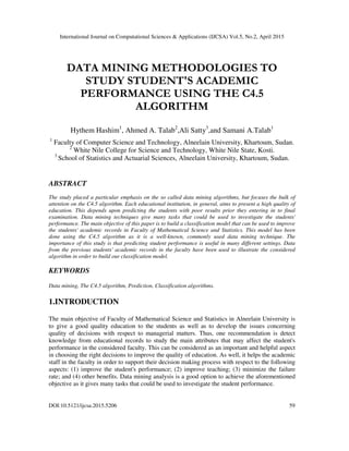 International Journal on Computational Sciences & Applications (IJCSA) Vol.5, No.2, April 2015
DOI:10.5121/ijcsa.2015.5206 59
DATA MINING METHODOLOGIES TO
STUDY STUDENT'S ACADEMIC
PERFORMANCE USING THE C4.5
ALGORITHM
Hythem Hashim1
, Ahmed A. Talab2
,Ali Satty3
,and Samani A.Talab1
1
Faculty of Computer Science and Technology, Alneelain University, Khartoum, Sudan.
2
White Nile College for Science and Technology, White Nile State, Kosti.
3
School of Statistics and Actuarial Sciences, Alneelain University, Khartoum, Sudan.
ABSTRACT
The study placed a particular emphasis on the so called data mining algorithms, but focuses the bulk of
attention on the C4.5 algorithm. Each educational institution, in general, aims to present a high quality of
education. This depends upon predicting the students with poor results prior they entering in to final
examination. Data mining techniques give many tasks that could be used to investigate the students'
performance. The main objective of this paper is to build a classification model that can be used to improve
the students' academic records in Faculty of Mathematical Science and Statistics. This model has been
done using the C4.5 algorithm as it is a well-known, commonly used data mining technique. The
importance of this study is that predicting student performance is useful in many different settings. Data
from the previous students' academic records in the faculty have been used to illustrate the considered
algorithm in order to build our classification model.
KEYWORDS
Data mining, The C4.5 algorithm, Prediction, Classification algorithms.
1.INTRODUCTION
The main objective of Faculty of Mathematical Science and Statistics in Alneelain University is
to give a good quality education to the students as well as to develop the issues concerning
quality of decisions with respect to managerial matters. Thus, one recommendation is detect
knowledge from educational records to study the main attributes that may affect the student's
performance in the considered faculty. This can be considered as an important and helpful aspect
in choosing the right decisions to improve the quality of education. As well, it helps the academic
staff in the faculty in order to support their decision making process with respect to the following
aspects: (1) improve the student's performance; (2) improve teaching; (3) minimize the failure
rate; and (4) other benefits. Data mining analysis is a good option to achieve the aforementioned
objective as it gives many tasks that could be used to investigate the student performance.
 