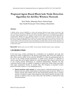 International Journal on Computational Sciences & Applications (IJCSA) Vol.5, No.2,April 2015
DOI:10.5121/ijcsa.2015.5207 69
Proposed Agent Based Black hole Node Detection
Algorithm for Ad-Hoc Wireless Network
Neeti Thakur, Dhananjay Bisen, Neelesh Gupta
Rajiv Gandhi Proudyogiki Vishwavidhalaya, Bhopal,India
Abstract
A Mobile ad-hoc network (MANET) is a latest and emerging Research topic among researchers. The
reason behind the popularity of MANET is flexibility and independence of network infrastructure. MANET
has some unique characteristic like dynamic network topology, limited power and limited bandwidth for
communication. MANET has more challenge compare to any other conventional network. However the
dynamical network topology of MANETs, infrastructure-less property and lack of certificate authority make
the security problems of MANETs need to pay more attention. This paper represents review of layer wise
security attacks. It also discussed the issues and challenges of mobile ad hoc network. On the importance of
security issues, this paper proposed intrusion detection framework for detecting network layer threats such
as black hole attack.
Keywords: Mobile ad-hoc network, AODV, security attacks, blackhole attacks, issues, challenges.
1.INTRODUCTION
In the recent years, wireless technology has a tremendous rise in popularity and usage, thus
opening new fields of applications in the domain of networking. One of the most important of
these fields concerns mobile Ad hoc networks (MANET) [1], where the participating nodes do
not rely on any existing network infrastructure. A mobile ad hoc network is a collection of
wireless nodes that can be rapidly deployed as a multi hop packet radio network without the aid
of any existing network infrastructure or centralized administration. Therefore, the inter
connections between nodes are capable of changing on content basis. Nodes within each other's
radio range communicate directly via wireless links. The designing of guaranteed security
protocol for ad hoc wireless is a very challenging task [2].
1. Shared broadcast radio channel: In wired network a dedicated transmission line or
physical wires are used for transformation of data between pair of end users. Where as in
wireless network radio channel used for data transformation between users as wireless
network is broadcast in nature. Data radiated by radio channel shared by all nodes in the
network so malicious node can easily collect data. This problem is minimized by using
directional antenna.
 