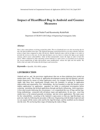 International Journal on Computational Sciences & Applications (IJCSA) Vol.5, No.2,April 2015
DOI:10.5121/ijcsa.2015.5208 87
Impact of HeartBleed Bug in Android and Counter
Measures
Santosh Naidu P and Kasamsettty KedarNath
Department of CSE,M.V.G.R College of Engineering,Vizianagaram, India
Abstract
Now a days smart phones revolving around the globe. The no of Android users are also increasing day by
day, the main problem arises here. The Android operating system based devices are more advance and also
prone to bugs when compared to other OS devices. Mainly Android comes with lot of Apps so in order to
provide the services to the user. So the App developers was in a hurry to release the Apps as per market
strategy which causes vulnerabilities. Some of them intentionally creates the Apps in order to hack the
device. When compared to other operating system Android is a open source so everybody trys to perform
the reverse-engineering of Apks and perform some modifications, release the Apks into the market. We
believe that our study will awaken the developers and researches.
Keywords— OpenSSL; TLS; DTLS; gadgets
1.INTRODUCTION
Android and ios, and the provisions (applications) that run on these platforms have picked up
market share vastly . The vicinity of application development systems and rich libraries, and also
simple dispersion by means of online application stores, for example, Google Play furthermore
Apple App Store have signiﬁcantly brought down the boundary to passage in application
improvement and organization. Not withstanding, the low boundary to enter the business sector
implies applications (or application upgrades) are liable to constrained investigation before
scattering, permitting slip inclined applications through and thusly influencing client experience.
A ﬁrst step towards redressing this circumstance is to comprehend the way of bugs and the bug-
ﬁxing methodology connected with cell phone stages and applications. In any case, exact bug
studies have so far centered generally on desktop and also server applications. The main cause
for the vulnerabilities occurring in the Android is open-source so that any App Developer can
peek into Apks by following the procedure of Reverse- Engineering with the help of apk-tool and
we can acquire all the source code used by the App Developer, and the modified can be released
into the store. We are having three stages of balancing the study of Bugs.
 