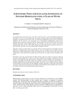 International Journal of Computer Science, Engineering and Applications (IJCSEA) Vol.5, No.2, April 2015
DOI : 10.5121/ijcsea.2015.5201 1
A SOFTWARE TOOL FOR LIVE-LOCK AVOIDANCE IN
SYSTEMS MODELLED USING A CLASS OF PETRI
NETS
E. Salimi1
, N. Somnath1
and R.S. Sreenivas1
1
Department of Industrial and Enterprise Systems Engineering, University of Illinois at
Urbana-Champaign, Urbana, IL, USA
ABSTRACT
If a manufacturing system enters into a state where a task enters into a state of suspended animation for
perpetuity, we say it is in a livelocked state. In contrast, all tasks of the system remain suspended for
perpetuity in a deadlocked state of the system. A livelock-free manufacturing system can never experience
deadlocks, but the converse is not necessarily true. A livelock-prone manufacturing system can be
regulated using a supervisory policy such that the resulting supervised system is livelock-free. If a liveness
enforcing supervisory policy (LESP) prevents the occurrence of an event at given state of the
manufacturing system, and every other LESP, irrespective of the implementation paradigm, prescribes the
same control for that state, we say the original LESP is minimally restrictive.
This paper is about two enhancements to an existing software tool that synthesizes the minimally restrictive
LESP for a manufacturing system modelled using a class of weighted Petri nets (PNs). The first
enhancement is about broadening the scope of the software tool to a larger class of PNs. The second
enhancement is about improving the running time of the software tool using a property identified in this
paper.
We identify a class, ℋ, of general Petri net (PN) structures where the existence of a liveness enforcing
supervisory policy (LESP) for an instance of this class, initialized at a marking, is sufficient to infer the
existence of an LESP when the same instance is initialized at a larger marking. As a consequence, the
existence of an LESP for the PN that results when a member of this class is initialized with a marking, is
decidable. Additionally, the maximally permissive LESP, when it exists, can be synthesized using a software
tool described in an earlier paper. We also highlight a property that plays a critical role in the speed of
convergence of the iterative procedure for the synthesis of the minimally restrictive LESP, when it exits, for
any instance of ℋ that uses the aforementioned software package.
KEYWORDS
Manufacturing Systems, Livelock Avoidance &Petri Nets
1. INTRODUCTION
Manufacturing systems belong to a class of systems called Discrete-Event/Discrete-State (DEDS)
systems. The (discrete-)states of these systems have a logical, as opposed to numerical,
interpretation. At each state, there are potential (discrete-)events that can occur, the occurrence of
any one of them would change the state of the system, which then results in a new set of potential
events, and this process can be repeated as often as necessary. DEDS systems are regulated by a
supervisory policy, which determines which event is to be permitted at each state, in such a
 