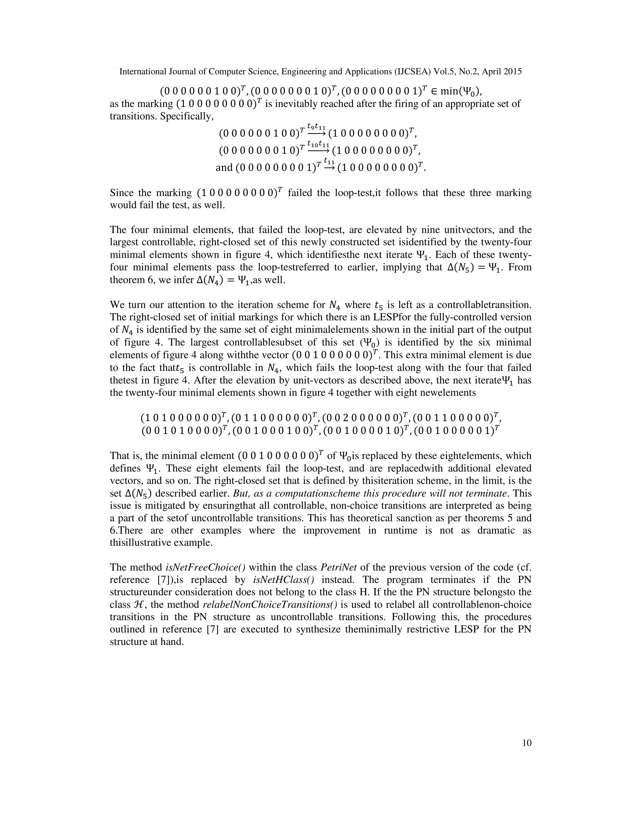 International Journal of Computer Science, Engineering and Applications (IJCSEA) Vol.5, No.2, April 2015
10
(0	0	0	0	0	0	1	0	0)்
, (0	0	0	0	0	0	0	1	0)்
, (0	0	0	0	0	0	0	0	1)்
∈ min(Ψ଴),
as the marking (1	0	0	0	0	0	0	0	0)்
is inevitably reached after the firing of an appropriate set of
transitions. Specifically,
(0	0	0	0	0	0	1	0	0)்
௧వ௧భభ
ሱۛۛሮ (1	0	0	0	0	0	0	0	0)்
,
(0	0	0	0	0	0	0	1	0)்
௧భబ௧భభ
ሱۛۛሮ (1	0	0	0	0	0	0	0	0)்
,	
and	(0	0	0	0	0	0	0	0	1)்
௧భభ
ሱሮ (1	0	0	0	0	0	0	0	0)்
.
Since the marking (1	0	0	0	0	0	0	0	0)்
failed the loop-test,it follows that these three marking
would fail the test, as well.
The four minimal elements, that failed the loop-test, are elevated by nine unitvectors, and the
largest controllable, right-closed set of this newly constructed set isidentified by the twenty-four
minimal elements shown in figure 4, which identifiesthe next iterate Ψଵ. Each of these twenty-
four minimal elements pass the loop-testreferred to earlier, implying that Δ(ܰହ) = Ψଵ. From
theorem 6, we infer Δ(ܰସ) = Ψଵ,as well.
We turn our attention to the iteration scheme for ܰସ where ‫ݐ‬ହ is left as a controllabletransition.
The right-closed set of initial markings for which there is an LESPfor the fully-controlled version
of ܰସ is identified by the same set of eight minimalelements shown in the initial part of the output
of figure 4. The largest controllablesubset of this set (Ψ଴) is identified by the six minimal
elements of figure 4 along withthe vector (0	0	1	0	0	0	0	0	0)்
. This extra minimal element is due
to the fact that‫ݐ‬ହ is controllable in ܰସ, which fails the loop-test along with the four that failed
thetest in figure 4. After the elevation by unit-vectors as described above, the next iterateΨଵ has
the twenty-four minimal elements shown in figure 4 together with eight newelements
(1	0	1	0	0	0	0	0	0)்
, (0	1	1	0	0	0	0	0	0)்
, (0	0	2	0	0	0	0	0	0)்
, (0	0	1	1	0	0	0	0	0)்
,
(0	0	1	0	1	0	0	0	0)்
, (0	0	1	0	0	0	1	0	0)்
, (0	0	1	0	0	0	0	1	0)்
, (0	0	1	0	0	0	0	0	1)்
That is, the minimal element (0	0	1	0	0	0	0	0	0)்
of Ψ଴is replaced by these eightelements, which
defines Ψଵ. These eight elements fail the loop-test, and are replacedwith additional elevated
vectors, and so on. The right-closed set that is defined by thisiteration scheme, in the limit, is the
set Δ(ܰହ) described earlier. But, as a computationscheme this procedure will not terminate. This
issue is mitigated by ensuringthat all controllable, non-choice transitions are interpreted as being
a part of the setof uncontrollable transitions. This has theoretical sanction as per theorems 5 and
6.There are other examples where the improvement in runtime is not as dramatic as
thisillustrative example.
The method isNetFreeChoice() within the class PetriNet of the previous version of the code (cf.
reference [7]),is replaced by isNetHClass() instead. The program terminates if the PN
structureunder consideration does not belong to the class H. If the the PN structure belongsto the
class ℋ, the method relabelNonChoiceTransitions() is used to relabel all controllablenon-choice
transitions in the PN structure as uncontrollable transitions. Following this, the procedures
outlined in reference [7] are executed to synthesize theminimally restrictive LESP for the PN
structure at hand.
 