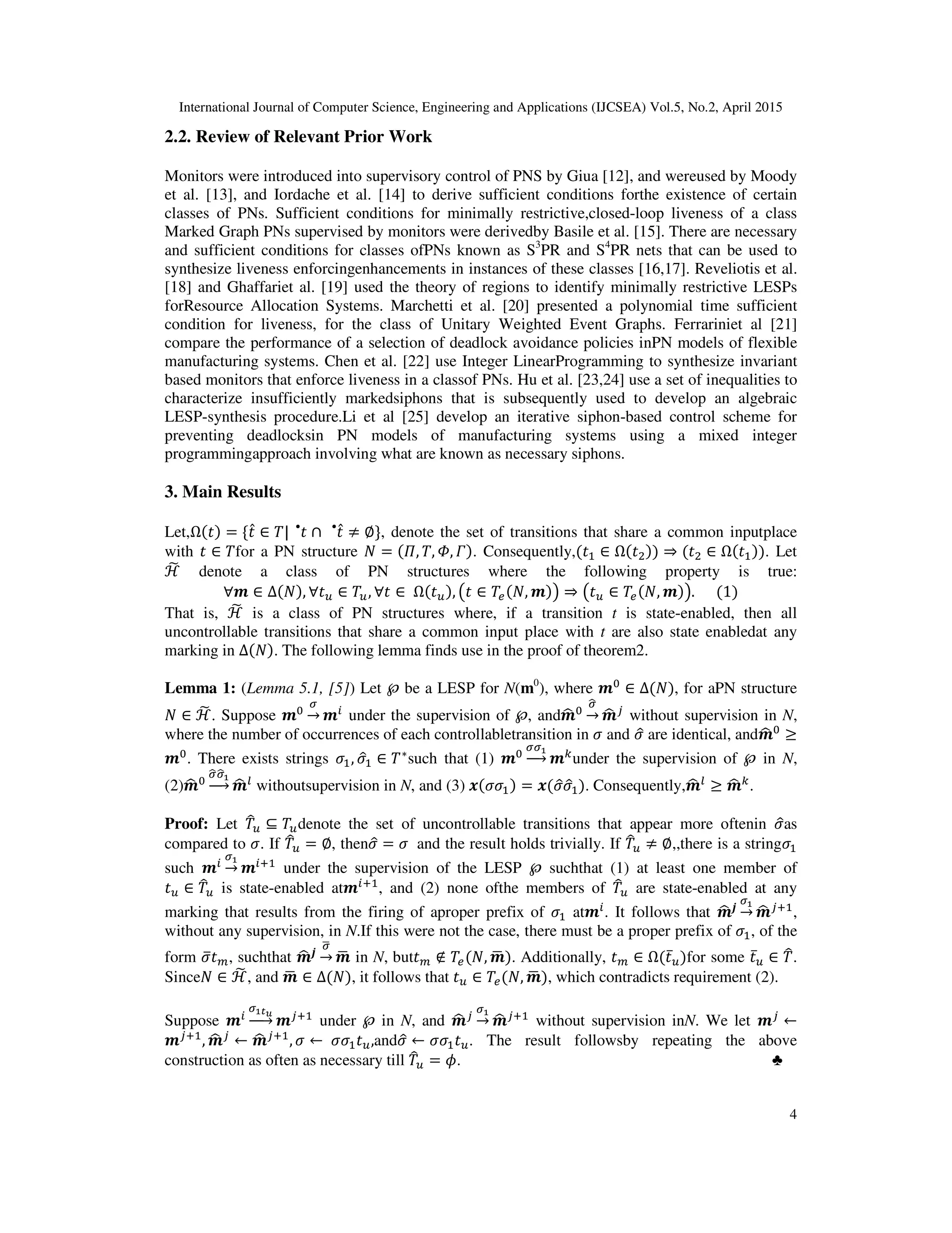 International Journal of Computer Science, Engineering and Applications (IJCSEA) Vol.5, No.2, April 2015
4
2.2. Review of Relevant Prior Work
Monitors were introduced into supervisory control of PNS by Giua [12], and wereused by Moody
et al. [13], and Iordache et al. [14] to derive sufficient conditions forthe existence of certain
classes of PNs. Sufficient conditions for minimally restrictive,closed-loop liveness of a class
Marked Graph PNs supervised by monitors were derivedby Basile et al. [15]. There are necessary
and sufficient conditions for classes ofPNs known as S3
PR and S4
PR nets that can be used to
synthesize liveness enforcingenhancements in instances of these classes [16,17]. Reveliotis et al.
[18] and Ghaffariet al. [19] used the theory of regions to identify minimally restrictive LESPs
forResource Allocation Systems. Marchetti et al. [20] presented a polynomial time sufficient
condition for liveness, for the class of Unitary Weighted Event Graphs. Ferrariniet al [21]
compare the performance of a selection of deadlock avoidance policies inPN models of flexible
manufacturing systems. Chen et al. [22] use Integer LinearProgramming to synthesize invariant
based monitors that enforce liveness in a classof PNs. Hu et al. [23,24] use a set of inequalities to
characterize insufficiently markedsiphons that is subsequently used to develop an algebraic
LESP-synthesis procedure.Li et al [25] develop an iterative siphon-based control scheme for
preventing deadlocksin PN models of manufacturing systems using a mixed integer
programmingapproach involving what are known as necessary siphons.
3. Main Results
Let,Ω(‫)ݐ‬ = ሼ‫ݐ‬̂ ∈ ܶ| ‫ݐ‬•
∩ ‫ݐ‬̂•
≠ ∅ሽ, denote the set of transitions that share a common inputplace
with ‫ݐ‬ ∈ ܶfor a PN structure ܰ = (ߎ, ܶ, ߔ, ߁). Consequently,(‫ݐ‬ଵ ∈ Ω(‫ݐ‬ଶ)) ⇒ (‫ݐ‬ଶ ∈ Ω(‫ݐ‬ଵ)). Let
ℋ෩ denote a class of PN structures where the following property is true:
∀࢓ ∈ ∆(ܰ), ∀‫ݐ‬௨ ∈ ܶ௨, ∀‫ݐ‬ ∈ 	Ω(‫ݐ‬௨), ൫‫ݐ‬ ∈ ܶ௘(ܰ, ࢓)൯ ⇒ ൫‫ݐ‬௨ ∈ ܶ௘(ܰ, ࢓)൯.						(1)
That is, ℋ෩ is a class of PN structures where, if a transition t is state-enabled, then all
uncontrollable transitions that share a common input place with t are also state enabledat any
marking in ∆(ܰ). The following lemma finds use in the proof of theorem2.
Lemma 1: (Lemma 5.1, [5]) Let ℘ be a LESP for N(m0
), where ࢓଴
∈ ∆(ܰ), for aPN structure
ܰ ∈ ℋ෩. Suppose ࢓଴
ఙ
→ ࢓௜
under the supervision of ℘, and࢓ෝ ଴
ఙෝ
→ ࢓ෝ ௝
without supervision in N,
where the number of occurrences of each controllabletransition in ߪ and ߪො are identical, and࢓ෝ ଴
≥
࢓଴
. There exists strings ߪଵ, ߪොଵ ∈ ܶ∗
such that (1) ࢓଴
ఙఙభ
ሱۛሮ ࢓௞
under the supervision of ℘ in N,
(2)࢓ෝ ଴
ఙෝఙෝభ
ሱۛሮ ࢓ෝ ௟
withoutsupervision in N, and (3) ࢞(ߪߪଵ) = ࢞(ߪොߪොଵ). Consequently,࢓ෝ ௟
≥ ࢓ෝ ௞
.
Proof: Let ܶ෠௨ ⊆ ܶ௨denote the set of uncontrollable transitions that appear more oftenin ߪොas
compared to ߪ. If ܶ෠௨ = ∅, thenߪො = ߪ	 and the result holds trivially. If ܶ෠௨ ≠ ∅,,there is a stringߪଵ
such ࢓௜
ఙభ
→ ࢓௜ାଵ
under the supervision of the LESP ℘ suchthat (1) at least one member of
‫ݐ‬௨ ∈ ܶ෠௨ is state-enabled at࢓௜ାଵ
, and (2) none ofthe members of ܶ෠௨ are state-enabled at any
marking that results from the firing of aproper prefix of ߪଵ at࢓௜
. It follows that ࢓ෝ ࢐
ఙభ
→ ࢓ෝ ௝ାଵ
,
without any supervision, in N.If this were not the case, there must be a proper prefix of ߪଵ, of the
form ߪത‫ݐ‬௠, suchthat ࢓ෝ ࢐
ఙഥ
→ ࢓ഥ in N, but‫ݐ‬௠ ∉ ܶ௘(ܰ, ࢓ഥ ). Additionally, ‫ݐ‬௠ ∈ Ω(‫ݐ‬̅௨)for some ‫ݐ‬̅௨ ∈ ܶ෠.
Sinceܰ ∈ ℋ෩, and ࢓ഥ ∈ ∆(ܰ), it follows that ‫ݐ‬௨ ∈ ܶ௘(ܰ, ࢓ഥ ), which contradicts requirement (2).
Suppose ࢓௜
ఙభ೟ೠ
ሱۛሮ ࢓௝ାଵ
under ℘ in N, and ࢓ෝ ௝
ఙభ
→ ࢓ෝ ௝ାଵ
without supervision inN. We let ࢓௝
←
࢓௝ାଵ
, ࢓ෝ ௝
← ࢓ෝ ௝ାଵ
, ߪ ← 	ߪߪଵ‫ݐ‬௨,andߪො ← ߪߪଵ‫ݐ‬௨. The result followsby repeating the above
construction as often as necessary till ܶ෠௨ = ߶. ♣
 