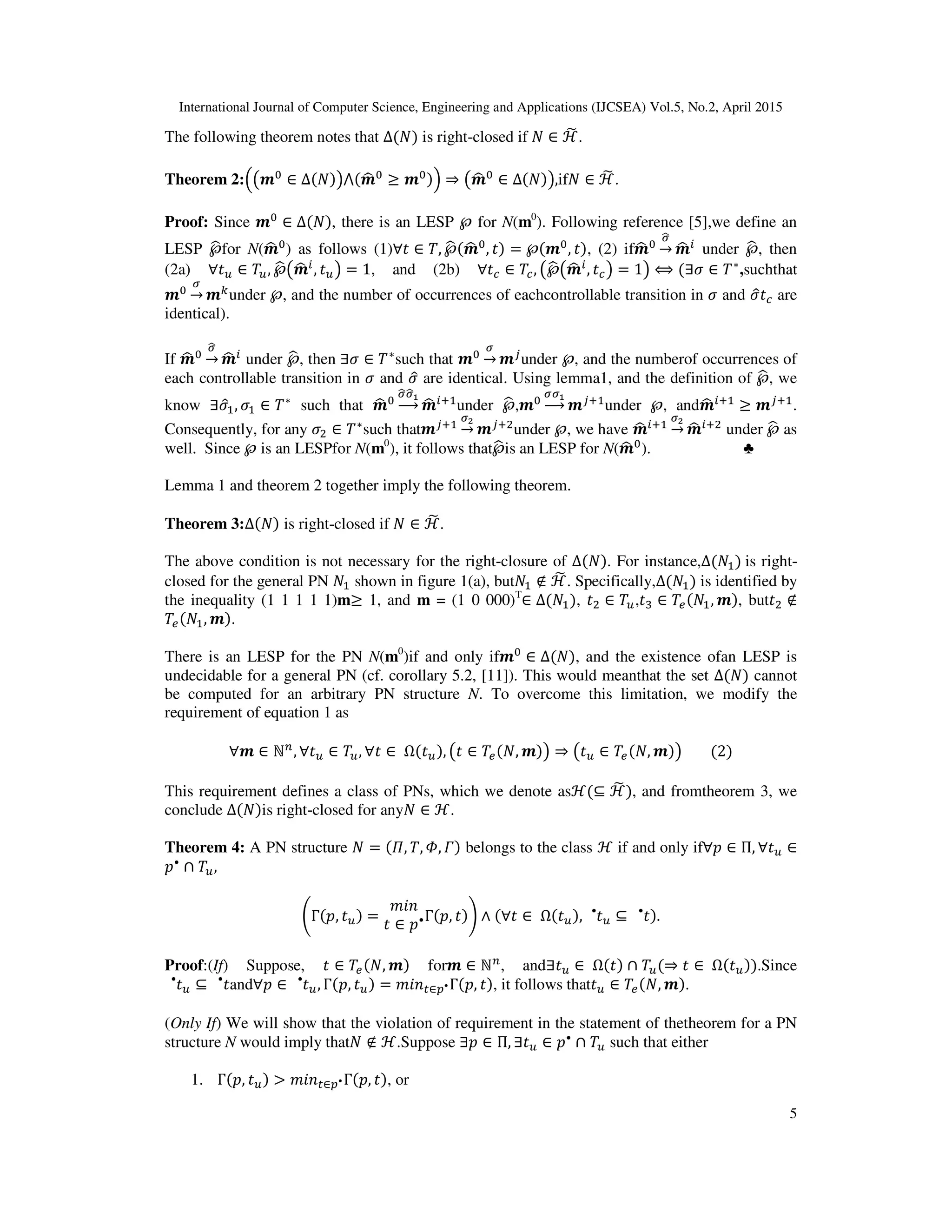 International Journal of Computer Science, Engineering and Applications (IJCSEA) Vol.5, No.2, April 2015
5
The following theorem notes that ∆(ܰ) is right-closed if ܰ ∈ ℋ෩.
Theorem 2:ቀ൫࢓଴
∈ ∆(ܰ)൯⋀(࢓ෝ ଴
≥ ࢓଴)ቁ ⇒ ൫࢓ෝ ଴
∈ ∆(ܰ)൯,ifܰ ∈ ℋ෩ .
Proof: Since ࢓଴
∈ ∆(ܰ), there is an LESP ℘ for N(m0
). Following reference [5],we define an
LESP ℘ෝfor N(࢓ෝ ଴
) as follows (1)∀‫ݐ‬ ∈ ܶ, ℘ෝ(࢓ෝ ଴
, ‫)ݐ‬ = ℘(࢓଴
, ‫,)ݐ‬ (2) if࢓ෝ ଴
ఙෝ
→ ࢓ෝ ௜
under ℘ෝ, then
(2a) ∀‫ݐ‬௨ ∈ ܶ௨, ℘ෝ൫࢓ෝ ௜
, ‫ݐ‬௨൯ = 1, and (2b) ∀‫ݐ‬௖ ∈ ܶ௖, ൫℘ෝ൫࢓ෝ ௜
, ‫ݐ‬௖൯ = 1൯ ⟺ (∃ߪ ∈ ܶ∗
,suchthat
࢓଴
ఙ
→ ࢓௞under ℘, and the number of occurrences of eachcontrollable transition in ߪ and ߪො‫ݐ‬௖ are
identical).
If ࢓ෝ ଴
ఙෝ
→ ࢓ෝ ௜
under ℘ෝ, then ∃ߪ ∈ ܶ∗
such that ࢓଴
ఙ
→ ࢓௝
under ℘, and the numberof occurrences of
each controllable transition in ߪ and ߪො are identical. Using lemma1, and the definition of ℘ෝ, we
know ∃ߪොଵ, ߪଵ ∈ ܶ∗
such that ࢓ෝ ଴
ఙෝఙෝభ
ሱۛሮ ࢓ෝ ௜ାଵ
under ℘ෝ,࢓଴
ఙఙభ
ሱۛሮ ࢓௝ାଵ
under ℘, and࢓ෝ ௜ାଵ
≥ ࢓௝ାଵ
.
Consequently, for any ߪଶ ∈ ܶ∗
such that࢓௝ାଵ
ఙమ
→ ࢓௝ାଶ
under ℘, we have ࢓ෝ ௜ାଵ
ఙమ
→ ࢓ෝ ௜ାଶ
under ℘ෝ as
well. Since ℘ is an LESPfor N(m0
), it follows that℘ෝis an LESP for N(࢓ෝ ଴
). ♣
Lemma 1 and theorem 2 together imply the following theorem.
Theorem 3:∆(ܰ) is right-closed if ܰ ∈ ℋ෩.
The above condition is not necessary for the right-closure of ∆(ܰ). For instance,∆(ܰଵ)	is right-
closed for the general PN ܰଵ shown in figure 1(a), butܰଵ ∉ ℋ෩. Specifically,∆(ܰଵ) is identified by
the inequality (1 1 1 1 1)m≥ 1, and m = (1 0 000)T
∈ ∆(ܰଵ), ‫ݐ‬ଶ ∈ ܶ௨,‫ݐ‬ଷ ∈ ܶ௘(ܰଵ, ࢓), but‫ݐ‬ଶ ∉
ܶ௘(ܰଵ, ࢓).
There is an LESP for the PN N(m0
)if and only if࢓଴
∈ ∆(ܰ), and the existence ofan LESP is
undecidable for a general PN (cf. corollary 5.2, [11]). This would meanthat the set ∆(ܰ) cannot
be computed for an arbitrary PN structure N. To overcome this limitation, we modify the
requirement of equation 1 as
∀࢓ ∈ ℕ௡
, ∀‫ݐ‬௨ ∈ ܶ௨, ∀‫ݐ‬ ∈ 	Ω(‫ݐ‬௨), ൫‫ݐ‬ ∈ ܶ௘(ܰ, ࢓)൯ ⇒ ൫‫ݐ‬௨ ∈ ܶ௘(ܰ, ࢓)൯								(2)
This requirement defines a class of PNs, which we denote asℋ(⊆ ℋ෩), and fromtheorem 3, we
conclude ∆(ܰ)is right-closed for anyܰ ∈ ℋ.
Theorem 4: A PN structure ܰ = (ߎ, ܶ, ߔ, ߁) belongs to the class ℋ if and only if∀‫݌‬ ∈ Π, ∀‫ݐ‬௨ ∈
‫݌‬•
∩ ܶ௨,	
ቆΓ(‫,݌‬ ‫ݐ‬௨) =
݉݅݊
‫ݐ‬ ∈ ‫݌‬•Γ(‫,݌‬ ‫)ݐ‬ቇ ∧ (∀‫ݐ‬ ∈ 	Ω(‫ݐ‬௨), ‫ݐ‬௨
•
⊆ ‫ݐ‬•
).
Proof:(If) Suppose, ‫ݐ‬ ∈ ܶ௘(ܰ, ࢓) for࢓ ∈ ℕ௡
, and∃‫ݐ‬௨ ∈ 	Ω(‫)ݐ‬ ∩ ܶ௨(⇒ ‫ݐ‬ ∈ 	Ω(‫ݐ‬௨)).Since
‫ݐ‬௨
•
⊆ ‫ݐ‬•
and∀‫݌‬ ∈ ‫ݐ‬௨
•
, Γ(‫,݌‬ ‫ݐ‬௨) = ݉݅݊௧∈௣•Γ(‫,݌‬ ‫,)ݐ‬ it follows that‫ݐ‬௨ ∈ ܶ௘(ܰ, ࢓).
(Only If) We will show that the violation of requirement in the statement of thetheorem for a PN
structure N would imply thatܰ ∉ ℋ.Suppose ∃‫݌‬ ∈ Π, ∃‫ݐ‬௨ ∈ ‫݌‬•
∩ ܶ௨ such that either
1. Γ(‫,݌‬ ‫ݐ‬௨) > ݉݅݊௧∈௣•Γ(‫,݌‬ ‫,)ݐ‬ or
 
