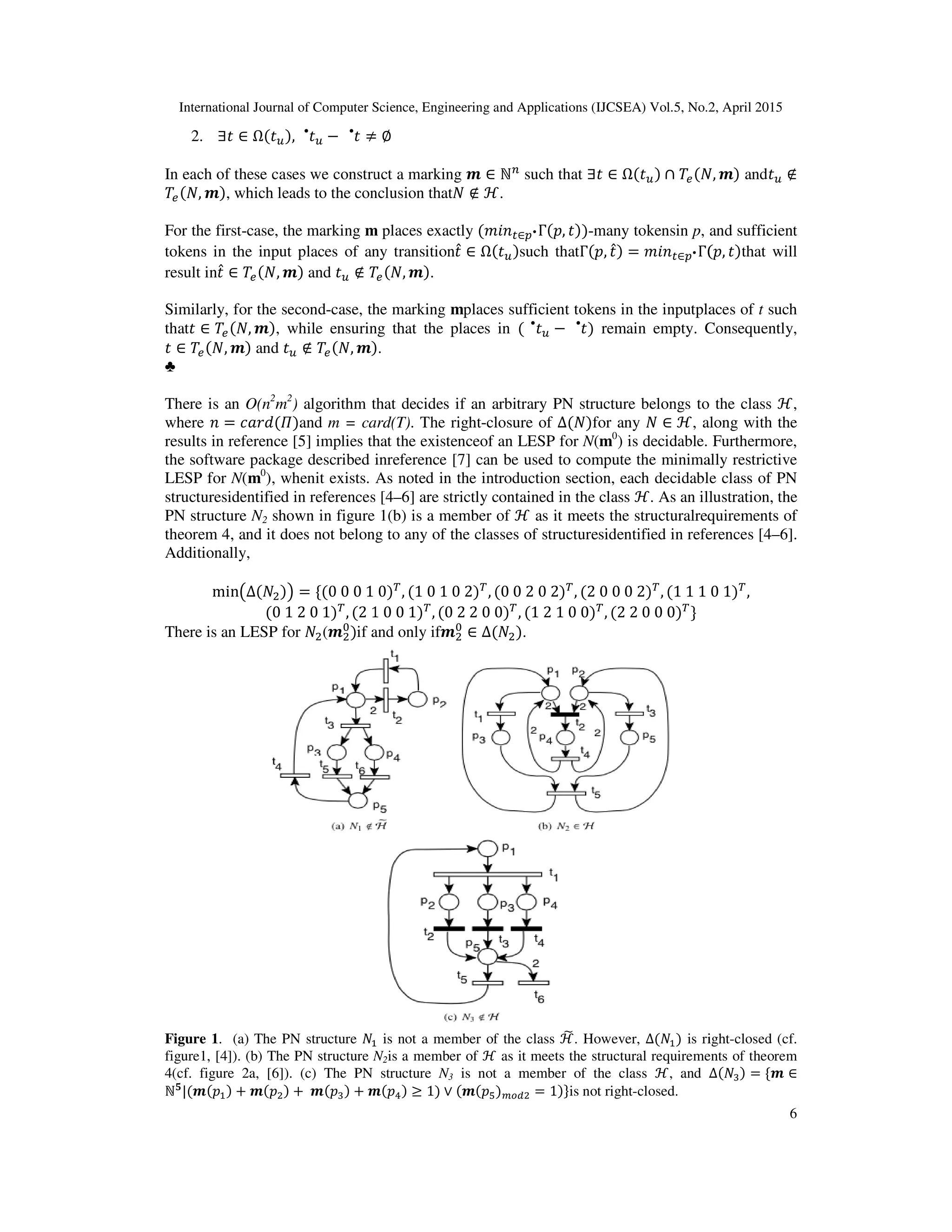 International Journal of Computer Science, Engineering and Applications (IJCSEA) Vol.5, No.2, April 2015
2. ∃‫ݐ‬ ∈ Ω(‫ݐ‬௨), ‫ݐ‬௨
•
− ‫ݐ‬•
≠
In each of these cases we construct a marking
ܶ௘(ܰ, ࢓), which leads to the conclusion that
For the first-case, the marking m
tokens in the input places of any transition
result in‫ݐ‬̂ ∈ ܶ௘(ܰ, ࢓) and ‫ݐ‬௨ ∉ ܶ
Similarly, for the second-case, the marking
that‫ݐ‬ ∈ ܶ௘(ܰ, ࢓), while ensuring that the places in
‫ݐ‬ ∈ ܶ௘(ܰ, ࢓) and ‫ݐ‬௨ ∉ ܶ௘(ܰ, ࢓)
♣
There is an O(n2
m2
) algorithm that decides if an
where ݊ = ܿܽ‫)ߎ(݀ݎ‬and m = card(T)
results in reference [5] implies that the existenceof an LESP for
the software package described inreference [7] can be used to compute the minimally restrictive
LESP for N(m0
), whenit exists. As noted in the introduction section, each decidable class of PN
structuresidentified in references [4
PN structure N2 shown in figure 1(b) is a member of
theorem 4, and it does not belong to any of the classes of structuresidentified in references [4
Additionally,
min൫∆(ܰଶ)൯ = ሼ(0	0	0	1	
(0	1	2	0	1)்
, (2	1
There is an LESP for ܰଶ(࢓ଶ
଴
)if and only if
Figure 1. (a) The PN structure ܰଵ
figure1, [4]). (b) The PN structure N
4(cf. figure 2a, [6]). (c) The PN structure
ℕ૞
|(࢓(‫݌‬ଵ) + ࢓(‫݌‬ଶ) + 	࢓(‫݌‬ଷ) + ࢓
International Journal of Computer Science, Engineering and Applications (IJCSEA) Vol.5, No.2, April 2015
≠ ∅
In each of these cases we construct a marking ࢓ ∈ ℕ௡
such that ∃‫ݐ‬ ∈ Ω(‫ݐ‬௨) ∩ ܶ௘(ܰ
, which leads to the conclusion thatܰ ∉ ℋ.
m places exactly (݉݅݊௧∈௣•Γ(‫,݌‬ ‫-))ݐ‬many tokensin p, and su
ens in the input places of any transition‫ݐ‬̂ ∈ Ω(‫ݐ‬௨)such thatΓ(‫,݌‬ ‫ݐ‬̂) = ݉݅݊௧∈௣•Γ(
ܶ௘(ܰ, ࢓).
case, the marking mplaces sufficient tokens in the inputplaces of
le ensuring that the places in ( ‫ݐ‬௨
•
− ‫)ݐ‬•
remain empty. Consequently,
).
algorithm that decides if an arbitrary PN structure belongs to the class
m = card(T). The right-closure of ∆(ܰ)for any ܰ ∈ ℋ, along with the
results in reference [5] implies that the existenceof an LESP for N(m0
) is decidable.
the software package described inreference [7] can be used to compute the minimally restrictive
, whenit exists. As noted in the introduction section, each decidable class of PN
identified in references [4–6] are strictly contained in the class ℋ. As an illustration,
shown in figure 1(b) is a member of ℋ as it meets the structuralrequirements of
theorem 4, and it does not belong to any of the classes of structuresidentified in references [4
	0)்
, (1	0	1	0	2)்
, (0	0	2	0	2)்
, (2	0	0	0	2)்
, (1	1	1	
1	0	0	1)்
, (0	2	2	0	0)்
, (1	2	1	0	0)்
, (2	2	0	0	0)்
ሽ
if and only if࢓ଶ
଴
∈ ∆(ܰଶ).
ଵ is not a member of the class ℋ෩. However, ∆(ܰଵ) is right
N2is a member of ℋ as it meets the structural requirements of theorem
4(cf. figure 2a, [6]). (c) The PN structure N3 is not a member of the class ℋ, and ∆
࢓(‫݌‬ସ) ≥ 1) ∨ (࢓(‫݌‬ହ)௠௢ௗଶ = 1)ሽis not right-closed.
International Journal of Computer Science, Engineering and Applications (IJCSEA) Vol.5, No.2, April 2015
6
(ܰ, ࢓) and‫ݐ‬௨ ∉
, and sufficient
(‫,݌‬ ‫)ݐ‬that will
cient tokens in the inputplaces of t such
Consequently,
to the class ℋ,
, along with the
is decidable. Furthermore,
the software package described inreference [7] can be used to compute the minimally restrictive
, whenit exists. As noted in the introduction section, each decidable class of PN
. As an illustration, the
as it meets the structuralrequirements of
theorem 4, and it does not belong to any of the classes of structuresidentified in references [4–6].
	0	1)்
,
is right-closed (cf.
as it meets the structural requirements of theorem
∆(ܰଷ) = ሼ࢓ ∈
 