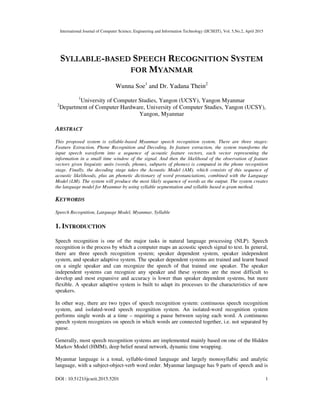 International Journal of Computer Science, Engineering and Information Technology (IJCSEIT), Vol. 5,No.2, April 2015
DOI : 10.5121/ijcseit.2015.5201 1
SYLLABLE-BASED SPEECH RECOGNITION SYSTEM
FOR MYANMAR
Wunna Soe1
and Dr. Yadana Thein2
1
University of Computer Studies, Yangon (UCSY), Yangon Myanmar
2
Department of Computer Hardware, University of Computer Studies, Yangon (UCSY),
Yangon, Myanmar
ABSTRACT
This proposed system is syllable-based Myanmar speech recognition system. There are three stages:
Feature Extraction, Phone Recognition and Decoding. In feature extraction, the system transforms the
input speech waveform into a sequence of acoustic feature vectors, each vector representing the
information in a small time window of the signal. And then the likelihood of the observation of feature
vectors given linguistic units (words, phones, subparts of phones) is computed in the phone recognition
stage. Finally, the decoding stage takes the Acoustic Model (AM), which consists of this sequence of
acoustic likelihoods, plus an phonetic dictionary of word pronunciations, combined with the Language
Model (LM). The system will produce the most likely sequence of words as the output. The system creates
the language model for Myanmar by using syllable segmentation and syllable based n-gram method.
KEYWORDS
Speech Recognition, Language Model, Myanmar, Syllable
1. INTRODUCTION
Speech recognition is one of the major tasks in natural language processing (NLP). Speech
recognition is the process by which a computer maps an acoustic speech signal to text. In general,
there are three speech recognition system; speaker dependent system, speaker independent
system, and speaker adaptive system. The speaker dependent systems are trained and learnt based
on a single speaker and can recognize the speech of that trained one speaker. The speaker
independent systems can recognize any speaker and these systems are the most difficult to
develop and most expansive and accuracy is lower than speaker dependent systems, but more
flexible. A speaker adaptive system is built to adapt its processes to the characteristics of new
speakers.
In other way, there are two types of speech recognition system: continuous speech recognition
system, and isolated-word speech recognition system. An isolated-word recognition system
performs single words at a time – requiring a pause between saying each word. A continuous
speech system recognizes on speech in which words are connected together, i.e. not separated by
pause.
Generally, most speech recognition systems are implemented mainly based on one of the Hidden
Markov Model (HMM), deep belief neural network, dynamic time wrapping.
Myanmar language is a tonal, syllable-timed language and largely monosyllabic and analytic
language, with a subject-object-verb word order. Myanmar language has 9 parts of speech and is
 