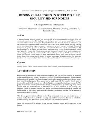 International Journal of Embedded systems and Applications(IJESA) Vol.5, No.2, June 2015
DOI : 10.5121/ijesa.2015.5203 31
DESIGN CHALLENGES IN WIRELESS FIRE
SECURITY SENSOR NODES
S.R.Vijayalakshmi and S.Muruganand
Department of Electronics and Instrumentation, Bharathiar University,Coimbatore-46,
Tamilnadu, India.
Abstract
A design of simple hardware circuit with different kind of fire sensors enables every user to use this
wireless fire security system. The challenges in designing the nodes with various types of fire sensors are
discussed and the methods to overcome design problems are also analyzed. The circuit is interfaced with
the different types of sensor to sense different fire sources such as gas leakage, smoke, and heat. The cost,
circuit components, design requirements, power requirements of sensor node are minimized. The methods
to improve the quality of system to detect fire are analyzed. The system is fully controlled by the PIC
microcontroller. All the sensors and detectors are interconnected to PIC microcontroller by using various
types of interface circuits. The PIC microcontroller will continuously monitor all the sensors and if it senses
any security problem then the microcontroller will send the information to the PC central monitoring
station wirelessly for a short distance of 300m indoor/1500m outdoor using zigbee technology. The gas
sensor, light sensor, smoke detector sensor, IR sensor, temperature & humidity sensor, fire sensor are
interfaced with microcontroller to detect abnormal fire conditions in the environment in all possible ways.
Keywords
Security Systems - Smoke Sensor – wireless sensor nodes – wireless fire security sensor nodes.
1.INTRODUCTION
Fire security at industry or at home is the most important one. For everyone either in an individual
house or an apartment or industry or any place, security is required and they must ensure that their
industry/home is installed with the perfect and complete fire security monitoring system to protect
their own life and property. This system can be used to provide fire security for all types of
commercial, residential, domestic and industrial purposes using zigbee technique wirelessly. This
paper discusses the aim to overcome the design challenges made by interfacing many sensor
devices with PIC microcontroller to detect fire as it is most important in fire security. This
proposed system is cheaper, consume less power and can be maintained easily by the user. For
different type of fire sources such as smoke, electrical, gas leakage and heat can be detected by
this single fire security system.
This device operates in two different modes. They are manual-mode and auto-mode. In case of
manual mode, the user is inside the security area and for auto-mode the user is outside the
wireless security area. The sensor node is initialized with auto-mode operation.
When the manual-mode is selected by the user the following events will be executed by the
system.
 