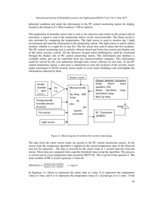 International Journal of Embedded systems and Applications(IJESA) Vol.5, No.2, June 2015
40
abnormal condition and sends the information to the PC central monitoring station for display
located at the distance of 1.5Km (outdoor) / 300 m (indoor).
The temperature & humidity sensor unit is used as fire detection and control in this project and on
activation, a signal is sent to the monitoring station via the microcontroller. The alarm circuit is
also activated by comparing the temperatures. The light sensor is used to monitor day / night
environment and send the information to the monitoring station. The light sensor is used to detect
incident, whether it is night fire or day fire. The fire sensor also used to detect the fire accidents.
The PC central monitoring unit is entirely software based and forms the control and display unit
of the entire security system. All the detectors located entire building/city could be monitored
through the display unit of PC central monitoring station. This information and database is
available online and can be controlled from any internet-enabled computer. This information
could be viewed by the civil authorities through team viewer software on real time. At the PC
central monitoring station, a data base is maintained to store the locations of the security sensor
nodes (maximum of 65536 security sensor nodes to cover entire buildings) and store/update the
information collected by them.
Figure 11. Block diagram of wireless fire security node design
The data from the entire sensor nodes are passed to the PC central monitoring station. At the
sensor node the comparison algorithm is applied on the sensed temperature data of the observed
area for fire detection. The data is received by the sensor node at 1 second intervals from the
sensor. These data are compared with a specific threshold value using the algorithm. This process
is carried out for every temperature data sensed by SHT75 IC. This is given in the equation 1. The
timer module of PIC is used to generate 1s interval.
 =
,| |Ɵ
,| |Ɵ
 -----eq.(1)
In Equation (1) Alarm (t) represents the alarm state at t time. S (t) represents the temperature
value at t time, and S (t-1) represents the temperature value of 1 second ago at (t-1) time. If the
Antenna
Output devices/ Actuators
Audio Alarm (loud
speaker), LED,
Water Sprinklers relay,
Ventilation relay,
Back up relay,
Stepper motor for entrance
Power supply
Smoke
chambe
r with
sensor
Temperature
humidity Sensor,
IR sensor
RF Transceiver
(ZIGBEE)
Microcontrolle
r
Op Amp, ADC
Timer
IIC
CPU
SPI
System
controller
Ins
t.a
Fire sensor
Light sensor
 