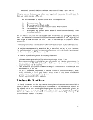 International Journal of Embedded systems and Applications(IJESA) Vol.5, No.2, June 2015
41
difference between the temperatures values as per equation 1 exceeds the threshold value, the
alarm and warning message will be sent.
The actuator unit will be activated for one of the following situations.
(i) Fire sensor senses fire.
(ii) The smoke detector detects smoke.
(iii) IR detector detects any abnormal conditions in the environment.
(iv) Gas sensor senses the gas.
(v) Temperature and humidity sensor senses the temperature and humidity values
beyond the threshold.
Any one of these 5 conditions will indicate a fire at the observed area and system gets to the alarm
state. There is no need to determine a threshold value for the smoke detector that it anyway gives
alarm in case of smoke detection. The figure 11 gives the block diagram of wireless fire security
sensor node.
The two major modules of sensor nodes are (i) the hardware module and (ii) the software module.
The hardware module of security sensor node will be designed to interface all the ICs required.
The hardware module of monitoring section interface circuit will be designed to communicate
with the sensor node using XBeePro and Max IC.
The Software Module should possess the following capabilities:
• Ability to handle data collection from microcontroller based security system
• Information from the sensors in the hardware sub modules were encoded and transmitted (to
cover distance of 1.5Km/300m) wirelessly by the home security sensor node to the receiving
circuit interfaced with the computer.
• This information and database could be viewed by the civil authorities/ owner through team
viewer software on real time.
• At the PC, a data base is maintained to store the locations of the home/city security sensor
nodes (maximum of 65536 home security sensor nodes to cover entire building) and
store/update the information collected by them.
• Suitable algorithm to detect fire accidents.
5. Analyzing The Circuit Results:
The sensors are selected such that they could be directly interfaced with the modules available in
the microcontroller. So, the interfacing circuit components are very much reduced. Sensors are
also selected to give direct digital output, small size and less power requirements. Modules are
selected in low power mode and sleep mode whenever there is no emergency. During fire
detection the information is transmitted to monitoring station without delay wirelessly to the
distance of 1500m outdoor/ 300m indoor.
 