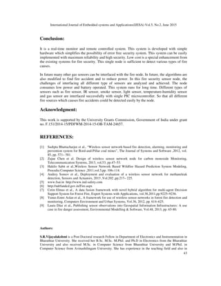 International Journal of Embedded systems and Applications(IJESA) Vol.5, No.2, June 2015
43
Conclusion:
It is a real-time monitor and remote controlled system. This system is developed with simple
hardware which simplifies the possibility of error free security system. This system can be easily
implemented with maximum reliability and high security. Low cost is a special enhancement from
the existing systems for fire security. This single node is sufficient to detect various types of fire
causes.
In future many other gas sensors can be interfaced with the fire node. In future, the algorithms are
also modified to find fire accident and to reduce power. In this fire security sensor node, the
challenges of interfacing all different type of sensors are analyzed and achieved. The node
consumes low power and battery operated. This system runs for long time. Different types of
sensors such as fire sensor, IR sensor, smoke sensor, light sensor, temperature-humidity sensor
and gas sensor are interfaced successfully with single PIC microcontroller. So that all different
fire sources which causes fire accidents could be detected easily by the node.
Acknowledgment:
This work is supported by the University Grants Commission, Government of India under grant
no. F.151/2014-15/PDFWM-2014-15-OB-TAM-24657.
REFERENCES:
[1] Sudipta Bhattacharjee et al., “Wireless sensor network-based fire detection, alarming, monitoring and
prevention system for Bord-and-Pillar coal mines”, The Journal of Systems and Software ,2012, vol.
85, pp. 571– 581.
[2] Zujue Chen et al. Design of wireless sensor network node for carbon monoxide Monitoring,
Telecommunication Systems, 2013, vol.53, pp.47–53.
[3] Hakilo Sabit et al.,Wireless Sensor Network Based Wildfire Hazard Prediction System Modeling,
Procedia Computer Science ,2011,vol.5,pp. 106–114.
[4] Andrey Somov et al., Deployment and evaluation of a wireless sensor network for methaneleak
detection, Sensors and Actuators, 2013 ,Vol.202 ,pp.217– 225.
[5] www.fsai.in http://www.ind-safety.com
[6] http://ndrfandcd.gov.in/Fire.aspx
[7] Cetin Elmas et al., A data fusion framework with novel hybrid algorithm for multi-agent Decision
Support System for Forest Fire, Expert Systems with Applications, vol.38,2011,pp.9225–9236.
[8] Yunus Emre Aslan et al., A framework for use of wireless sensor networks in forest fire detection and
monitoring, Computers Environment and Urban Systems, Vol.36, 2012, pp. 614–625.
[9] Laura Díaz et al., Publishing sensor observations into Geospatial Information Infrastructures: A use
case in fire danger assessment, Environmental Modelling  Software, Vol.48, 2013, pp. 65-80.
Authors:
S.R.Vijayalakshmi is a Post Doctoral research Fellow in Department of Electronics and Instrumentation in
Bharathiar University. She received her B.Sc. M.Sc. M.Phil. and Ph.D in Electronics from the Bharathiar
University and also received M.Sc. in Computer Science from Bharathiar University and M.Phil. in
Computer Science from Avinashilingam University. She has experience in the teaching field and also in
 