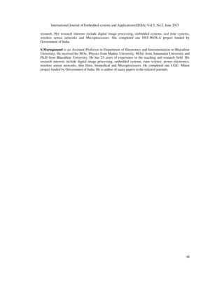 International Journal of Embedded systems and Applications(IJESA) Vol.5, No.2, June 2015
44
research. Her research interests include digital image processing, embedded systems, real time systems,
wireless sensor networks and Microprocessors. She completed one DST-WOS-A project funded by
Government of India.
S.Muruganand is an Assistant Professor in Department of Electronics and Instrumentation in Bharathiar
University. He received his M.Sc. Physics from Madras University, M.Ed. from Annamalai University and
Ph.D from Bharathiar University. He has 25 years of experience in the teaching and research field. His
research interests include digital image processing, embedded systems, nano science, power electronics,
wireless sensor networks, thin films, biomedical and Microprocessors. He completed one UGC- Minor
project funded by Government of India. He is author of many papers in the referred journals.
 
