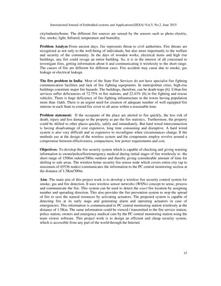 International Journal of Embedded systems and Applications(IJESA) Vol.5, No.2, June 2015
33
city/industry/home. The different fire sources are sensed by the sensors such as photo electric,
fire, smoke, light, Infrared, temperature and humidity.
Problem Analyze:From ancient days, fire represents threat to civil authorities. Fire threats are
recognized as not only to the well-being of individuals, but also more importantly to the welfare
and security of the community. In the days of wooden works, electrical items and high rise
buildings, any fire could ravage an entire building. So, it is in the interest of all concerned to
investigate fires, getting information about it and communicating it wirelessly to the short range.
The causes of fire are different for different cases. Fire accident may cause due to smoke, gas
leakage or electrical leakage.
The fire problem in India: Most of the State Fire Services do not have specialist fire fighting
communication facilities and lack of fire fighting equipments. In metropolitan cities, high-rise
buildings constitute major fire hazards. The buildings, therefore, can be death traps [6]. Urban fire
services suffer deficiencies of 72.75% in fire stations, and 22.43% [6] in fire fighting and rescue
vehicles. There is huge deficiency of fire fighting infrastructure in the towns having population
more than 1lakh. There is an urgent need for creation of adequate number of well equipped fire
stations in each State to extend fire cover to all areas within a reasonable time.
Problem statement: If the occupants of the place are alerted to fire quickly, the less risk of
death, injury and less damage to the property as per the fire statistics. Furthermore, the property
could be shifted to other places quickly, safely and immediately. But hard wired interconnection
is having disadvantage of cost expensive, long time consuming and disruptive. A hard wired
system is also very difficult and so expensive to reconfigure when circumstances change. If the
methods use at the design of the wireless system and the components employ revolve around a
compromise between effectiveness, compactness, low power requirements and cost.
Objectives: To develop the fire security system which is capable of checking and giving warning
information to owner/police/fire/emergency medical during initial stages of fire wirelessly to the
short range of 1500m indoor/300m outdoor and thereby giving considerable amount of time for
shifting to safe areas. The wireless home security fire sensor node which covers entire city (up to
maximum of 65536 nodes) communicates the information to the PC central monitoring section at
the distance of 1.5Km/300m.
Aim: The main aim of this project work is to develop a wireless fire security control system for
smoke, gas and fire detection. It uses wireless sensor networks (WSNs) concept to sense, process
and communicate the fire. This system can be used to detect the exact fire location by assigning
number and spreading direction. This also provides the fire prevention system to stop the spread
of fire to save the natural resources by activating actuators. The proposed system is capable of
detecting fire at its early stage and generating alarm and operating actuators in case of
emergencies. This information is communicated to PC central monitoring station wirelessly at the
distance of 1.5Km. The same information could be viewed / transmitted to the fire service station,
police station, owners and emergency medical care by the PC central monitoring station using the
team viewer software. This project work is to design an efficient and cheap security system,
which is accessible from any part of the world through the Internet.
 