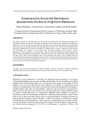 International Journal in Foundations of Computer Science & Technology (IJFCST), Vol.5, No.2, March 2015
DOI:10.5121/ijfcst.2015.5202 15
COMPARATIVE STUDY OF DIFFERENT
ALGORITHMS TO SOLVE N QUEENS PROBLEM
Soham Mukherjee1
, Santanu Datta1
, Pramit Brata Chanda2
and Pratik Pathak1
1
Computer Science & Engineering, M.Tech, Academy of Technology, Hooghly, India
2
Computer Science & Engineering, M.Tech, Kalyani Govt. Engg. College, Nadia, India
ABSTRACT
This Paper provides a brief description of the Genetic Algorithm (GA), the Simulated Annealing (SA)
Algorithm, the Backtracking (BT) Algorithm and the Brute Force (BF) Search Algorithm and attempts to
explain the way as how the Proposed Genetic Algorithm (GA), the Proposed Simulated Annealing (SA)
Algorithm using GA, the Backtracking (BT) Algorithm and the Brute Force (BF) Search Algorithm can be
employed in finding the best solution of N Queens Problem and also, makes a comparison between these
four algorithms. It is entirely a review based work. The four algorithms were written as well as
implemented. From the Results, it was found that, the Proposed Genetic Algorithm (GA) performed better
than the Proposed Simulated Annealing (SA) Algorithm using GA, the Backtracking (BT) Algorithm and
the Brute Force (BF) Search Algorithm and it also provided better fitness value (solution) than the
Proposed Simulated Annealing Algorithm (SA) using GA, the Backtracking (BT) Algorithm and the Brute
Force (BF) Search Algorithm, for different N values. Also, it was noticed that, the Proposed GA took more
time to provide result than the Proposed SA using GA.
KEYWORDS
Tractable and Intractable Problems, N Queens Problem, Genetic Algorithm, Simulated Annealing
Algorithm, Backtracking Algorithm, Brute Force Search Algorithm, Fitness, No. of Solutions, Time.
1. INTRODUCTION
Depending on the classification of functions into polynomial and exponential, we can divide
computational problems into two types-tractable and intractable. So, the tractability of a problem
depends on how difficult the problem is w.r.t. the amount of time it takes to successfully solve the
problem. It has very close link with the time complexity of a problem. If a problem has given
solution in a small amount of time, then it can be easily solved in polynomial time and named as
tractable problem. But, there are some problems, which can only be solved by some algorithms,
whose execution time grows very quickly in case of larger input size and these problems cannot
be solved in polynomial time by a conventional algorithm. These problems are named as
intractable [24, 29, 23]. The N Queens Problem is a classical intractable problem, which is often
used in case of discussing about various types of searching problems. In general, the goal is to
place N number of queens on the (N*N) matrix, so that no two queens can threaten one another.
According to the rule of this problem, a queen can move in either along a row, or along a column,
or along a diagonal. In an (N*N) matrix, each of the N queens will be located on exactly one row,
one column, and two diagonals [4, 25]. The rest of the paper is organized as follows. The
 