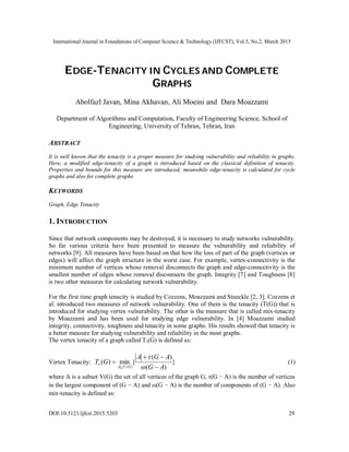 International Journal in Foundations of Computer Science & Technology (IJFCST), Vol.5, No.2, March 2015
DOI:10.5121/ijfcst.2015.5203 29
EDGE-TENACITY IN CYCLES AND COMPLETE
GRAPHS
Abolfazl Javan, Mina Akhavan, Ali Moeini and Dara Moazzami
Department of Algorithms and Computation, Faculty of Engineering Science, School of
Engineering, University of Tehran, Tehran, Iran
ABSTRACT
It is well known that the tenacity is a proper measure for studying vulnerability and reliability in graphs.
Here, a modified edge-tenacity of a graph is introduced based on the classical definition of tenacity.
Properties and bounds for this measure are introduced; meanwhile edge-tenacity is calculated for cycle
graphs and also for complete graphs.
KEYWORDS
Graph, Edge Tenacity
1. INTRODUCTION
Since that network components may be destroyed, it is necessary to study networks vulnerability.
So far various criteria have been presented to measure the vulnerability and reliability of
networks [9]. All measures have been based on that how the loss of part of the graph (vertices or
edges) will affect the graph structure in the worst case. For example, vertex-connectivity is the
minimum number of vertices whose removal disconnects the graph and edge-connectivity is the
smallest number of edges whose removal disconnects the graph. Integrity [7] and Toughness [8]
is two other measures for calculating network vulnerability.
For the first time graph tenacity is studied by Cozzens, Moazzami and Stueckle [2, 3]. Cozzens et
al. introduced two measures of network vulnerability. One of them is the tenacity (T(G)) that is
introduced for studying vertex vulnerability. The other is the measure that is called mix-tenacity
by Moazzami and has been used for studying edge vulnerability. In [4] Moazzami studied
integrity, connectivity, toughness and tenacity in some graphs. His results showed that tenacity is
a better measure for studying vulnerability and reliability in the most graphs.
The vertex tenacity of a graph called Tv(G) is defined as:
Vertex Tenacity: }
)
(
)
(
{
min
)
(
)
( A
G
A
G
A
G
T
G
V
A
v




 

(1)
where A is a subset V(G) the set of all vertices of the graph G, τ(G − A) is the number of vertices
in the largest component of (G − A) and ω(G − A) is the number of components of (G − A). Also
mix-tenacity is defined as:
 