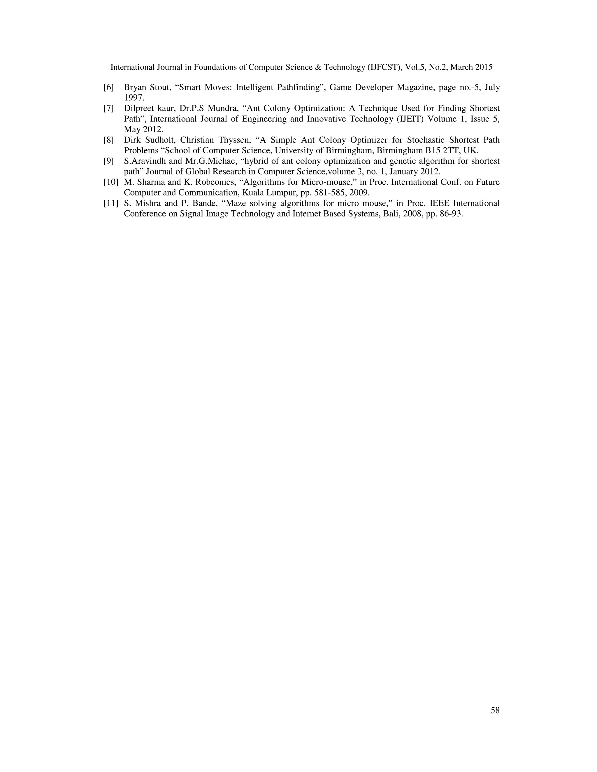 International Journal in Foundations of Computer Science & Technology (IJFCST), Vol.5, No.2, March 2015
58
[6] Bryan Stout, “Smart Moves: Intelligent Pathfinding”, Game Developer Magazine, page no.-5, July
1997.
[7] Dilpreet kaur, Dr.P.S Mundra, “Ant Colony Optimization: A Technique Used for Finding Shortest
Path”, International Journal of Engineering and Innovative Technology (IJEIT) Volume 1, Issue 5,
May 2012.
[8] Dirk Sudholt, Christian Thyssen, “A Simple Ant Colony Optimizer for Stochastic Shortest Path
Problems “School of Computer Science, University of Birmingham, Birmingham B15 2TT, UK.
[9] S.Aravindh and Mr.G.Michae, “hybrid of ant colony optimization and genetic algorithm for shortest
path” Journal of Global Research in Computer Science,volume 3, no. 1, January 2012.
[10] M. Sharma and K. Robeonics, “Algorithms for Micro-mouse,” in Proc. International Conf. on Future
Computer and Communication, Kuala Lumpur, pp. 581-585, 2009.
[11] S. Mishra and P. Bande, “Maze solving algorithms for micro mouse,” in Proc. IEEE International
Conference on Signal Image Technology and Internet Based Systems, Bali, 2008, pp. 86-93.
 