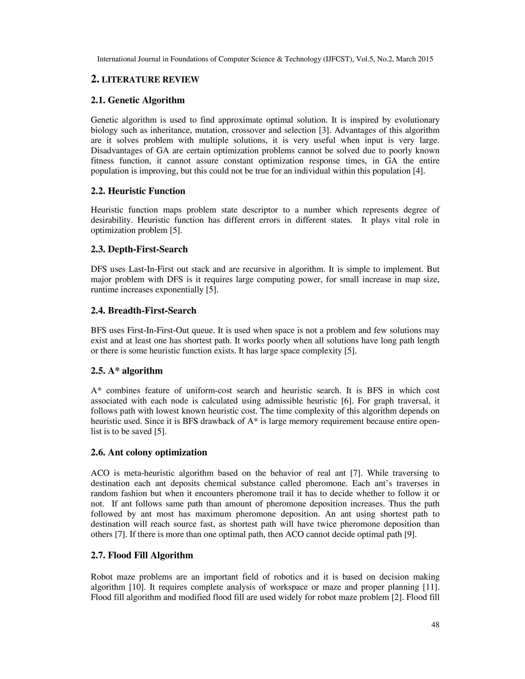 International Journal in Foundations of Computer Science & Technology (IJFCST), Vol.5, No.2, March 2015
48
2. LITERATURE REVIEW
2.1. Genetic Algorithm
Genetic algorithm is used to find approximate optimal solution. It is inspired by evolutionary
biology such as inheritance, mutation, crossover and selection [3]. Advantages of this algorithm
are it solves problem with multiple solutions, it is very useful when input is very large.
Disadvantages of GA are certain optimization problems cannot be solved due to poorly known
fitness function, it cannot assure constant optimization response times, in GA the entire
population is improving, but this could not be true for an individual within this population [4].
2.2. Heuristic Function
Heuristic function maps problem state descriptor to a number which represents degree of
desirability. Heuristic function has different errors in different states. It plays vital role in
optimization problem [5].
2.3. Depth-First-Search
DFS uses Last-In-First out stack and are recursive in algorithm. It is simple to implement. But
major problem with DFS is it requires large computing power, for small increase in map size,
runtime increases exponentially [5].
2.4. Breadth-First-Search
BFS uses First-In-First-Out queue. It is used when space is not a problem and few solutions may
exist and at least one has shortest path. It works poorly when all solutions have long path length
or there is some heuristic function exists. It has large space complexity [5].
2.5. A* algorithm
A* combines feature of uniform-cost search and heuristic search. It is BFS in which cost
associated with each node is calculated using admissible heuristic [6]. For graph traversal, it
follows path with lowest known heuristic cost. The time complexity of this algorithm depends on
heuristic used. Since it is BFS drawback of A* is large memory requirement because entire open-
list is to be saved [5].
2.6. Ant colony optimization
ACO is meta-heuristic algorithm based on the behavior of real ant [7]. While traversing to
destination each ant deposits chemical substance called pheromone. Each ant’s traverses in
random fashion but when it encounters pheromone trail it has to decide whether to follow it or
not. If ant follows same path than amount of pheromone deposition increases. Thus the path
followed by ant most has maximum pheromone deposition. An ant using shortest path to
destination will reach source fast, as shortest path will have twice pheromone deposition than
others [7]. If there is more than one optimal path, then ACO cannot decide optimal path [9].
2.7. Flood Fill Algorithm
Robot maze problems are an important field of robotics and it is based on decision making
algorithm [10]. It requires complete analysis of workspace or maze and proper planning [11].
Flood fill algorithm and modified flood fill are used widely for robot maze problem [2]. Flood fill
 