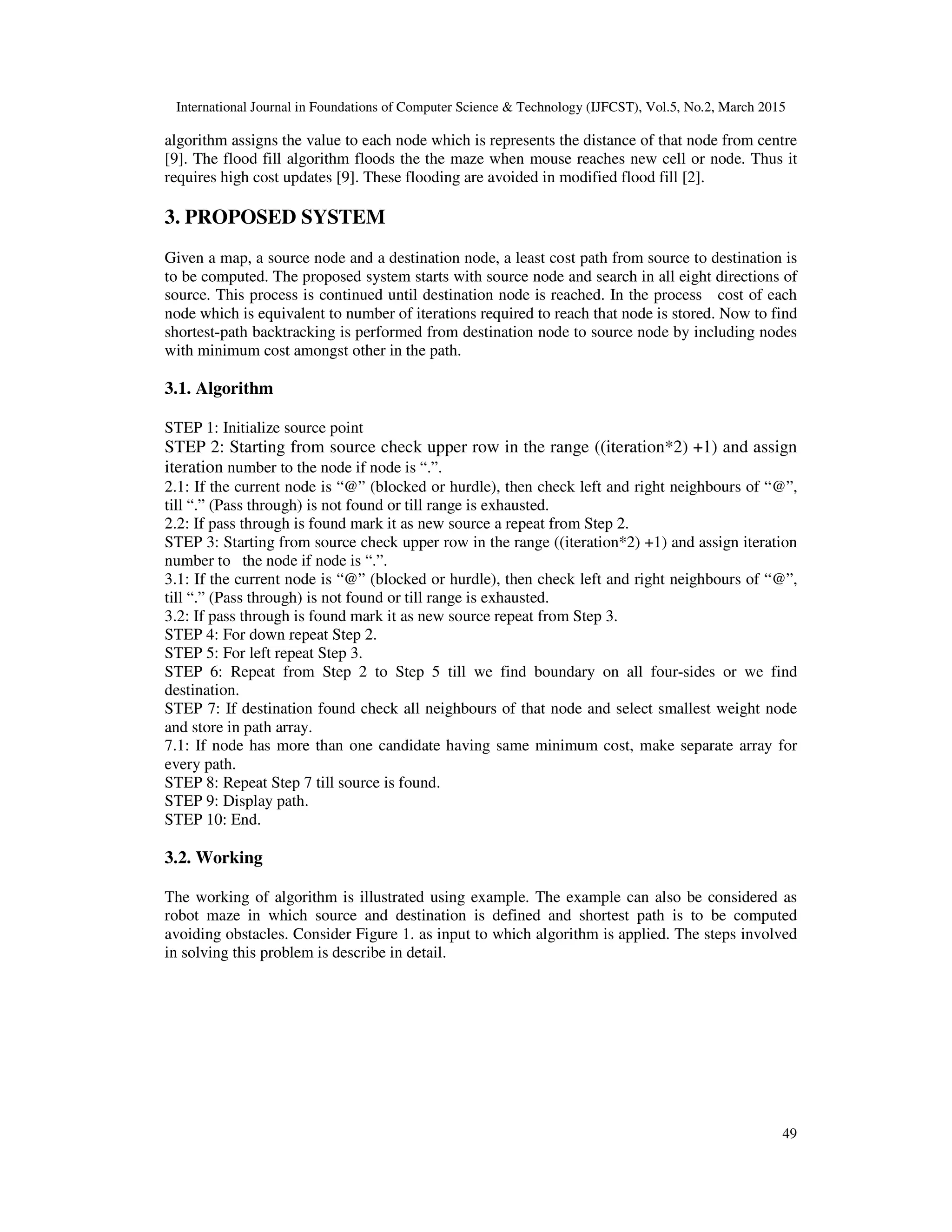 International Journal in Foundations of Computer Science & Technology (IJFCST), Vol.5, No.2, March 2015
49
algorithm assigns the value to each node which is represents the distance of that node from centre
[9]. The flood fill algorithm floods the the maze when mouse reaches new cell or node. Thus it
requires high cost updates [9]. These flooding are avoided in modified flood fill [2].
3. PROPOSED SYSTEM
Given a map, a source node and a destination node, a least cost path from source to destination is
to be computed. The proposed system starts with source node and search in all eight directions of
source. This process is continued until destination node is reached. In the process cost of each
node which is equivalent to number of iterations required to reach that node is stored. Now to find
shortest-path backtracking is performed from destination node to source node by including nodes
with minimum cost amongst other in the path.
3.1. Algorithm
STEP 1: Initialize source point
STEP 2: Starting from source check upper row in the range ((iteration*2) +1) and assign
iteration number to the node if node is “.”.
2.1: If the current node is “@” (blocked or hurdle), then check left and right neighbours of “@”,
till “.” (Pass through) is not found or till range is exhausted.
2.2: If pass through is found mark it as new source a repeat from Step 2.
STEP 3: Starting from source check upper row in the range ((iteration*2) +1) and assign iteration
number to the node if node is “.”.
3.1: If the current node is “@” (blocked or hurdle), then check left and right neighbours of “@”,
till “.” (Pass through) is not found or till range is exhausted.
3.2: If pass through is found mark it as new source repeat from Step 3.
STEP 4: For down repeat Step 2.
STEP 5: For left repeat Step 3.
STEP 6: Repeat from Step 2 to Step 5 till we find boundary on all four-sides or we find
destination.
STEP 7: If destination found check all neighbours of that node and select smallest weight node
and store in path array.
7.1: If node has more than one candidate having same minimum cost, make separate array for
every path.
STEP 8: Repeat Step 7 till source is found.
STEP 9: Display path.
STEP 10: End.
3.2. Working
The working of algorithm is illustrated using example. The example can also be considered as
robot maze in which source and destination is defined and shortest path is to be computed
avoiding obstacles. Consider Figure 1. as input to which algorithm is applied. The steps involved
in solving this problem is describe in detail.
 