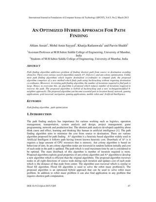 International Journal in Foundations of Computer Science & Technology (IJFCST), Vol.5, No.2, March 2015
DOI:10.5121/ijfcst.2015.5205 47
AN OPTIMIZED HYBRID APPROACH FOR PATH
FINDING
Ahlam Ansari1
, Mohd Amin Sayyed2
, Khatija Ratlamwala2
and Parvin Shaikh2
1
Assistant Professor at M.H.Saboo Siddik College of Engineering, University of Mumbai,
India
2
Students of M.H.Saboo Siddik College of Engineering, University of Mumbai, India
ABSTRACT
Path finding algorithm addresses problem of finding shortest path from source to destination avoiding
obstacles. There exist various search algorithms namely A*, Dijkstra's and ant colony optimization. Unlike
most path finding algorithms which require destination co-ordinates to compute path, the proposed
algorithm comprises of a new method which finds path using backtracking without requiring destination
co-ordinates. Moreover, in existing path finding algorithm, the number of iterations required to find path is
large. Hence, to overcome this, an algorithm is proposed which reduces number of iterations required to
traverse the path. The proposed algorithm is hybrid of backtracking and a new technique(modified 8-
neighbor approach). The proposed algorithm can become essential part in location based, network, gaming
applications. grid traversal, navigation, gaming applications, mobile robot and Artificial Intelligence.
KEYWORDS
Path finding algorithm, path optimization.
1. INTRODUCTION
The path finding analysis has importance for various working such as logistics, operation
management, transportation, system analysis and design, project management, game
programming, network and production line. The shortest path analysis developed capability about
think cause and effect, learning and thinking like human in artificial intelligence [1]. The path
finding algorithm aims to minimize the cost from source to destination. There are various
algorithm proposed for path finding. A* algorithm is a heuristic based algorithm widely used in
Artificial Intelligent it follows path having lowest known heuristic cost. Drawback of A* is it
requires a large amount of CPU resources that is memory. Ant colony algorithm is based on
behaviour of ants. In ant colony algorithm nodes are traversed in random fashion initially and cost
of each node in the path is updated. The path which is used maximum time by ant is considered to
be optimal. The main drawback of this algorithm is number of iteration required is more.
Proposed algorithm exploits good properties of ant colony algorithm and A* algorithm to develop
a new algorithm which is efficient than the original algorithms. The proposed algorithm traverses
nodes in all eight directions of source node during each iteration and updates cost of each node
which is the distance of that node from center. The algorithm uses traversal which is similar to
flood fill algorithm. Flood fill algorithm is used to solve the robot maze problem[2]. The
proposed algorithm is an optimized hybrid approach that can be used to solve robot maze
problem. In addition to robot maze problem it can also find application in any problem that
requires shortest path computation.
 