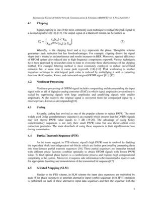 International Journal of Mobile Network Communications & Telematics (IJMNCT) Vol. 5, No.2,April 2015
4
4.1 Clipping
Signal clipping is one of the most commonly used technique to reduce the peak signal to
a desired signal level [12], [13]. The output signal of a Hard/soft limiter can be written as
x୬തതത =	൜
x୬|x୬| < X୲୦
X୲୦e୨∅ሺ୶౤ሻ
|x୬| ≥ X୲୦
ൠ																																																																									ሺ7ሻ
WhereXth is the clipping level and φ (xn) represents the phase. Thoughthe scheme
guarantees peak reduction but has fewdisadvantages. For example, clipping distort the signal
shape that is treated as an interference and results increases in BER. Moreover, spectral efficiency
of OFDM system also reduced due to high frequency components regrowth. Various techniques
have been proposed by researchers time to time to overcome these shortcomings of the clipping
method. For example filtering method is most commonly employed to reduce out-of-band
emission but, at same time it cause peak regrowth. [14]–[16]. Peak windowing is another
important technique in whichsignal peak value is reduced by multiplying it with a correcting
function like Gaussian, Kaiser, and cosinewith original OFDM signal [11], [17].
4.2 Nonlinear Processing
Nonlinear processing of OFDM signal includes companding and decompanding the input
signal with an aid of digital to analog converter (DAC) in which signal amplitudes are nonlinearly
scaled by suppressing signals with large amplitudes and amplifying signals with smaller
amplitudes. At the receiver, the original signal is recovered from the companded signal by a
reverse process known as decompanding[18].
4.3 Coding
Recently, coding has evolved as one of the popular scheme to reduce PAPR. The most
widely used Golay complementary sequence is an example which ensures that the OFDM signals
may not exceed PAPR value equals to 3 dB [19-20]. The advantage of using Golay
complementary sequences is not only their small PAPR value but also theirexcellent error
correction properties. The main drawback of using these sequences is their significantrate loss
during transmission.
4.4 Partial Transmit Sequence (PTS)
As the name suggest, in PTS scheme, signal’s high PAPR issue is resolved by dividing
the input data block into independent sub blocks which are further processed by converting them
into time-domain partial transmit sequences [16]. These partial sequences are thereafter rotated
with different phase factorsto combine optimally to obtain OFDM signals with lowest PAPR
value. To find optimal phase factors is a cumbersome process and requires high computational
complexity to the system. Moreover, it requires side information to be transmitted at receiver side
for appropriate decoding and demodulation of the transmitted bit sequence[17].
4.5 Selected Mapping (SLM)
Similar to the PTS scheme, in SLM scheme the input data sequences are multiplied by
each of the phase sequences to generate alternative input symbol sequences [18]. IFFT operation
is performed on each of these alternative input data sequences and then the sequence with the
 