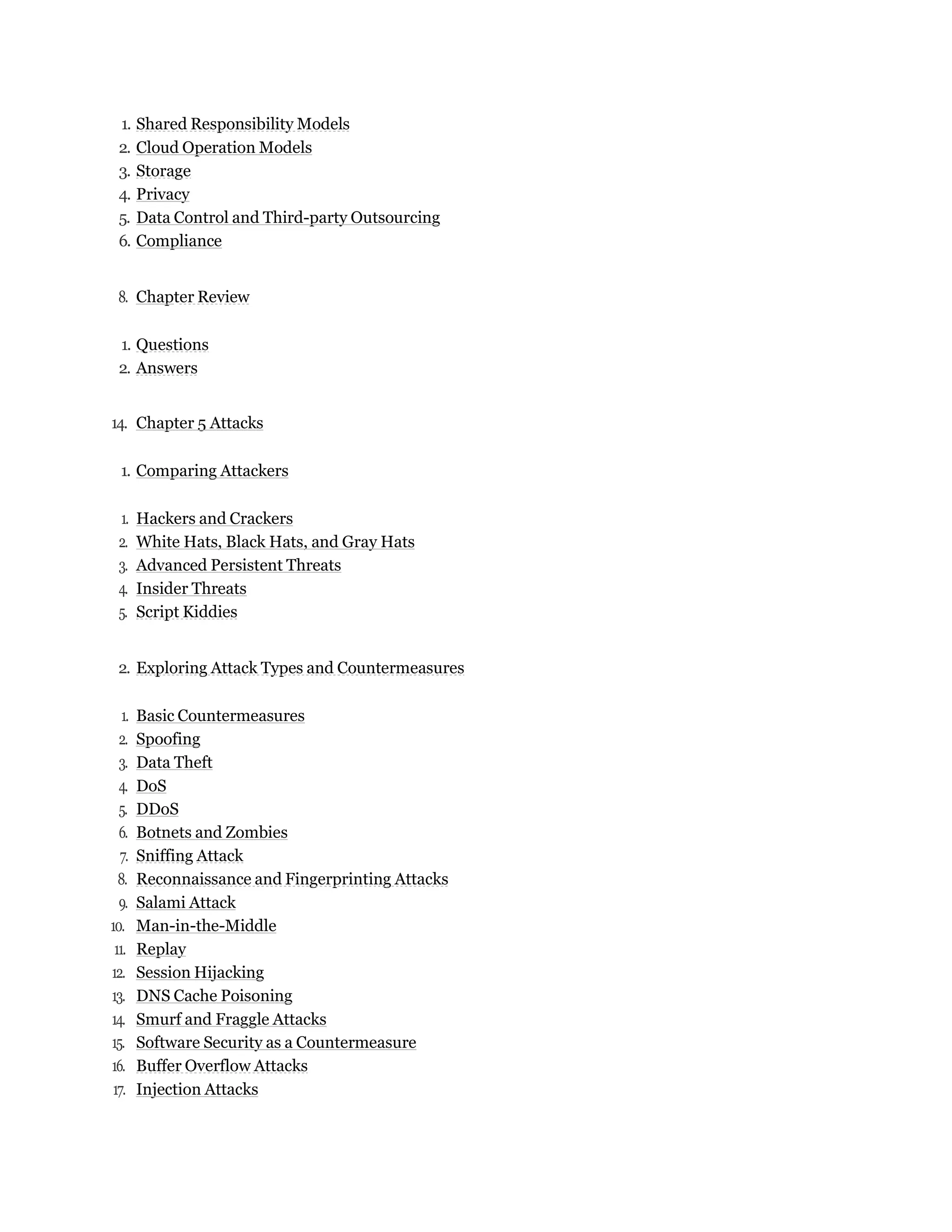 1. Shared Responsibility Models
2. Cloud Operation Models
3. Storage
4. Privacy
5. Data Control and Third-party Outsourcing
6. Compliance
8. Chapter Review
1. Questions
2. Answers
14. Chapter 5 Attacks
1. Comparing Attackers
1. Hackers and Crackers
2. White Hats, Black Hats, and Gray Hats
3. Advanced Persistent Threats
4. Insider Threats
5. Script Kiddies
2. Exploring Attack Types and Countermeasures
1. Basic Countermeasures
2. Spoofing
3. Data Theft
4. DoS
5. DDoS
6. Botnets and Zombies
7. Sniffing Attack
8. Reconnaissance and Fingerprinting Attacks
9. Salami Attack
10. Man-in-the-Middle
11. Replay
12. Session Hijacking
13. DNS Cache Poisoning
14. Smurf and Fraggle Attacks
15. Software Security as a Countermeasure
16. Buffer Overflow Attacks
17. Injection Attacks
 