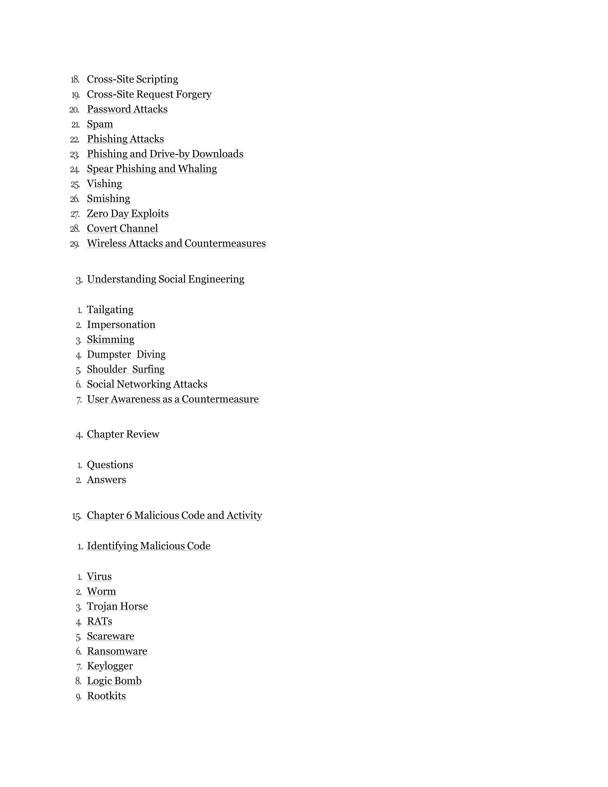 18. Cross-Site Scripting
19. Cross-Site Request Forgery
20. Password Attacks
21. Spam
22. Phishing Attacks
23. Phishing and Drive-by Downloads
24. Spear Phishing and Whaling
25. Vishing
26. Smishing
27. Zero Day Exploits
28. Covert Channel
29. Wireless Attacks and Countermeasures
3. Understanding Social Engineering
1. Tailgating
2. Impersonation
3. Skimming
4. Dumpster Diving
5. Shoulder Surfing
6. Social Networking Attacks
7. User Awareness as a Countermeasure
4. Chapter Review
1. Questions
2. Answers
15. Chapter 6 Malicious Code and Activity
1. Identifying Malicious Code
1. Virus
2. Worm
3. Trojan Horse
4. RATs
5. Scareware
6. Ransomware
7. Keylogger
8. Logic Bomb
9. Rootkits
 