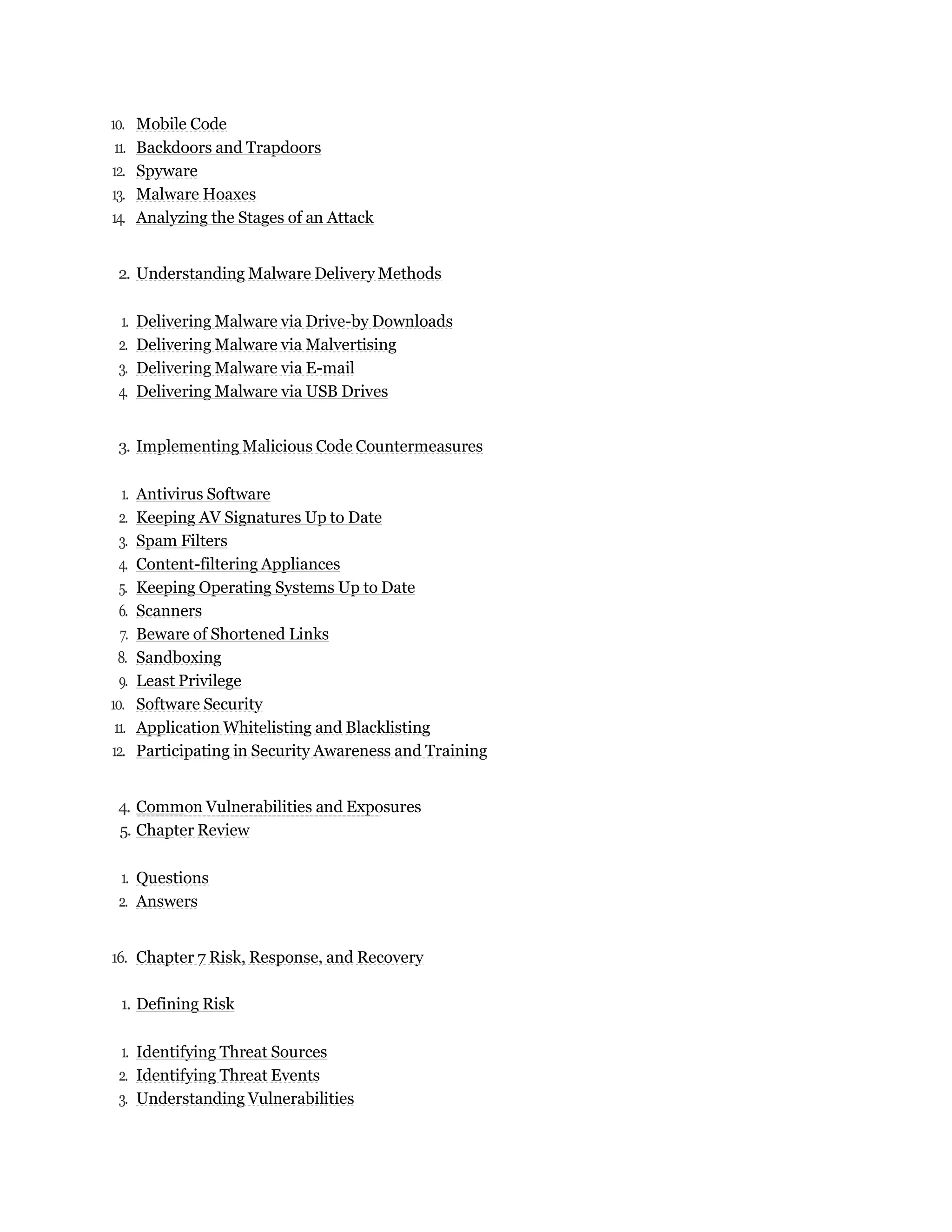 10. Mobile Code
11. Backdoors and Trapdoors
12. Spyware
13. Malware Hoaxes
14. Analyzing the Stages of an Attack
2. Understanding Malware Delivery Methods
1. Delivering Malware via Drive-by Downloads
2. Delivering Malware via Malvertising
3. Delivering Malware via E-mail
4. Delivering Malware via USB Drives
3. Implementing Malicious Code Countermeasures
1. Antivirus Software
2. Keeping AV Signatures Up to Date
3. Spam Filters
4. Content-filtering Appliances
5. Keeping Operating Systems Up to Date
6. Scanners
7. Beware of Shortened Links
8. Sandboxing
9. Least Privilege
10. Software Security
11. Application Whitelisting and Blacklisting
12. Participating in Security Awareness and Training
4. Common Vulnerabilities and Exposures
5. Chapter Review
1. Questions
2. Answers
16. Chapter 7 Risk, Response, and Recovery
1. Defining Risk
1. Identifying Threat Sources
2. Identifying Threat Events
3. Understanding Vulnerabilities
 