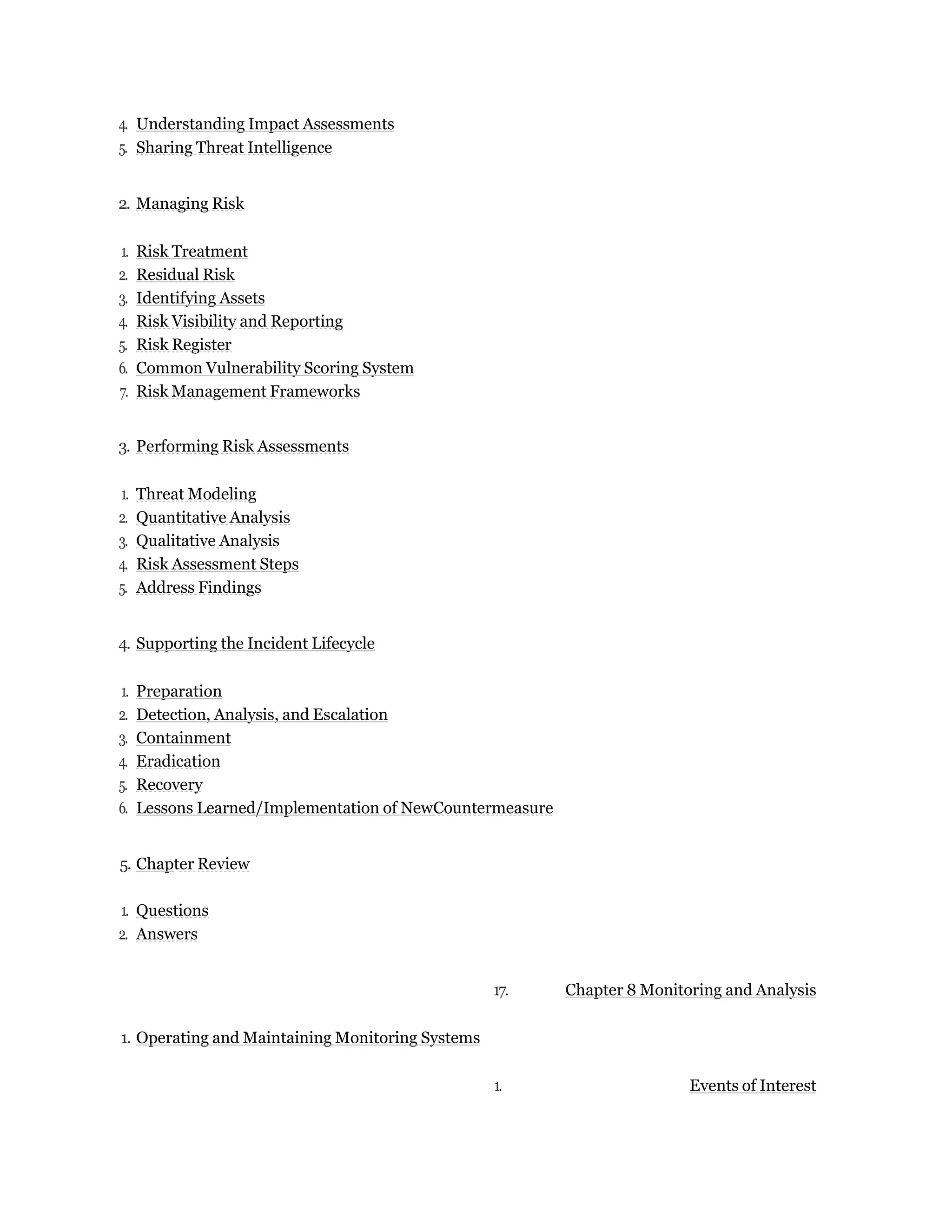 4. Understanding Impact Assessments
5. Sharing Threat Intelligence
2. Managing Risk
1. Risk Treatment
2. Residual Risk
3. Identifying Assets
4. Risk Visibility and Reporting
5. Risk Register
6. Common Vulnerability Scoring System
7. Risk Management Frameworks
3. Performing Risk Assessments
1. Threat Modeling
2. Quantitative Analysis
3. Qualitative Analysis
4. Risk Assessment Steps
5. Address Findings
4. Supporting the Incident Lifecycle
1. Preparation
2. Detection, Analysis, and Escalation
3. Containment
4. Eradication
5. Recovery
6. Lessons Learned/Implementation of NewCountermeasure
5. Chapter Review
1. Questions
2. Answers
17. Chapter 8 Monitoring and Analysis
1. Operating and Maintaining Monitoring Systems
1. Events of Interest
 