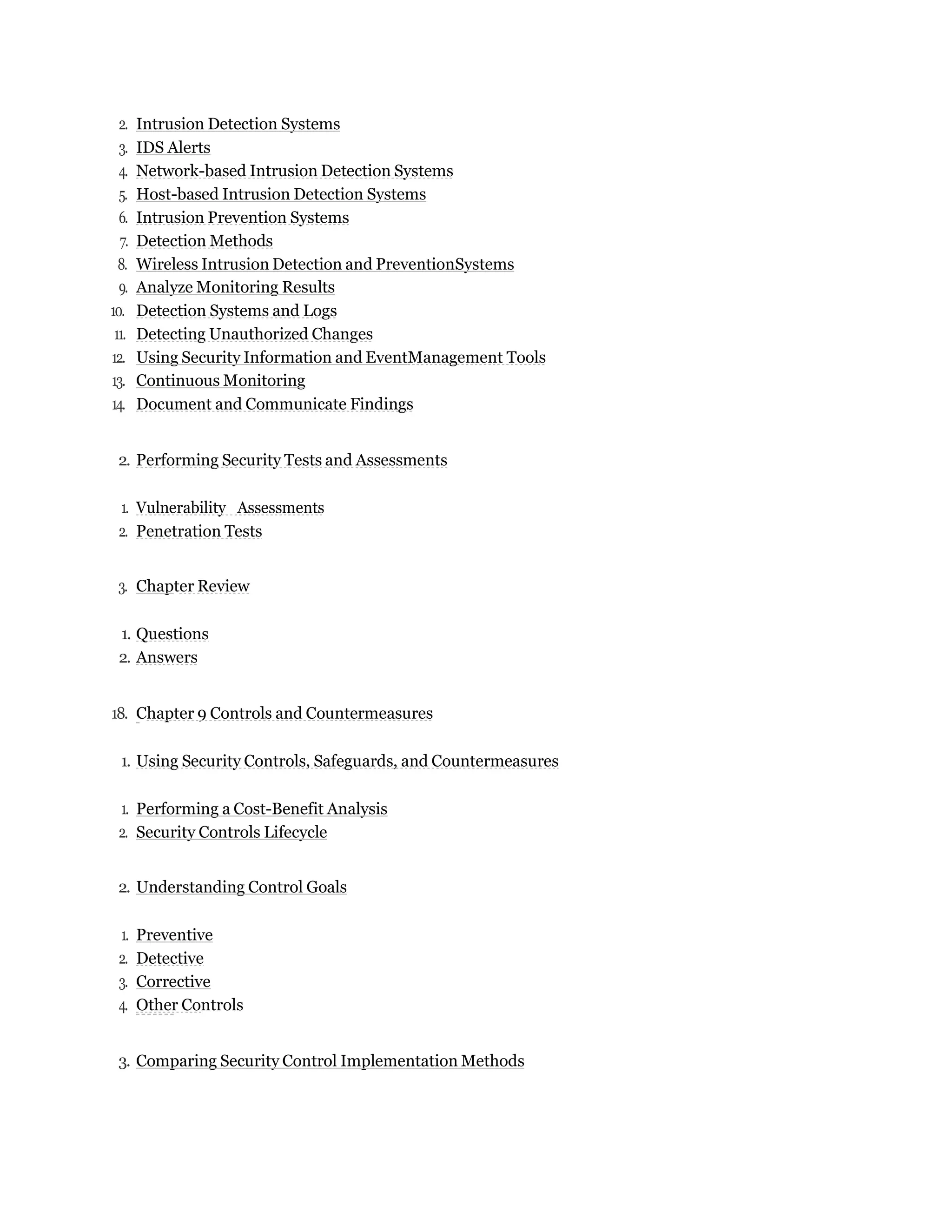 2. Intrusion Detection Systems
3. IDS Alerts
4. Network-based Intrusion Detection Systems
5. Host-based Intrusion Detection Systems
6. Intrusion Prevention Systems
7. Detection Methods
8. Wireless Intrusion Detection and PreventionSystems
9. Analyze Monitoring Results
10. Detection Systems and Logs
11. Detecting Unauthorized Changes
12. Using Security Information and EventManagement Tools
13. Continuous Monitoring
14. Document and Communicate Findings
2. Performing Security Tests and Assessments
1. Vulnerability Assessments
2. Penetration Tests
3. Chapter Review
1. Questions
2. Answers
18. Chapter 9 Controls and Countermeasures
1. Using Security Controls, Safeguards, and Countermeasures
1. Performing a Cost-Benefit Analysis
2. Security Controls Lifecycle
2. Understanding Control Goals
1. Preventive
2. Detective
3. Corrective
4. Other Controls
3. Comparing Security Control Implementation Methods
 