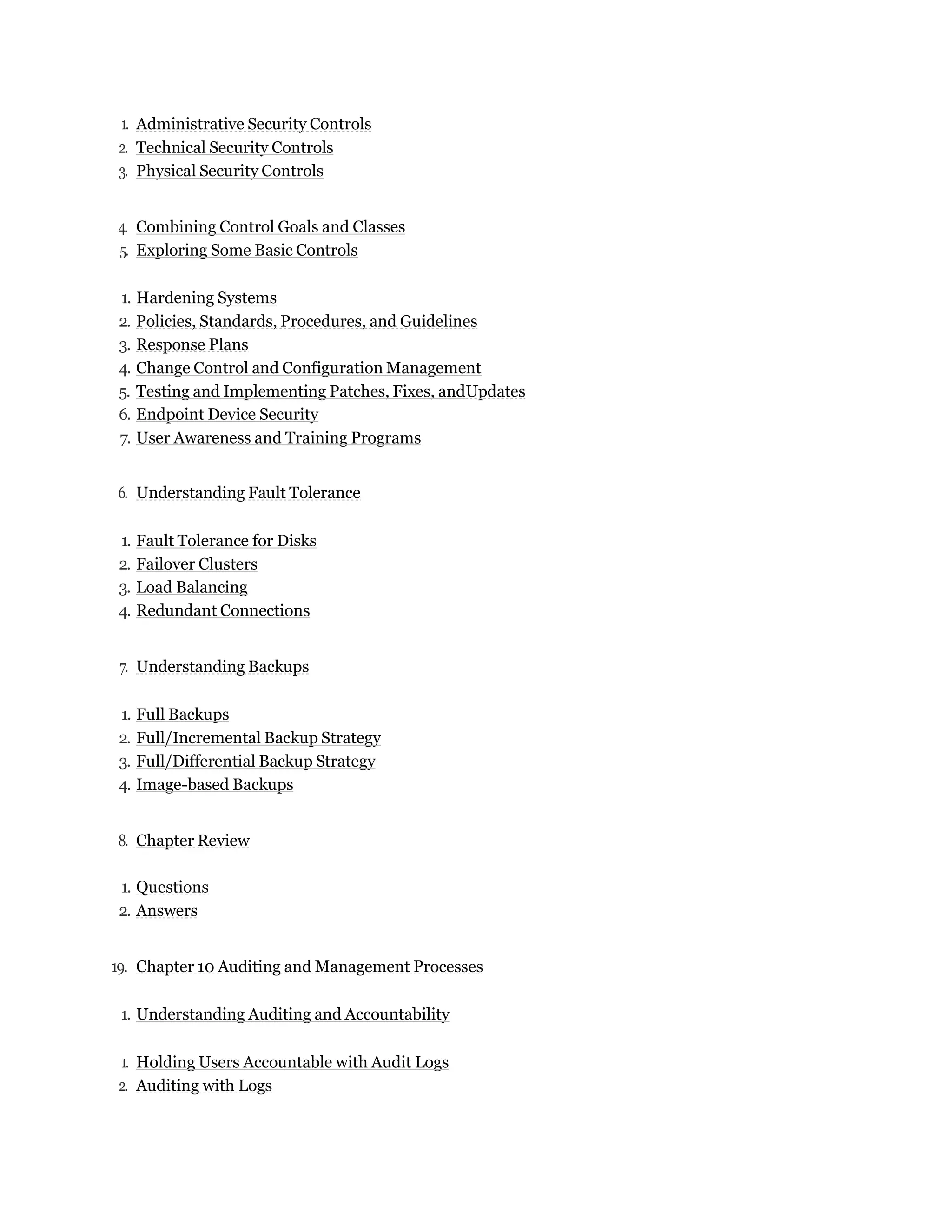 1. Administrative Security Controls
2. Technical Security Controls
3. Physical Security Controls
4. Combining Control Goals and Classes
5. Exploring Some Basic Controls
1. Hardening Systems
2. Policies, Standards, Procedures, and Guidelines
3. Response Plans
4. Change Control and Configuration Management
5. Testing and Implementing Patches, Fixes, andUpdates
6. Endpoint Device Security
7. User Awareness and Training Programs
6. Understanding Fault Tolerance
1. Fault Tolerance for Disks
2. Failover Clusters
3. Load Balancing
4. Redundant Connections
7. Understanding Backups
1. Full Backups
2. Full/Incremental Backup Strategy
3. Full/Differential Backup Strategy
4. Image-based Backups
8. Chapter Review
1. Questions
2. Answers
19. Chapter 10 Auditing and Management Processes
1. Understanding Auditing and Accountability
1. Holding Users Accountable with Audit Logs
2. Auditing with Logs
 